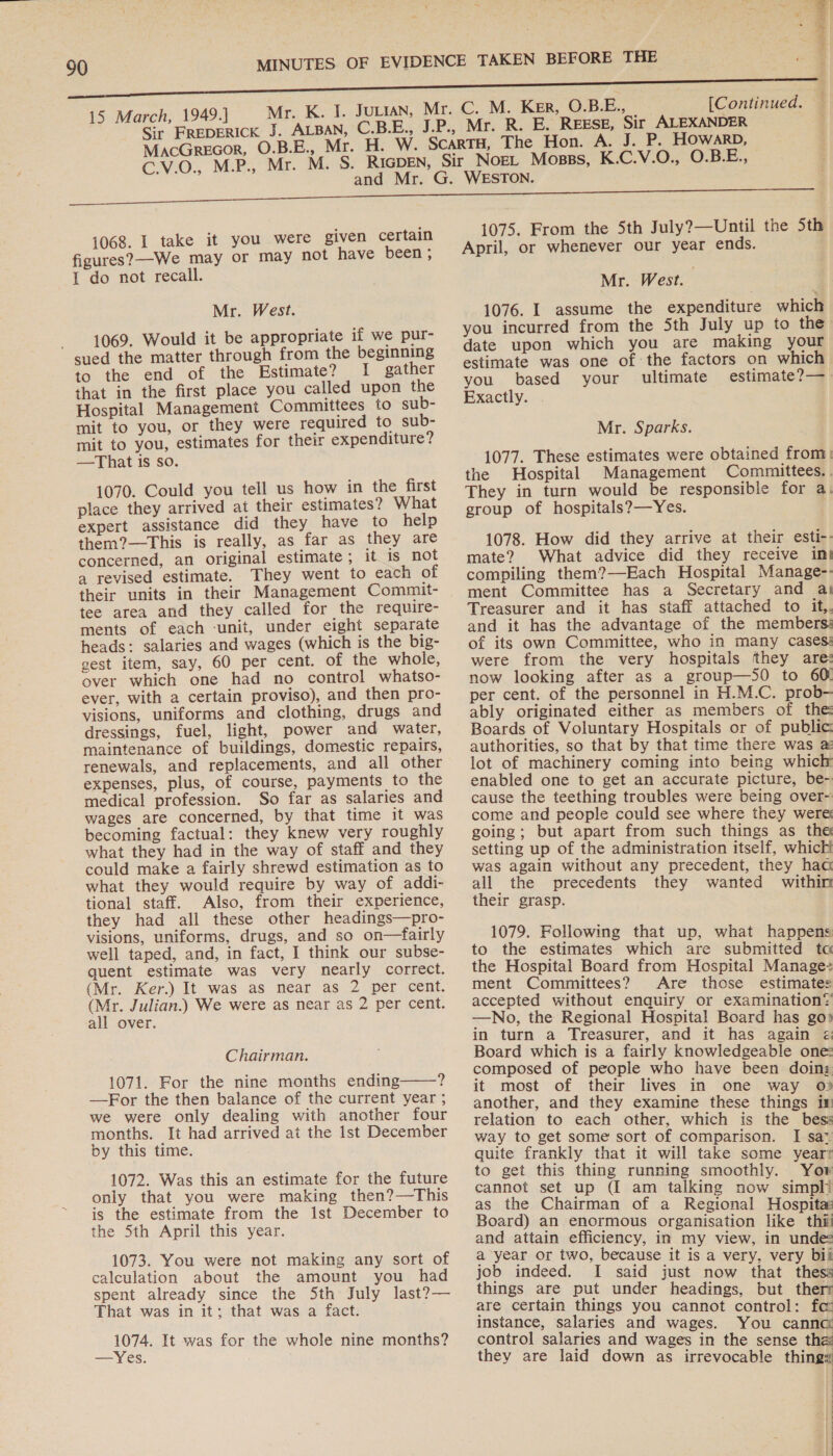 C. M. Ker, O.BE., [Continued. — Mr. R. E. REESE, Sir ALEXANDER ; 1068. I take it you were given certain figures? We may or may not have been ; 1 do not recall. Mr. West. 1069. Would it be appropriate if we pur- sued the matter through from the beginning to the end of the Estimate? I gather that in the first place you called upon the Hospital Management Committees to sub- mit to you, or they were required to sub- mit to you, estimates for their expenditure? —That is so. 1070. Could you tell us how in the first place they arrived at their estimates? What expert assistance did they have to help them?—This is really, as far as they are concerned, an original estimate; it is not a revised estimate. They went to each of their units in their Management Commit- tee area and they called for the require- ments of each ‘unit, under eight separate heads: salaries and wages (which is the big- gest item, say, 60 per cent. of the whole, over which one had no control whatso- ever, with a certain proviso), and then pro- visions, uniforms and clothing, drugs and dressings, fuel, light, power and water, maintenance of buildings, domestic repairs, renewals, and replacements, and all other expenses, plus, of course, payments to the medical profession. So far as salaries and wages are concerned, by that time it was becoming factual: they knew very roughly what they had in the way of staff and they could make a fairly shrewd estimation as to what they would require by way of addi- tional staff. Also, from their experience, they had all these other headings—pro- visions, uniforms, drugs, and so on—fairly well taped, and, in fact, I think our subse- quent estimate was very nearly correct. (Mr. Ker.) It was as near as 2 per cent. (Mr. Julian.) We were as near as 2 per cent. all over. Chairman. 1071. For the nine months ending 4 —For the then balance of the current year ; we were only dealing with another four months. It had arrived at the Ist December by this time.  1072. Was this an estimate for the future only that you were making then?—This is the estimate from the ist December to the 5th April this year. 1073. You were not making any sort of calculation about the amount you had spent already since the Sth July last?— That was in it; that was a fact. 1074. It was for the whole nine months? —Yes. 1075. From the 5th July?—Until the 5th April, or whenever our year ends. Mr. West. ; 1076. I assume the expenditure which you incurred from the 5th July up to the date upon which you are making your estimate was one of the factors on which you based your ultimate estimate?— Exactly. Mr. Sparks. 1077. These estimates were obtained from, the Hospital Management Committees. . They in turn would be responsible for a. group of hospitals?—Yes. ) 1078. How did they arrive at their esti-- mate? What advice did they receive int compiling them?—Each Hospital Manage-- ment Committee has a Secretary and aj Treasurer and it has staff attached to it,. and it has the advantage of the members: of its own Committee, who in many cases: were from the very hospitals they are: now looking after as a group—S0 to 60 per cent. of the personnel in H.M.C. prob- ably originated either as members of the Boards of Voluntary Hospitals or of public: authorities, so that by that time there was 2: lot of machinery coming into being which enabled one to get an accurate picture, be- cause the teething troubles were being over- come and people could see where they were going; but apart from such things as the setting up of the administration itself, which was again without any precedent, they haa all the precedents they wanted within their grasp. 1079. Following that up, what happens to the estimates which are submitted ta the Hospital Board from Hospital Manage ment Committees? Are those estimates accepted without enquiry or examination? —No, the Regional Hospital Board has go» in turn a Treasurer, and it has again ¢ Board which is a fairly knowledgeable one composed of people who have been doin: it most of their lives in one way o} another, and they examine these things in relation to each other, which is the bess way to get some sort of comparison. I saz quite frankly that it will take some year? to get this thing running smoothly. Yow cannot set up (I am talking now simpli as the Chairman of a Regional Hospita Board) an enormous organisation like thi and attain efficiency, in my view, in unde: a year or two, because it is a very, very bil job indeed. I said just now that thess things are put under headings, but ther are certain things you cannot control: fo instance, salaries and wages. You cannc control salaries and wages in the sense the they are laid down as irrevocable things