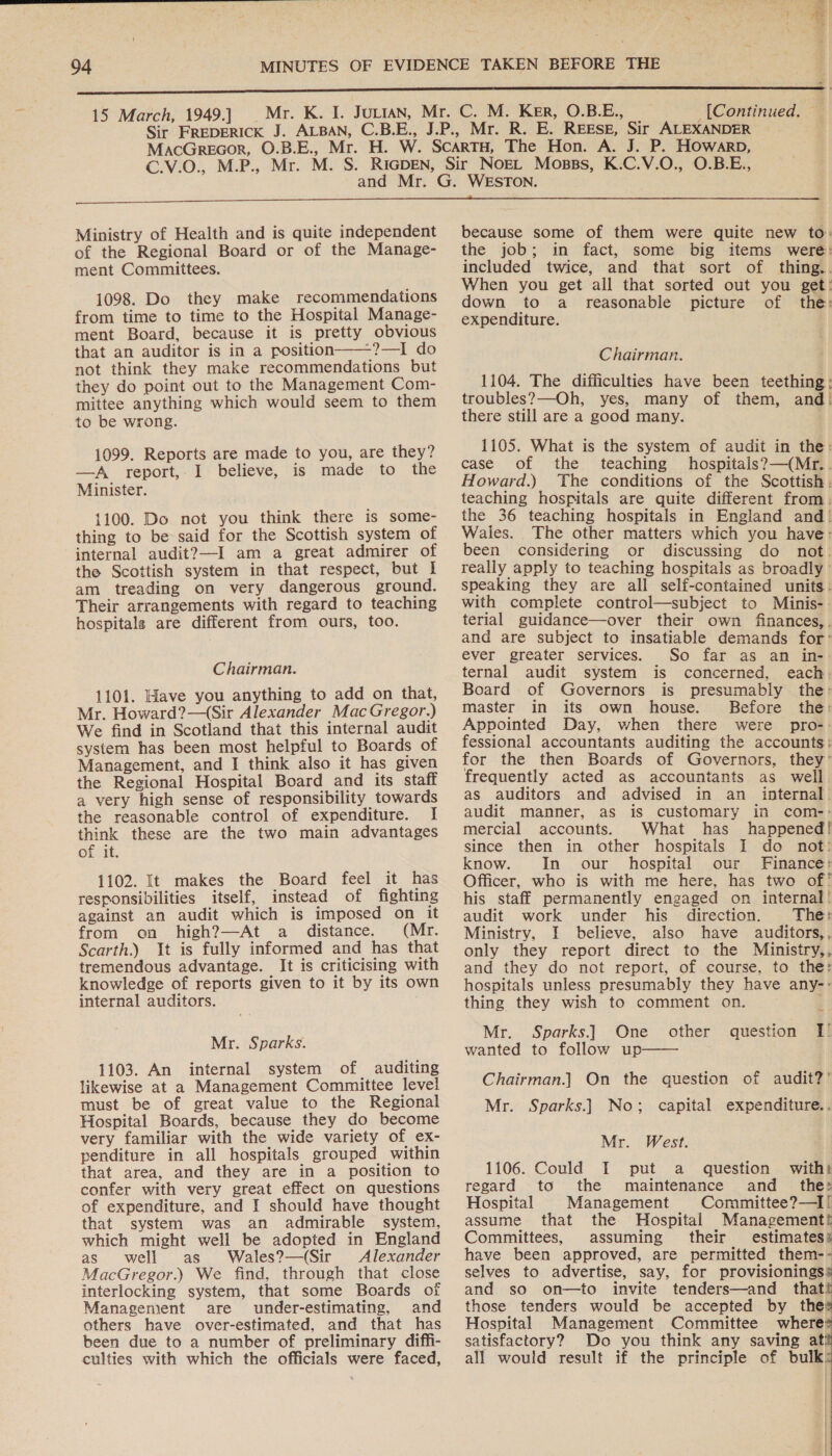  Ag is i : I &lt; 2 eee | * of b . ; ‘ &gt; - \ 7 15 March, 1949.] (Continued. © . Ministry of Health and is quite independent of the Regional Board or of the Manage- ment Committees. 1098. Do they make recommendations from time to time to the Hospital Manage- ment Board, because it is pretty obvious that an auditor is in a position——?—I do not think they make recommendations but they do point out to the Management Com- mittee anything which would seem to them to be wrong.  1099. Reports are made to you, are they? —A report,.I believe, is made to the Minister. 1100. Do not you think there is some- thing to be said for the Scottish system of internal audit?—I am a great admirer of the Scottish system in that respect, but I am treading on very dangerous ground. Their arrangements with regard to teaching hospitals are different from ours, too. Chairman. 1101. Have you anything to add on that, Mr. Howard?—(Sir Alexander MacGregor.) We find in Scotland that this internal audit system has been most helpful to Boards of Management, and I think also it has given the Regional Hospital Board and its staff a very high sense of responsibility towards the reasonable control of expenditure. I think these are the two main advantages of it. 1102. It makes the Board feel it has responsibilities itself, instead of fighting against an audit which is imposed on it from on high?—At a distance. (Mr. Scarth.) It is fully informed and has that tremendous advantage. It is criticising with knowledge of reports given to it by its own internal auditors. Mr. Sparks. 1103. An internal system of auditing likewise at a Management Committee level must be of great value to the Regional Hospital Boards, because they do become very familiar with the wide variety of ex- penditure in all hospitals grouped within that area, and they are in a position to confer with very great effect on questions of expenditure, and I should have thought that system was an admirable system, which might well be adopted in England as well as Wales?—(Sir Alexander MacGregor.) We find, through that close interlocking system, that some Boards of Management are under-estimating, and others have over-estimated, and that has been due to a number of preliminary diffi- culties with which the officials were faced, because some of them were quite new to. the job; in fact, some big items were: included twice, and that sort of thing... When you get all that sorted out you get: down to a reasonable picture of the: expenditure. Chairman. 1104. The difficulties have been teething: troubles?—Oh, yes, many of them, and! there still are a good many. 1105. What is the system of audit in the: case of the teaching hospitals? —(Mr.. Howard.) The conditions of the Scottish. teaching hospitals are quite different from. the 36 teaching hospitals in England and! Wales. The other matters which you have: been considering or discussing do not. really apply to teaching hospitals as broadly’ speaking they are all self-contained units. with complete control—subject to Minis-. terial guidance—over their own finances,. and are subject to insatiable demands for’ ever greater services. So far as an in- ternal audit system is concerned, each. Board of Governors is presumably the: master in its own house. Before the: Appointed Day, when there were pro-- fessional accountants auditing the accounts: for the then Boards of Governors, they’ frequently acted as accountants as well as auditors and advised in an internal. audit manner, as is customary in com-: mercial accounts. What has happened! since then in other hospitals I do not: know. In our hospital our Finance: Officer, who is with me here, has two of! his staff permanently engaged on internal! audit work under his direction. The: Ministry, I believe, also have auditors,, only they report direct to the Ministry,, and they do not report, of course, to the: hospitals unless presumably they have any-- thing they wish to comment on. f: Mr. Sparks.] One wanted to follow up other question I!  Chairman.] On the question of audit?’ Mr. Sparks.] No; capital expenditure.. Mr. West. 1106. Could I put a question with) regard to the maintenance and _ the: Hospital Management Committee?—I! assume that the Hospital Management! Committees, assuming their estimates: have been approved, are permitted them-- selves to advertise, say, for provisioningss and so on—to invite tenders—and that! those tenders would be accepted by thes Hospital Management Committee where# satisfactory? Do you think any saving ati all would result if the principle of bulk:  | | |