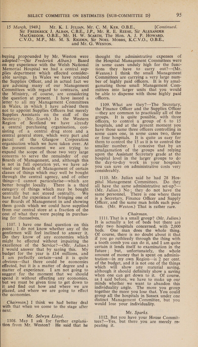  s  15 March, 1949.] [Continued. adopted?—(Sir Frederick Alban.) Based on my experience with the Welsh National Memorial Hospital we had a central sup- plies department which effected consider- able savings. In Wales we have retained the Supplies Officer, and in actual fact we are advising many of our Management Committees with regard to contracts, and the Ministry, of course, are considering the question at present. I have issued a letter to all my Management Committees in Wales, in which I have advised them not to appoint Supplies Officers but merely Supplies Assistants on the staff of the Secretary. (Mr. Scarth.) In the Western Region of Scotland we have already ‘a central purchasing organisation, con- sisting of a central drug store and a central general store, which were part and parcel of the Glasgow Corporation organisation which we have taken over. At the present moment we are trying to expand the scope of those two very large concerns to serve the remainder of our Boards of Management, and, although this is not in full operation yet, we have ad- ‘vised our Boards of Management of certain classes of things which may well be bought through the central agency, and of other things—I cannot particularise—which are better bought locally. There is a third category of things which may be bought centrally but not stored centrally. We ‘have had the experience of bringing one of our Boards of Management in and showing   from our central store at a fraction of the ‘cost of what they were paying in purchas- ing for themselves. 1107. I have one final question on this point; I do not know whether any of the gentlemen will feel inclined to answer it. ‘Do they know of any economies which might be effected without impairing the excellence of the Service?—(Mr. Julian.) I would answer that by saying this. My budget for the year is £14 millions, and I am perfectly certain—and it is quite obvious—ihat there could be economies effected, but it is a matter of degree and a matter of experience. I am not going to suggest for the moment that we should spend it without effecting any economies, but we must be given time to get down to ‘it and find out how and where we are placed, and where we are going to effect the economies. - Chairman.] 1 think we had better deal with that when we come to the stage after next. Mr. Selwyn Lloyd. 1108. May I ask for further explana- tion from Mr. Weston? He said that he thought the administrative expenses of the Hospital Management Committees were in some cases unduly high for the func- tions they have to carry out?—(Mr. Weston.) 1 think the small Management Committees are carrying a very large num- ber of highly paid officers. It is by amal- gamating those small Management Com- mittees into larger units that you would be able to dispense with those highly paid officers. 1109. What are they?—The Secretary, the Finance Officer and the Supplies Officer —they are common to practically all of the groups. It is quite possible, with three officers, to control a group of 6 to 15 hospitals, and at the present moment you have those same three officers controlling in some cases one, in some cases two, three or four hospitals. It is quite as easy for them to control the 15 as it is to control the smaller number. I conceive that by an amalgamation of the groups and relying upon the Assistant Secretary grade at the hospital level in the larger groups to do the day-to-day work in your hospitals you can save on administrative costs very considerably. 1110. Mr. Julian said he had 28 Hos- pital Management Committees. Do they all have the same administrative set-up?— (Mr. Julian.) No; they do not have the same personnel. There is one where there is a Secretary, Finance Officer and Supply Officer, and the same man holds each posi- tion. (Mr. Weston.) That is rather rare. Chairman. 1111. That is a small group? (Mr. Julian.) It is actually a lot of beds but there are only two hospitals concerned, with 2,000 beds. One man does the whole thing. Of course, there is no doubt about it that if you go ruthlessly through the thing with a tooth comb you can do it, and I am quite certain it lends itself to examination in the future; but, unfortunately, the whole amount of money that is spent on adminis- tration—in my own Region—is 2 per cent. of the budget, and it is not one of the things which will show any material saving, although it should definitely show a saving when one can get down to it. Of course, as I said before, we have to make up our minds whether we want to abandon this individuality angle. The more you group together the more you lose that. You could group all the hospitals in Sussex under one distinct Management Committee, but you would lose your individuality. Mr. Sparks. 1112. But you have your House Commit- tees?—-Yes, but there you are merely re- peating it.