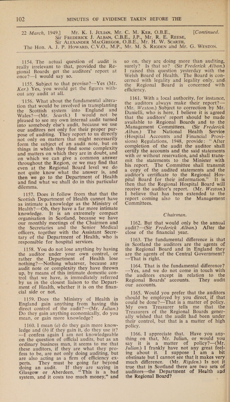  22 March, 1949.] [Continued.  1154. The actual question of audit is really irrelevant to that, provided the Re- gional Boards get the auditors’ report at once?—I would say so. 1155. Subject to that proviso?—-Yes (Mr. Ker.) Yes, you would get the figures with- out any audit at all. 1156. What about the fundamental altera- tion that would be involved in transplanting the Scottish system into England and Wales?—(Mr. Scarth.) I would not be pleased to see my own internal audit turned into somebody else’s audit, because we use our auditors not only for their proper pur- pose of auditing. They report to us directly not only on matters that might necessarily form the subject of an audit note, but on things in which they find some complexity and matters on which they are in doubt, and on which we can give a common answer throughout the Region, or we may find that even at the Regional Board level we do not quite know what the answer is, and then we go to the Department of Health and find what we shall do in this particular dilemma. 1157. Does it follow from that that the Scottish Department of Health cannot have as intimate a knowledge as the Ministry of Health?—Oh, they have a far more intimate knowledge. It is an extremely compact organisation in Scotland, because we have our monthly meetings of the Chairmen and the Secretaries and the Senior Medical officers, together with the Assistant Secre- tary of the Department of Health, who is responsible for hospital services. 1158. You do not lose anything by having the auditor under your own control, or rather the Department of Health lose nothing?—Nothing whatever, because any audit note or complexity they have thrown up, by means of this intimate domestic con- trol that we have, is immediately referred by us in the closest liaison to the Depart- ment of Health, whether it is on the finan- cial side or not. 1159. Does the Ministry of Health in England gain anything from having this direct control of the audit?—(Mr. Julian.) Do they gain anything economically, do you mean, or gain more knowledge? 1160. I mean (a) do they gain more know- ledge and (b) if they gain it, do they use it? —I confess again I am not knowledgeable on the question of official audits, but as an ordinary business man, it seems to me that these auditors, if they are what they pro- fess to be, are not only doing auditing, but are also acting as a firm of efficiency ex- perts. They must be going far beyond doing an audit. If they are saying in Glasgow or Aberdeen, “This is a_ bad system, and it costs too much money,” and so on, they are doing more than auditing, surely? Is that so? (Sir Frederick Alban.) I raised this question yesterday with the Welsh Board of Health. The Board is con- the Regional Board is concerned with efficiency. 1161. With a local authority, for instance, the auditors always make their report?— (Mr. Weston.) Subject to correction by Mr. Danielli, who is here, I believe it is agreed that the auditors’ report should be made available to Regional Boards and to the Management Committees. (Sir Frederick Alban.) The National Health Service (Hospital Accounts and Financial Provi- sions) Regulations, 1948, provide: “ After certify the accounts and the said statements with or without reservation, and shall trans- mit the statements to the Minister with his report. The Committee shall transmit a copy of the audited statements and the auditor’s certificate to the Regional Hos- pital Board for their information.” It is then that the Regional Hospital Board will receive the auditor’s report. (Mr. Weston.) I believe that has been extended to the report coming also to the Management Committees. Chairman. 1162. But that would only be the annual audit?—(Sir Frederick Alban.) After the close of the financial year. 1163. The fundamental difference is that in Scotland the auditors are the agents of the Regional Board and in England they are the agents of the Central Government? —That is right. 1164. That is the fundamental difference? the auditors except in relation to the Regional Boards’ accounts. They audit our accounts. 1165. Would you prefer that the auditors should be employed by you direct, if that My own Treasurer tells me that the Treasurers of the Regional Boards gener- ally wished that the audit had been under their control, but that is a matter of high policy. 1166. I appreciate that. Have you any- thing on that, Mr. Julian, or would you say it is a matter of policy?—(Mr. Julian.) 1 frankly have not any great feel- ing about it. I suppose I am a bit obstinate but I cannot see that it makes very much difference. (Mr. Rigden.) Is not it true that in Scotland there are two sets of auditors—the Department of Health and the Regional Board? wah fe i 