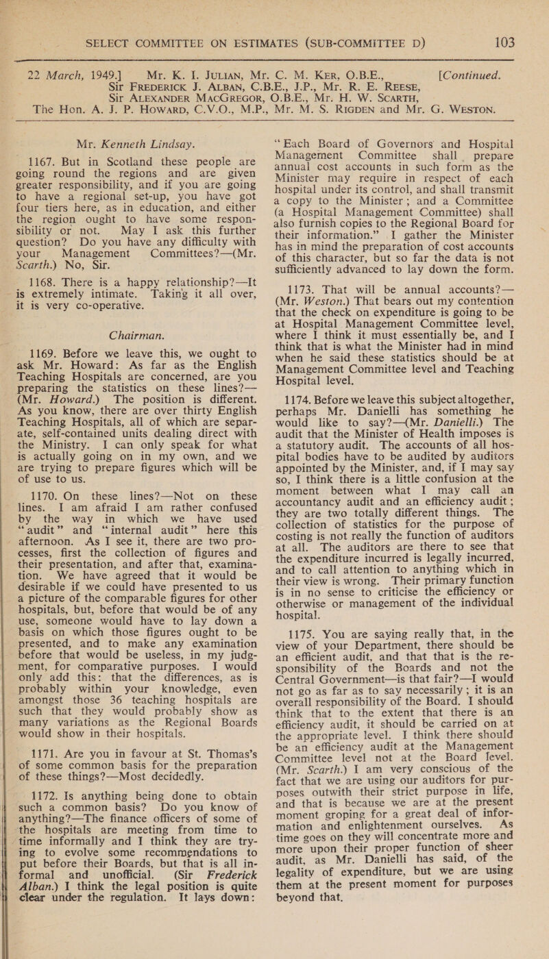   1167. But in Scotland these people are going round the regions and are given greater responsibility, and if you are going to have a regional set-up, you have got four tiers here, as in education, and either the region ought to have some respon- sibility or not. May I ask this further question? Do you have any difficulty with your Management Committees ?—(Mr. Scarth.) No, Sir. 1168. There is a happy relationship?—It is extremely intimate. Taking it all over, it is very co-operative. 1169. Before we leave this, we ought to ask Mr. Howard: As far as the English Teaching Hospitals are concerned, are you preparing the statistics on these lines?— (Mr. Howard.) The position is different. As you know, there are over thirty English Teaching Hospitals, all of which are separ- ate, self-contained units dealing direct with the Ministry. I can only speak for what is actually going on in my own, and we are trying to prepare figures which will be of use to us. 1170. On these lines?—Not on _ these lines. I am afraid I am rather confused by the way in which we have used “audit” and “internal audit” here this afternoon. As I see it, there are two pro- cesses, first the collection of figures and their presentation, and after that, examina- tion. We have agreed that it would be desirable if we could have presented to us a picture of the comparable figures for other hospitals, but, before that would be of any use, someone would have to lay down a basis on which those figures ought to be presented, and to make any examination before that would be useless, in my judg- ment, for comparative purposes. I would only add this: that the differences, as is probably within your knowledge, even amongst those 36 teaching hospitals are such that they would probably show as many variations as the Regional Boards would show in their hospitals. 1171. Are you in favour at St. Thomas’s of some common basis for the preparation of these things?—Most decidedly. 1172. Is anything being done to obtain such a common basis? Do you know of anything?—The finance officers of some of ‘the hospitals are meeting from time to ‘time informally and I think they are try- ing to evolve some recommendations to put before their Boards, but that is all in- formal and _ unofficial. (Sir Frederick Alban.) 1 think the legal position is quite clear under the regulation. It lays down: Management Committee shall prepare annual cost accounts in such form as the Minister may require in respect of each hospital under its control, and shall transmit a copy to the Minister; and a Committee (a Hospital Management Committee) shall also furnish copies to the Regional Board for their information.” I gather the Minister has in mind the preparation of cost accounts of this character, but so far the data is not sufficiently advanced to lay down the form. 1173. That will be annual accounts?— (Mr. Weston.) That bears out my contention that the check on expenditure is going to be at Hospital Management Committee level, think that is what the Minister had in mind when he said these statistics should be at Management Committee level and Teaching Hospital level. 1174. Before we leave this subject altogether, perhaps Mr. Danielli has something he would like to say?—(Mr. Danielli.) The audit that the Minister of Health imposes is a statutory audit. The accounts of all hos- pital bodies have to be audited by auditors appointed by the Minister, and, if I may say so, I think there is a little confusion at the moment between what I may call an accountancy audit and an efficiency audit ; they are two totally different things. The collection of statistics for the purpose of costing is not really the function of auditors at all. The auditors are there to see that the expenditure incurred is legally incurred, and to call attention to anything which in their view is wrong. Their primary function is in no sense to criticise the efficiency or otherwise or management of the individual hospital. 1175. You are saying really that, in the view of your Department, there should be an efficient audit, and that that is the re- sponsibility of the Boards and not the Central Government—is that fair?—I would not go as far as to say necessarily ; it is an overall responsibility of the Board. I should think that to the extent that there is an efficiency audit, it should be carried on at the appropriate level. I think there should be an efficiency audit at the Management Committee level not at the Board level. (Mr. Scarth.) I am very conscious of the fact that we are using our auditors for pur- poses. outwith their strict purpose in life, and that is because we are at the present moment groping for a great deal of infor- mation and enlightenment ourselves. As time goes on they will concentrate more and more upon their proper function of sheer audit, as Mr. Danielli has said, of the legality of expenditure, but we are using them at the present moment for purposes beyond that.