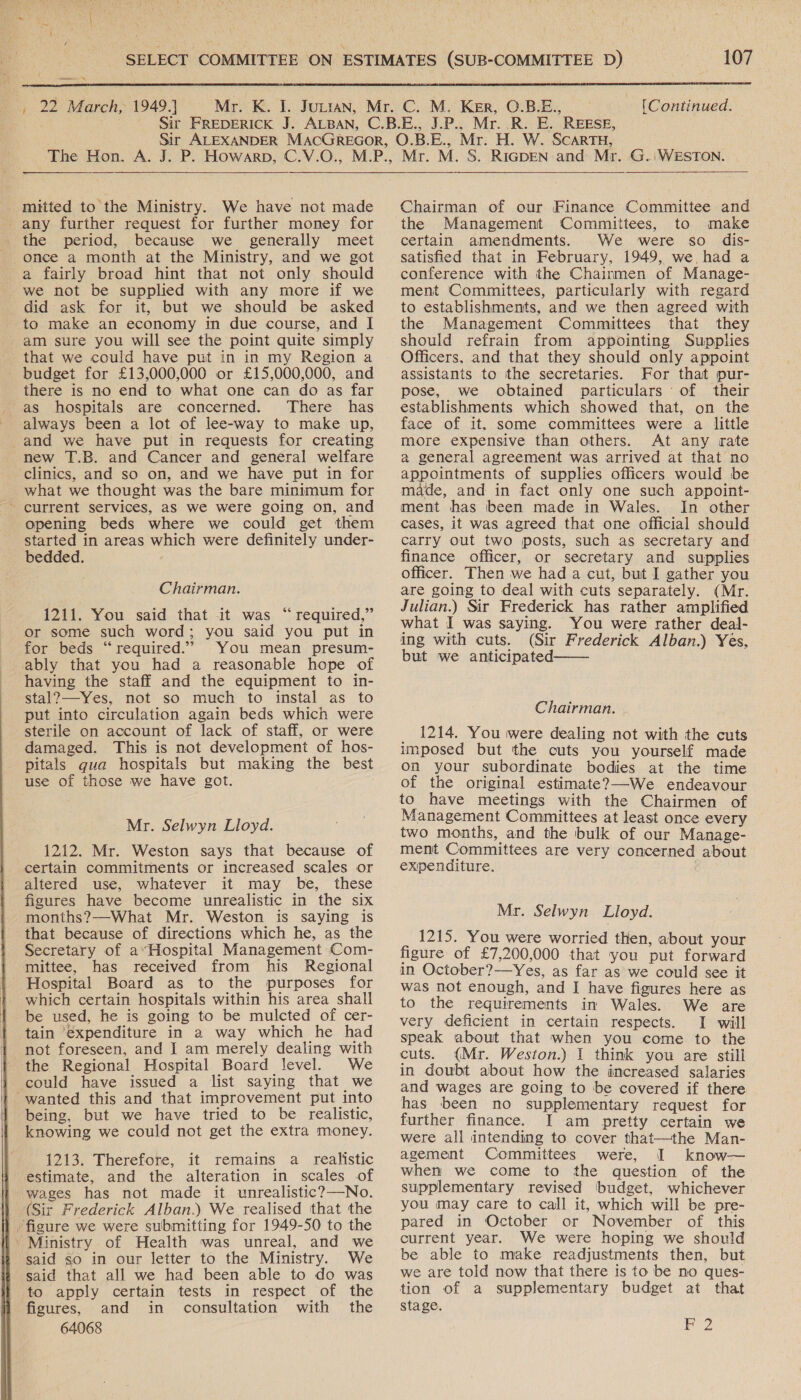  somes NY    the period, because we generally meet once a month at the Ministry, and we got a fairly broad hint that not only should we not be supplied with any more if we did ask for it, but we should be asked to make an economy in due course, and I am sure you will see the point quite simply that we could have put in in my Region a there is no end to what one can do as far There has always been a lot of lee-way to make up,  new T.B. and Cancer and general welfare what we thought was the bare minimum for current services, aS we were going on, and opening beds where we could get them started in areas which were definitely under- bedded. 1211. You said that it was “required,” or some such word; you said you put in for beds “required.” You mean presum- ably that you had a reasonable hope of having the staff and the equipment to in- stal?—-Yes, not so much to instal as to put into circulation again beds which were sterile on account of lack of staff, or were damaged. This is not development of hos- pitals qua hospitals but making the best use of those we have got. Mr. Selwyn Lloyd. 1212. Mr. Weston says that because of certain commitments or increased scales or altered use, whatever it may be, these figures have become unrealistic in the six months?—What Mr. Weston is saying is that because of directions which he, as the Secretary of a*Hospital Management Com- mittee, has received from his Regional Hospital Board as to the purposes for which certain hospitals within his area shall be used, he is going to be mulcted of cer- tain ‘expenditure in a way which he had not foreseen, and I am merely dealing with the Regional Hospital Board level. We could have issued a list saying that we being, but we have tried to be realistic, knowing we could not get the extra money. 1213. Therefore, it remains a realistic estimate, and the alteration in scales of wages has not made it unrealistic? No. (Sit Frederick Alban.) We realised that the said so in our letter to the Ministry. We said that all we had been able to do was to apply certain tests in respect of the figures, and in consultation with the 64068  Chairman of our Finance Committee and the Management Committees, to make certain amendments. We were so dis- satisfied that in February, 1949, we, had a conference with the Chairmen of Manage- ment Committees, particularly with regard to establishments, and we then agreed with the Management Committees that they should refrain from appointing Supplies Officers, and that they should only appoint assistants to the secretaries. For that pur- pose, we obtained particulars of their establishments which showed that, on the face of it. some committees were a little more expensive than others. At any rate a general agreement was arrived at that no appointments of supplies officers would be made, and in fact only one such appoint- cases, it was agreed that one official should carry out two posts, such as secretary and finance officer, or secretary and supplies officer. Then we had a cut, but I gather you are going to deal with cuts separately. (Mr. Julian.) Sir Frederick has rather amplified what I was saying. You were rather deal- ing with cuts. (Sir Frederick Alban.) Yes, but we anticipated  Chairman. _ 1214. You were dealing not with the cuts imposed but the cuts you yourself made on your subordinate bodies at the time of the original estimate?—We endeavour to have meetings with the Chairmen of Management Committees at least once every two months, and the bulk of our Manage- ment Committees are very concerned about expenditure. Mr. Selwyn Lloyd. 1215. You were worried then, about your figure of £7,200,000 that you put forward in October?——-Yes, as far as we could see it was not enough, and I have figures here as to the requirements in Wales. We are very deficient in certain respects. I will speak about that when you come to the cuts. (Mr. Weston.) I think you are still in doubt about how the increased salaries and wages are going to be covered if there has been no supplementary request for further finance. I am pretty certain we were all intending to cover that—the Man- agement Committees were, I know— when we come to the question of the supplementary revised budget, whichever you may care to call it, which will be pre- pared in October or November of this current year. We were hoping we should be able to make readjustments then, but we are told now that there is to be no ques- tion of a supplementary budget at that stage. B2