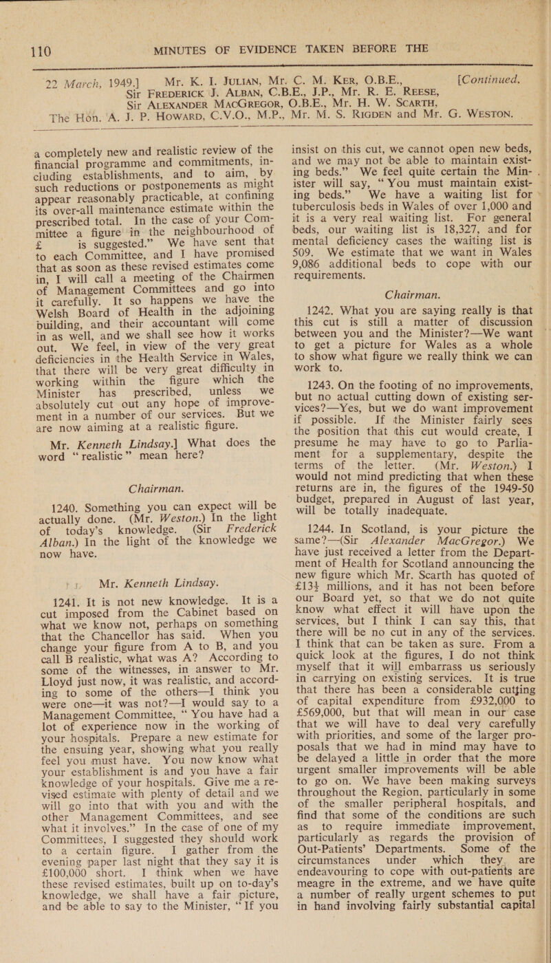  22 March, 1949.]  [Continued.  a completely new and realistic review of the financial programme and commitments, in- cluding establishments, and to aim, _by such reductions or postponements as might appear reasonably practicable, at confining its over-all maintenance estimate within the prescribed total. In the case of your Com- mittee a figure’ in the neighbourhood of cd is suggested.” We have sent that to each Committee, and I have promised that as soon as these revised estimates come in, I will call a meeting of the Chairmen of Management Committees and go into it carefully. It so happens we have the Welsh Board of Health in the adjoining building, and their accountant will come in as well, and we shall see how it works out. We feel, in view of the very great deficiencies in the Health Service in Wales, that there will be very great difficulty in working within the figure which the Minister has prescribed, unless we absolutely cut out any hope of improve- ment in a number of our services. But we are now aiming at a realistic figure. Mr. Kenneth Lindsay.) What does the word “realistic” mean here? Chairman. 1240. Something you can expect will be actually done. (Mr. Weston.) In the light of today’s knowledge. (Sir Frederick Alban.) In the light of the knowledge we now have. Mr. Kenneth Lindsay. 1241. It is not new knowledge. It is a cut imposed from the Cabinet based on what we know not, perhaps on something that the Chancellor has said. When you change your figure from A to B, and you call B realistic, what was A? According to some of the witnesses, in answer to Mr. Lloyd just now, it was realistic, and accord- ing to some of the others—I think you were one—it was not?—I would say to a Management Committee, ‘““ You have had a lot of experience now in the working of your hospitals. Prepare a new estimate for the ensuing year, showing what you really feel you must have. You now know what your establishment is and you have a fair knowledge of your hospitals. Give me a re- vised estimate with plenty of detail and we will go into that with you and with the other Management Committees, and see what it involves.” In the case of one of my Committees, I suggested they should work to a certain figure. I gather from the evening paper last night that they say it is £100,000 short. I think when we have these revised estimates, built up on to-day’s knowledge, we shall have a fair picture, and be able to say to the Minister, “If you insist on this cut, we cannot open new beds, and we may not be able to maintain exist- ing beds.” ister will say, ““You must maintain exist- ing beds.” tuberculosis beds in Wales of over 1,000 and it is a very real waiting list. For general beds, our waiting list is 18,327, and for mental deficiency cases the waiting list is 509. We estimate that we want in Wales 9,086 additional beds to cope with our requirements. Chairman. 1242. What you are saying really is that this cut is still a matter of discussion between you and the Minister?—We want to get a picture for Wales as a whole to show what figure we really think we can work to. 1243. On the footing of no improvements, but no actual cutting down of existing ser- vices?—Yes, but we do want improvement if possible. If the Minister fairly sees the position that this cut would create, I presume he may have to go to Parlia- ment for a supplementary, despite the terms of the letter. (Mr. Weston.) I would not mind predicting that when these returns are in, the figures of the 1949-50 budget, prepared in August of last year, will be totally inadequate. 1244. In Scotland, is your picture the same?—(Sir_ Alexander MacGregor.) We have just received a letter from the Depart- new figure which Mr. Scarth has quoted of £134 millions, and it has not been before our Board yet, so that we do not quite know what effect it will have upon the services, but I think I can say this, that there will be no cut in any of the services. I think that can be taken as sure. From a quick look at the figures, I do not think myself that it will embarrass us seriously in carrying on existing services. It is true that there has been a considerable cutfing of capital expenditure from £932,000 to £569,000, but that will mean in our case that we will have to deal very carefully with priorities, and some of the larger pro- posals that we had in mind may have to be delayed a little in order that the more urgent smaller improvements will be able to go on. We have been making surveys throughout the Region, particularly in some of the smaller peripheral hospitals, and find that some of the conditions are such as to require immediate particularly as regards the provision of Out-Patients’ Departments. Some circumstances under which they, are endeavouring to cope with out-patients are meagre in the extreme, and we have quite a number of really urgent schemes to put in hand involving fairly substantial capital ' 