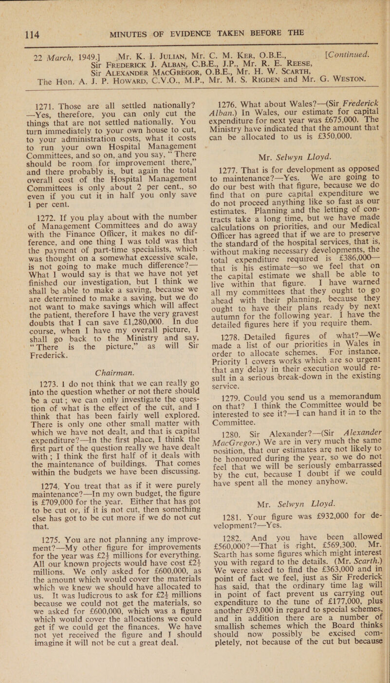 Dy, Lanai 7 y 22 March, 1949.] [Continued, | 1271. Those are all settled nationally? —Yes, therefore, you can only cut the things that are not settled nationally. You turn immediately to your own house to cut, to your administration costs, what it costs to run your own Hospital Management Committees, and so on, and you say, “ There should be room for improvement there,” and there probably is, but again the total overall cost of the Hospital Management Committees is only about 2 per cent., so even if you cut it in half you only save 1 per cent. 1272. If you play about with the number of Management Committees and do away with the Finance Officer, it makes no dif- ference, and one thing I was told was that was thought on a somewhat excessive scale, is not going to make much difference?— What I would say is that we have not yet finished our investigation, but I think we shall be able to make a saving, because we are determined to make a saving, but we do not want to make savings which will affect the patient, therefore I have the very gravest doubts that I can save £1,280,000. In due course, when I have my overall picture, I shall go back to the Ministry and say, “There is the picture,” as will Sir Frederick. Chairman. 1273. 1 do not think that we can really go into the question whether or not there should be a cut; we can only investigate the ques- tion of what is the effect of the cut, and I think that has been fairly well explored. There is only one other small matter with which we have not dealt, and that is capital expenditure?—In the first place, I think the first part of the question really we have dealt with ; I think the first half of it deals with the maintenance of buildings. That comes within the budgets we have been discussing. 1274. You treat that as if it were purely maintenance?—In my own budget, the figure is £709,000 for the year. Either that has got to be cut or, if it is not cut, then something ci has got to be cut more if we do not cut that. 1275. You are not planning any improve- ment?—My other figure for improvements for the year was £24 millions for everything. All our known projects would have cost £24 millions. We only asked for £600,000, as the amount which would cover the materials which we knew we should have allocated to us. It was ludicrous to ask for £24 millions because we could not get the materials, so we asked for £600,000, which was a figure which would cover the allocations we could get if we could get the finances. We have not yet received the figure and J should imagine it will not be cut a great deal. 1276. What about Wales?—(Sir Frederick Alban.) In Wales, our estimate for capital — expenditure for next year was £675,000. The Ministry have indicated that the amount that Mr. Selwyn Lloyd. 1277. That is for development as opposed to maintenance?—Yes. We are going to do our best with that figure, because we do find that on pure capital expenditure we — do not proceed anything like so fast as our estimates. Planning and the letting of con- tracts take a long time, but we have made ~ calculations on priorities, and our Medical Officer has agreed that if we are to preserve the standard of the hospital services, that is, without making necessary developments, the total expenditure required is £36 ,00O0O— that is his estimate—so we feel that on the capital estimate we shall be able to live within that figure. I have warned all my committees that they ought to go ahead with their planning, because they ought to have their plans ready by next autumn for the following year. I have the detailed figures here if you require them. 1278. Detailed figures of what?—We made a list of our priorities in Wales in order to allocate schemes. For instance, Priority 1 covers works which are so urgent sult in a serious break-down in the existing service. 1279. Could you send us a memorandum on that? I think the Committee would be interested to see it?—I can hand it in to the Committee. 1280. Sir Alexander?—(Sir Alexander MacGregor.) We are in very much the same vosition, that our estimates are not likely to be honoured during the year, so we do not feel that we will be seriously embarrassed by the cut, because I doubt if we could have spent all the money anyhow. Mr. Selwyn Lloyd. 1281. Your figure was £932,000 for de- velopment?—Yes. 1282. And you have been allowed £560,000?—That is right, £569,300. Mr. Scarth has some figures which might interest. you with regard to the details. (Mr. Scarth.) We were asked to find the £363,000 and in point of fact we feel, just as Sir Frederick has said, that the ordinary time lag will in point of fact prevent us carrying out ) expenditure to the tune of £177,000, plus — another £93,000 in regard to special schemes, and in addition there are a number of | smallish schemes which the Board thinks | should now possibly be excised com- | pletely, not because of the cut but because | | } 