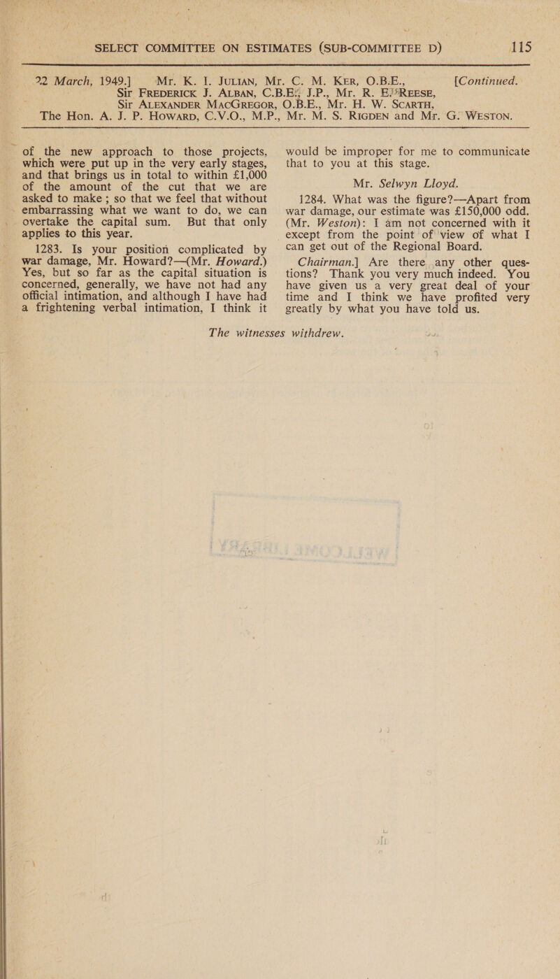  | w/ is  of the new approach to those projects, and that brings us in total to within £1,000 asked to make; so that we feel that without - embarrassing what we want to do, we can _ overtake the capital sum. But that only applies to this year. 1283. Is your position complicated by war damage, Mr. Howard?—(Mr. Howard.) Yes, but so far as the capital situation is concerned, generally, we have not had any official intimation, and although I have had a frightening verbal intimation, I think it would be improper for me to communicate 1284. What was the figure?—Apart from war damage, our estimate was £150,000 odd. (Mr. Weston): I am not concerned with it can get out of the Regional Board. Chairman.] Are there any other ques- tions? Thank you very much indeed. You have given us a very great deal of your time and I think we have profited very greatly by what you have told us.