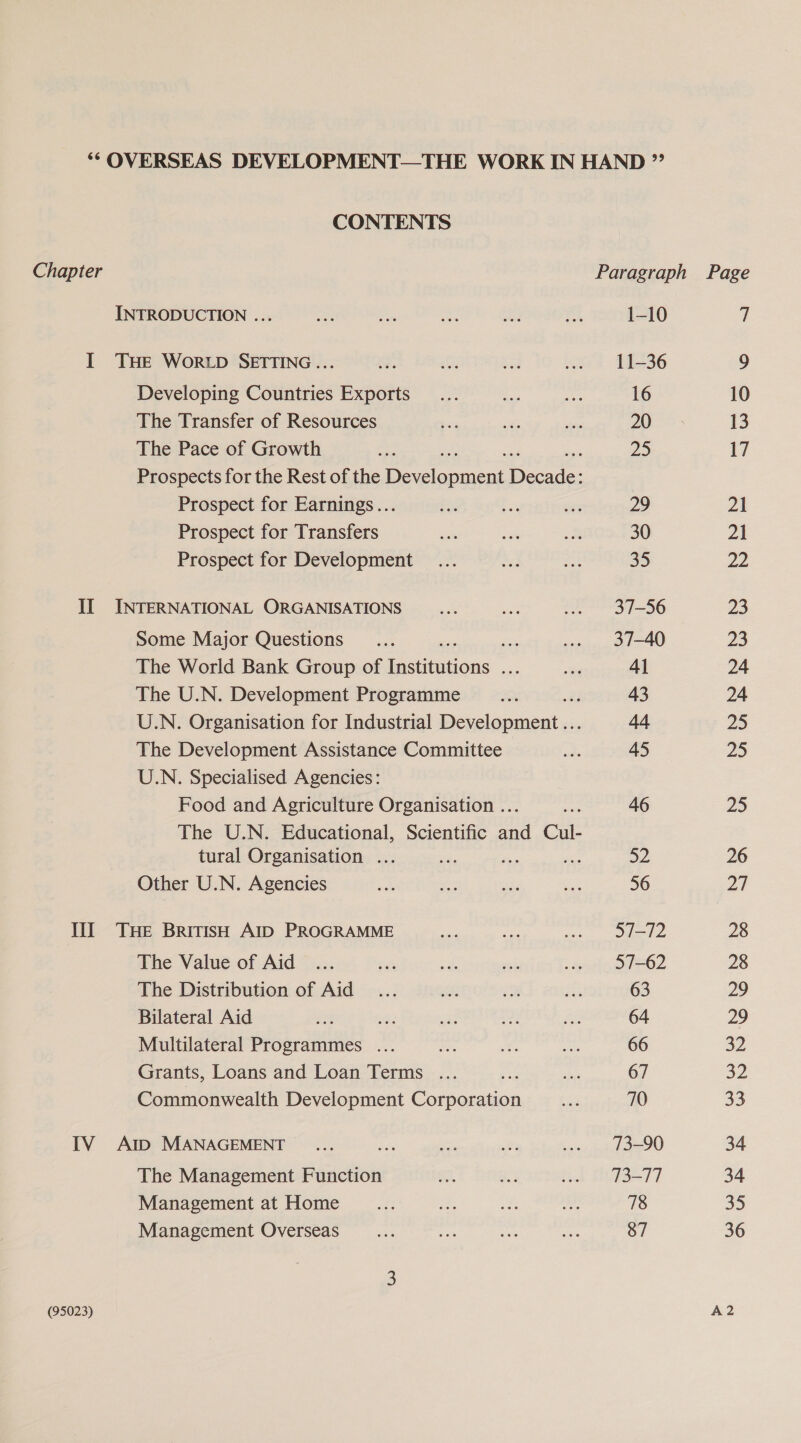 CONTENTS Chapter INTRODUCTION ... I THE Wor LD SETTING... Developing Countries Exports The Transfer of Resources The Pace of Growth ; Prospects for the Rest of the Beever Deane Prospect for Earnings... Prospect for Transfers Prospect for Development II INTERNATIONAL ORGANISATIONS Some Major Questions Be The World Bank Group of Be aiion: ae The U.N. Development Programme a U.N. Organisation for Industrial Development... The Development Assistance Committee U.N. Specialised Agencies: Food and Agriculture Organisation .. The U.N. Educational, Scientific a4 Cul- tural Organisation ... Me Other U.N. Agencies Ill THe British Alp PROGRAMME The Value of Aid The Distribution of Aid Bilateral Aid oF Multilateral Programmes ... Grants, Loans and Loan Terms .. Commonwealth Development Person IV At MANAGEMENT The Management Function Management at Home Management Overseas (95023) 1-10 11-36 16 20 25 29 30 35 37-56 37-40 41 43 44 45 46 a2 56 97-72 57-62 63 64 66 67 70 73-90 73-77 78 87 7 9 10 13 17 21 21 ae 23 23 24 24 25 25 25 26 27 28 28 29 29 2 32 33 34 34 35 36