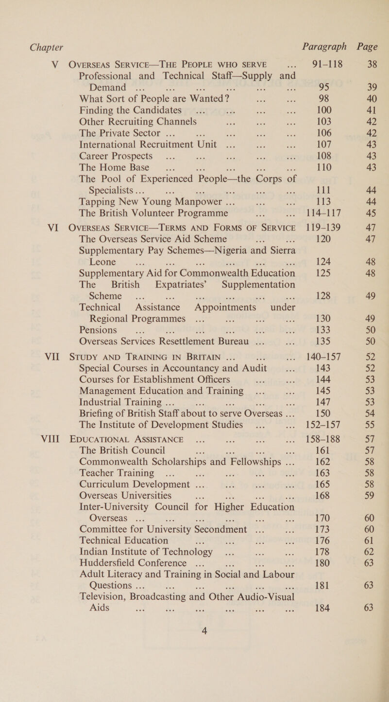 V OVERSEAS SERVICE—THE PEOPLE WHO SERVE ... 91-118 38 Professional and Technical ie Nc di and | Demand ~... 95 39 What Sort of People : are Wanted? “ee a 98 40 Finding the Candidates... 7% sere he 100 4] Other Recruiting Channels Ge oe ee 103 42 The Private Sector ... * oe ae ee 106 42 International Recruitment Unit hi ne ae 107 43 Career Prospects —... ee rie an if: 108 43 The Home Base _... 110 43 The Pool of Experienced People—the Corps 0 of Specialists .. BA Lu ae Tapping New Young Manpower .. the aa 113 44 The British Volunteer Programme ae .. 114-117 45 VI OVERSEAS SERVICE—TERMS AND FORMS OF SERVICE 119-139 47 The Overseas Service Aid Scheme a 120 47 Supplementary Pay Schemes—Nigeria and Sierra Leone ae 124 48 Supplementary Aid for Commonwealth Education 125 48 The British Expatriates’ Supplementation Scheme =... fe sis ae eX ah 128 49 Technical Assistance Appointments under Regional Programmes ... sot sn 130 49 Pensions a ae ai 133 50 Overseas Services Resettlement Bureau ds er 135 50 VII SruDy AND TRAINING IN BRITAIN ... ... 140-157 52 Special Courses in Accountancy and Audit aur 143 32 Courses for Establishment Officers a ce 144 33 Management Education and reese 8 ee 145 53 Industrial Training .. iy 147 53 Briefing of British Staff about to serve Overseas .. 150 54 The Institute of Development Studies _... ... 152-157 55 VIII EDUCATIONAL ASSISTANCE ... or diss ... 158-188 57 The British Council ae 161 57 Commonwealth Scholarships and Fellowships i 162 58 Teacher Training ... ae ia a Sse 163 58 Curriculum Development ... if bt Ss 165 58 Overseas Universities a 168 59 Inter-University Council for Higher Education Overseas ... se a 170 60 Committee for University Secondment fs of iy 60 Technical Education eS fo O83 176 61 Indian Institute of Technology ne ae Sy: 178 62 Huddersfield Conference ... 180 63 Adult Literacy and Training in Social and Labour Questions .. 181 63 Television, Broadcasting and Other Audio- Visual Aids sen ce ses aie te, ie 184 63