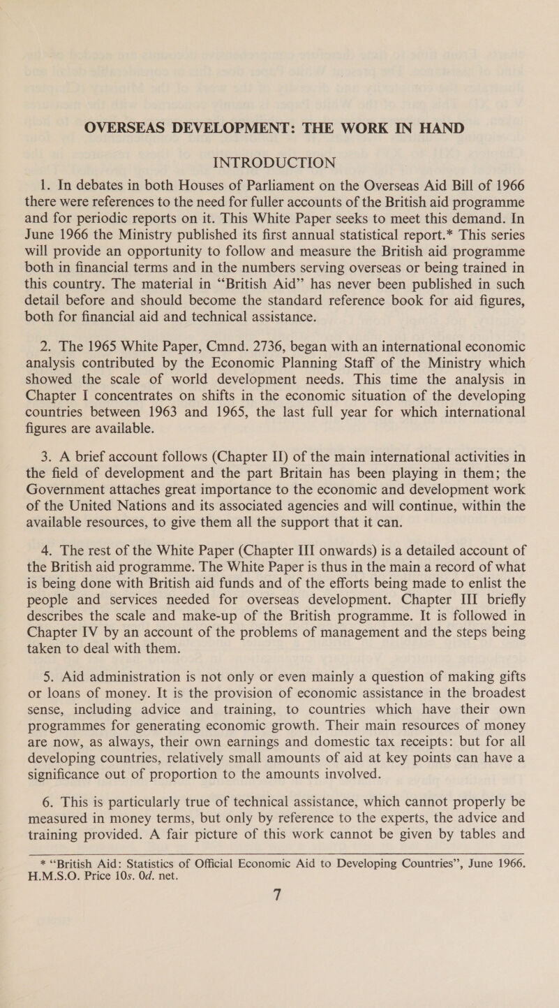 OVERSEAS DEVELOPMENT: THE WORK IN HAND INTRODUCTION 1. In debates in both Houses of Parliament on the Overseas Aid Bill of 1966 there were references to the need for fuller accounts of the British aid programme and for periodic reports on it. This White Paper seeks to meet this demand. In June 1966 the Ministry published its first annual statistical report.* This series will provide an opportunity to follow and measure the British aid programme both in financial terms and in the numbers serving overseas or being trained in this country. The material in “British Aid’ has never been published in such detail before and should become the standard reference book for aid figures, both for financial aid and technical assistance. 2. The 1965 White Paper, Cmnd. 2736, began with an international economic analysis contributed by the Economic Planning Staff of the Ministry which showed the scale of world development needs. This time the analysis in Chapter I concentrates on shifts in the economic situation of the developing countries between 1963 and 1965, the last full year for which international figures are available. 3. A brief account follows (Chapter ID) of the main international activities in the field of development and the part Britain has been playing in them; the Government attaches great importance to the economic and development work of the United Nations and its associated agencies and will continue, within the available resources, to give them all the support that it can. 4. The rest of the White Paper (Chapter III onwards) is a detailed account of the British aid programme. The White Paper is thus in the main a record of what is being done with British aid funds and of the efforts being made to enlist the people and services needed for overseas development. Chapter III briefly describes the scale and make-up of the British programme. It is followed in Chapter IV by an account of the problems of management and the steps being taken to deal with them. 5. Aid administration is not only or even mainly a question of making gifts or loans of money. It is the provision of economic assistance in the broadest sense, including advice and training, to countries which have their own programmes for generating economic growth. Their main resources of money are now, as always, their own earnings and domestic tax receipts: but for all developing countries, relatively small amounts of aid at key points can have a significance out of proportion to the amounts involved. 6. This is particularly true of technical assistance, which cannot properly be measured in money terms, but only by reference to the experts, the advice and training provided. A fair picture of this work cannot be given by tables and * “British Aid: Statistics of Official Economic Aid to Developing Countries”, June 1966. H.MS.O. Price 10s. Od. net. fi