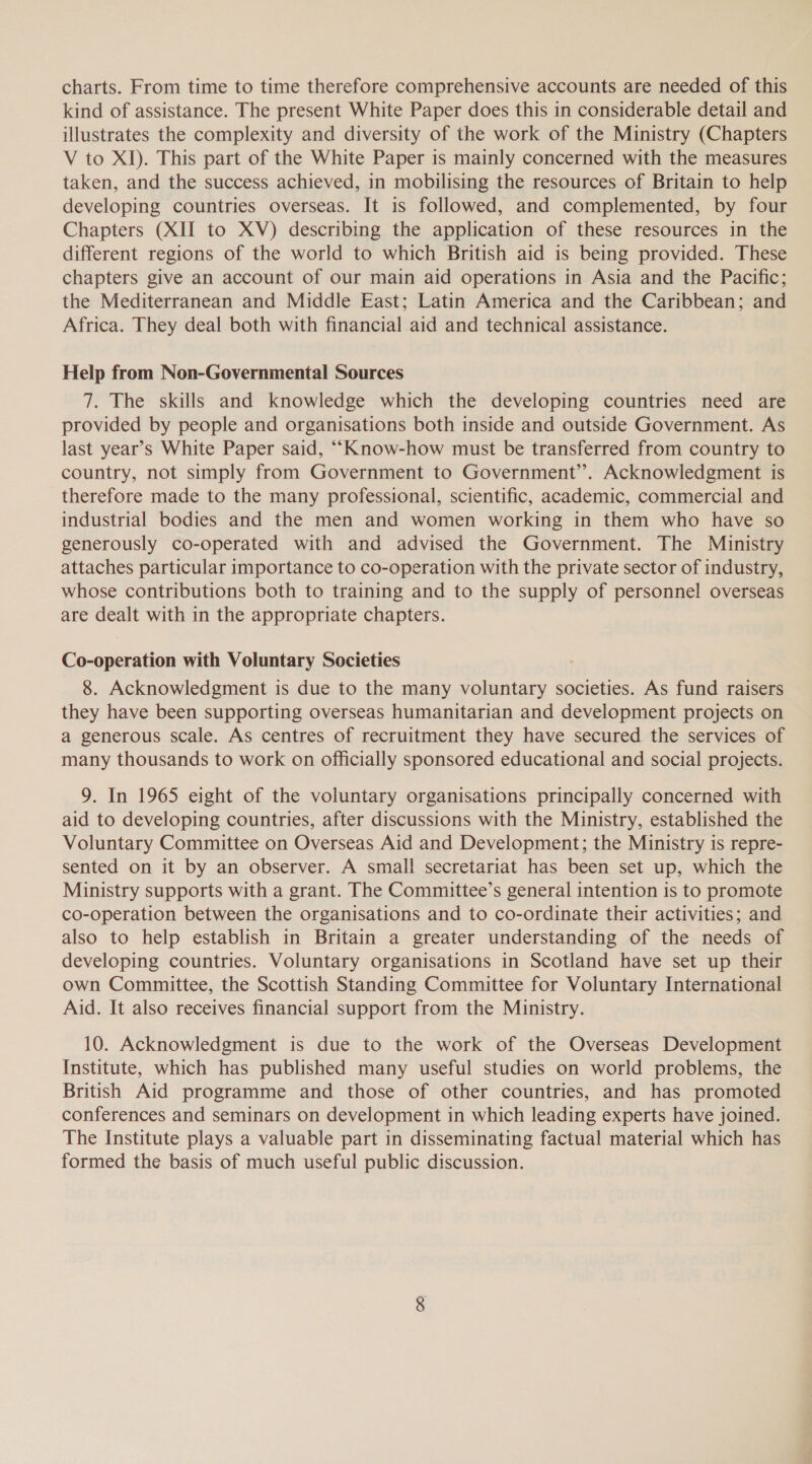 charts. From time to time therefore comprehensive accounts are needed of this kind of assistance. The present White Paper does this in considerable detail and illustrates the complexity and diversity of the work of the Ministry (Chapters V to XI). This part of the White Paper is mainly concerned with the measures taken, and the success achieved, in mobilising the resources of Britain to help developing countries overseas. It is followed, and complemented, by four Chapters (XII to XV) describing the application of these resources in the different regions of the world to which British aid is being provided. These chapters give an account of our main aid operations in Asia and the Pacific; the Mediterranean and Middle East; Latin America and the Caribbean; and Africa. They deal both with financial aid and technical assistance. Help from Non-Governmental Sources 7. The skills and knowledge which the developing countries need are provided by people and organisations both inside and outside Government. As last year’s White Paper said, “Know-how must be transferred from country to country, not simply from Government to Government’. Acknowledgment is therefore made to the many professional, scientific, academic, commercial and industrial bodies and the men and women working in them who have so generously co-operated with and advised the Government. The Ministry attaches particular importance to co-operation with the private sector of industry, whose contributions both to training and to the supply of personnel overseas are dealt with in the appropriate chapters. Co-operation with Voluntary Societies 8. Acknowledgment is due to the many voluntary societies. As fund raisers they have been supporting overseas humanitarian and development projects on a generous scale. As centres of recruitment they have secured the services of many thousands to work on officially sponsored educational and social projects. 9. In 1965 eight of the voluntary organisations principally concerned with aid to developing countries, after discussions with the Ministry, established the Voluntary Committee on Overseas Aid and Development; the Ministry is repre- sented on it by an observer. A small secretariat has been set up, which the Ministry supports with a grant. The Committee’s general intention is to promote co-operation between the organisations and to co-ordinate their activities; and also to help establish in Britain a greater understanding of the needs of developing countries. Voluntary organisations in Scotland have set up their own Committee, the Scottish Standing Committee for Voluntary International Aid. It also receives financial support from the Ministry. 10. Acknowledgment is due to the work of the Overseas Development Institute, which has published many useful studies on world problems, the British Aid programme and those of other countries, and has promoted conferences and seminars on development in which leading experts have joined. The Institute plays a valuable part in disseminating factual material which has formed the basis of much useful public discussion.