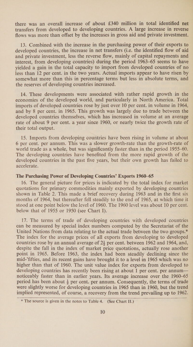there was an overall increase of about £340 million in total identified net transfers from developed to developing countries. A large increase in reverse flows was more than offset by the increases in gross aid and private investment. 13. Combined with the increase in the purchasing power of their exports to developed countries, the increase in net transfers (i.e. the identified flow of aid and private investment, less the reverse flow, mainly of capital repayments and interest, from developing countries) during the period 1963-65 seems to have yielded a gain in the total capacity to import from developed countries of no less than 12 per cent. in the two years. Actual imports appear to have risen by somewhat more than this in percentage terms but less in absolute terms, and the reserves of developing countries increased. 14. These developments were associated with rather rapid growth in the economies of the developed world, and particularly in North America. Total imports of developed countries rose by just over 10 per cent. in volume in 1964, and by 8 per cent. in 1965. This growth was largely due to trade between the developed countries themselves, which has increased in volume at an average rate of about 9 per cent. a year since 1960, or nearly twice the growth rate of their total output. 15. Imports from developing countries have been rising in volume at about 6 per cent. per annum. This was a slower growth-rate than the growth-rate of world trade as a whole, but was significantly faster than in the period 1955-60. The developing countries have benefited from the more rapid growth of the developed countries in the past five years, but their own growth has failed to accelerate. The Purchasing Power of Developing Countries’ Exports 1960-65 16. The general picture for prices is indicated by the total index for market quotations for primary commodities mainly exported by developing countries shown in Table 2. This made a brief recovery during 1963 and in the first six months of 1964, but thereafter fell steadily to the end of 1965, at which time it stood at one point below the level of 1960. The 1960 level was about 10 per cent. below that of 1955 or 1950 (see Chart 1). 17. The terms of trade of developing countries with developed countries can be measured by special index numbers computed by the Secretariat of the United Nations from data relating to the actual trade between the two groups.* The index for the average prices of all exports from developing to developed countries rose by an annual average of 24 per cent. between 1962 and 1964, and, despite the fall in the index of market price quotations, actually rose another point in 1965. Before 1963, the index had been steadily declining since the mid-’fifties, and its recent gains have brought it to a level in 1965 which was no higher than that of 1960. The unit value index for exports from developed to developing countries has recently been rising at about 1 per cent. per annum— noticeably faster than in earlier years. Its average increase over the 1960-65 period has been about 4 per cent. per annum. Consequently, the terms of trade were slightly worse for developing countries in 1965 than in 1960, but the trend implied represented, of course, a recovery from the trend prevailing up to 1962.  * The source is given in the notes to Table 4. (See Chart IT.)
