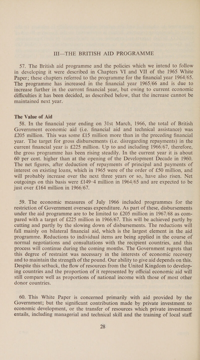 III—THE BRITISH AID PROGRAMME 57. The British aid programme and the policies which we intend to follow in developing it were described in Chapters VI and VII of the 1965 White Paper; these chapters referred to the programme for the financial year 1964/65. The programme has increased in the financial year 1965/66 and is due to increase further in the current financial year, but owing to current economic difficulties it has been decided, as described below, that the increase cannot be maintained next year. The Value of Aid 58. In the financial year ending on 31st March, 1966, the total of British Government economic aid (i.e. financial aid and technical assistance) was £205 million. This was some £15 million more than in the preceding financial year. The target for gross disbursements (i.e. disregarding repayments) in the current financial year is £225 million. Up to and including 1966/67, therefore, the gross programme has been rising steadily. In the current year it is about 60 per cent. higher than at the opening of the Development Decade in 1960. The net figures, after deduction of repayments of principal and payments of interest on existing loans, which in 1965 were of the order of £50 million, and will probably increase over the next three years or so, have also risen. Net outgoings on this basis were £149-4 million in 1964/65 and are expected to be just over £164 million in 1966/67. 59. The economic measures of July 1966 included programmes for the restriction of Government overseas expenditure. As part of these, disbursements under the aid programme are to be limited to £205 million in 1967/68 as com- pared with a target of £225 million in 1966/67. This will be achieved partly by cutting and partly by the slowing down of disbursements. The reductions will fall mainly on bilateral financial aid, which is the largest element in the aid programme. Reductions to individual items are being applied in the course of normal negotiations and consultations with the recipient countries, and this process will continue during the coming months. The Government regrets that this degree of restraint was necessary in the interests of economic recovery and to maintain the strength of the pound. Our ability to give aid depends on this. Despite this setback, the flow of resources from the United Kingdom to develop- ing countries and the proportion of it represented by official economic aid will still compare well as proportions of national income with those of most other donor countries. 60. This White Paper is concerned primarily with aid provided by the Government; but the significant contribution made by private investment to economic development, or the transfer of resources which private investment entails, including managerial and technical skill and the training of local staff