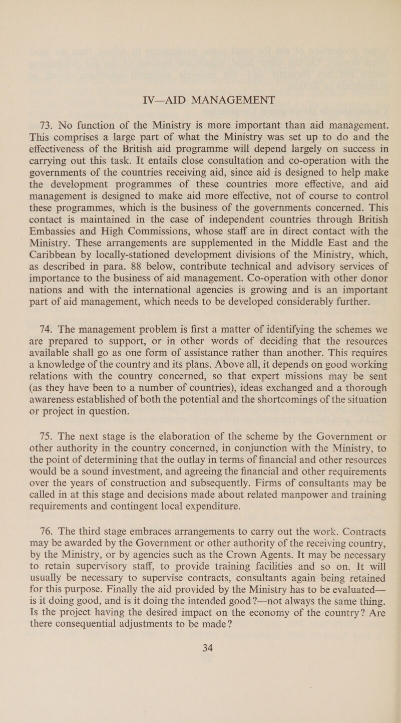 IV—AID MANAGEMENT 73. No function of the Ministry is more important than aid management. This comprises a large part of what the Ministry was set up to do and the effectiveness of the British aid programme will depend largely on success in carrying out this task. It entails close consultation and co-operation with the governments of the countries receiving aid, since aid is designed to help make the development programmes of these countries more effective, and aid management is designed to make aid more effective, not of course to control these programmes, which is the business of the governments concerned. This contact is maintained in the case of independent countries through British Embassies and High Commissions, whose staff are in direct contact with the Ministry. These arrangements are supplemented in the Middle East and the Caribbean by locally-stationed development divisions of the Ministry, which, as described in para. 88 below, contribute technical and advisory services of importance to the business of aid management. Co-operation with other donor nations and with the international agencies is growing and is an important part of aid management, which needs to be developed considerably further. 74. The management problem is first a matter of identifying the schemes we are prepared to support, or in other words of deciding that the resources available shall go as one form of assistance rather than another. This requires a knowledge of the country and its plans. Above all, it depends on good working relations with the country concerned, so that expert missions may be sent (as they have been to a number of countries), ideas exchanged and a thorough awareness established of both the potential and the shortcomings of the situation or project in question. 75. The next stage is the elaboration of the scheme by the Government or other authority in the country concerned, in conjunction with the Ministry, to the point of determining that the outlay in terms of financial and other resources would be a sound investment, and agreeing the financial and other requirements over the years of construction and subsequently. Firms of consultants may be called in at this stage and decisions made about related manpower and training requirements and contingent local expenditure. 76. The third stage embraces arrangements to carry out the work. Contracts may be awarded by the Government or other authority of the receiving country, by the Ministry, or by agencies such as the Crown Agents. It may be necessary to retain supervisory staff, to provide training facilities and so on. It will usually be necessary to supervise contracts, consultants again being retained for this purpose. Finally the aid provided by the Ministry has to be evaluated— is it doing good, and is it doing the intended good ?—not always the same thing. Is the project having the desired impact on the economy of the country? Are there consequential adjustments to be made?