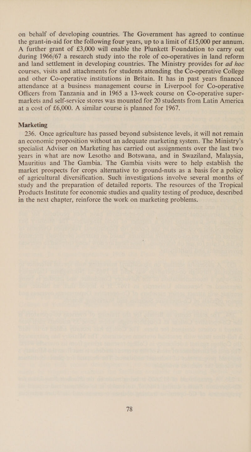on behalf of developing countries. The Government has agreed to continue the grant-in-aid for the following four years, up to a limit of £15,000 per annum. A further grant of £3,000 will enable the Plunkett Foundation to carry out during 1966/67 a research study into the role of co-operatives in land reform and land settlement in developing countries. The Ministry provides for ad hoc courses, visits and attachments for students attending the Co-operative College and other Co-operative institutions in Britain. It has in past years financed attendance at a business management course in Liverpool for Co-operative Officers from Tanzania and in 1965 a 13-week course on Co-operative super- markets and self-service stores was mounted for 20 students from Latin America at a cost of £6,000. A similar course is planned for 1967. Marketing 236. Once agriculture has passed beyond subsistence levels, it will not remain an economic proposition without an adequate marketing system. The Ministry’s specialist Adviser on Marketing has carried out assignments over the last two years in what are now Lesotho and Botswana, and in Swaziland, Malaysia, Mauritius and The Gambia. The Gambia visits were to help establish the market prospects for crops alternative to ground-nuts as a basis for a policy of agricultural diversification. Such investigations involve several months of study and the preparation of detailed reports. The resources of the Tropical Products Institute for economic studies and quality testing of produce, described in the next chapter, reinforce the work on marketing problems.
