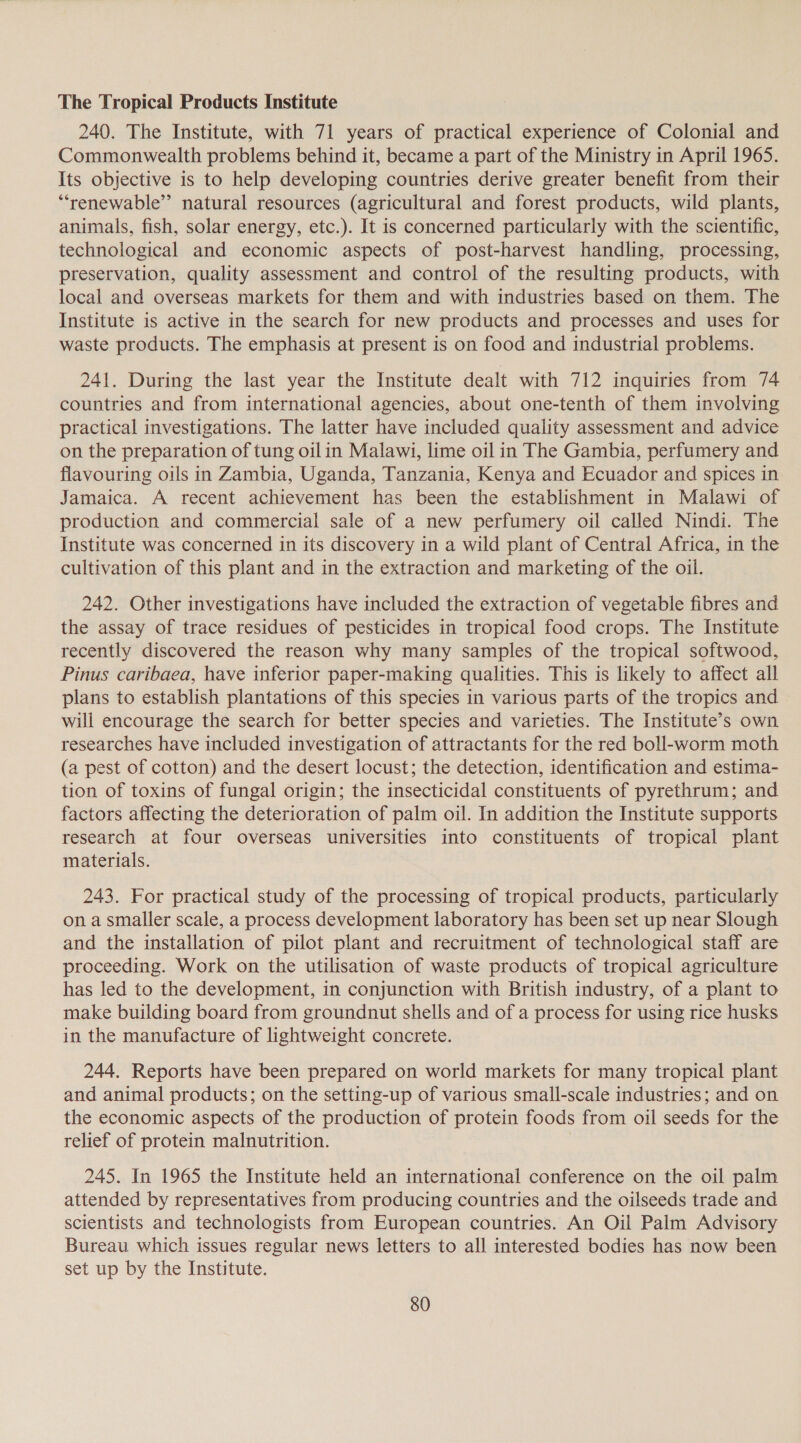 The Tropical Products Institute 240. The Institute, with 71 years of practical experience of Colonial and Commonwealth problems behind it, became a part of the Ministry in April 1965. Its objective is to help developing countries derive greater benefit from their “renewable” natural resources (agricultural and forest products, wild plants, animals, fish, solar energy, etc.). It is concerned particularly with the scientific, technological and economic aspects of post-harvest handling, processing, preservation, quality assessment and control of the resulting products, with local and overseas markets for them and with industries based on them. The Institute is active in the search for new products and processes and uses for waste products. The emphasis at present is on food and industrial problems. 241. During the last year the Institute dealt with 712 inquiries from 74 countries and from international agencies, about one-tenth of them involving practical investigations. The latter have included quality assessment and advice on the preparation of tung oilin Malawi, lime oil in The Gambia, perfumery and flavouring oils in Zambia, Uganda, Tanzania, Kenya and Ecuador and spices in Jamaica. A recent achievement has been the establishment in Malawi of production and commercial sale of a new perfumery oil called Nindi. The Institute was concerned in its discovery in a wild plant of Central Africa, in the cultivation of this plant and in the extraction and marketing of the oil. 242. Other investigations have included the extraction of vegetable fibres and the assay of trace residues of pesticides in tropical food crops. The Institute recently discovered the reason why many samples of the tropical softwood, Pinus caribaea, have inferior paper-making qualities. This is likely to affect all plans to establish plantations of this species in various parts of the tropics and will encourage the search for better species and varieties. The Institute’s own researches have included investigation of attractants for the red boll-worm moth (a pest of cotton) and the desert locust; the detection, identification and estima- tion of toxins of fungal origin; the insecticidal constituents of pyrethrum; and factors affecting the deterioration of palm oil. In addition the Institute supports research at four overseas universities into constituents of tropical plant materials. 243. For practical study of the processing of tropical products, particularly on a smaller scale, a process development laboratory has been set up near Slough and the installation of pilot plant and recruitment of technological staff are proceeding. Work on the utilisation of waste products of tropical agriculture has led to the development, in conjunction with British industry, of a plant to make building board from groundnut shells and of a process for using rice husks in the manufacture of lightweight concrete. 244. Reports have been prepared on world markets for many tropical plant and animal products; on the setting-up of various small-scale industries; and on the economic aspects of the production of protein foods from oil seeds for the relief of protein malnutrition. 245. In 1965 the Institute held an international conference on the oil palm attended by representatives from producing countries and the oilseeds trade and scientists and technologists from European countries. An Oil Palm Advisory Bureau which issues regular news letters to all interested bodies has now been set up by the Institute.