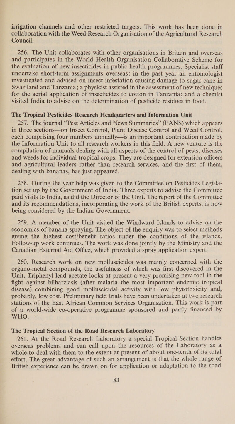 irrigation channels and other restricted targets. This work has been done in collaboration with the Weed Research Organisation of the Agricultural Research Council. 256. The Unit collaborates with other organisations in Britain and overseas and participates in the World Health Organisation Collaborative Scheme for the evaluation of new insecticides in public health programmes. Specialist staff undertake short-term assignments overseas; in the past year an entomologist investigated and advised on insect infestation causing damage to sugar cane in Swaziland and Tanzania; a physicist assisted in the assessment of new techniques for the aerial application of insecticides to cotton in Tanzania; and a chemist visited India to advise on the determination of pesticide residues in food. The Tropical Pesticides Research Headquarters and Information Unit 257. The journal “‘Pest Articles and News Summaries” (PANS) which appears in three sections—on Insect Control, Plant Disease Control and Weed Control, each comprising four numbers annually—is an important contribution made by the Information Unit to all research workers in this field. A new venture is the compilation of manuals dealing with all aspects of the control of pests, diseases and weeds for individual tropical crops. They are designed for extension officers and agricultural leaders rather than research services, and the first of them, dealing with bananas, has just appeared. 258. During the year help was given to the Committee on Pesticides Legisla- tion set up by the Government of India. Three experts to advise the Committee paid visits to India, as did the Director of the Unit. The report of the Committee and its recommendations, incorporating the work of the British experts, is now being considered by the Indian Government. 259. A member of the Unit visited the Windward Islands to advise on the economics of banana spraying. The object of the enquiry was to select methods giving the highest cost/benefit ratios under the conditions of the islands. Follow-up work continues. The work was done jointly by the Ministry and the Canadian External Aid Office, which provided a spray application expert. 260. Research work on new molluscicides was mainly concerned with the organo-metal compounds, the usefulness of which was first discovered in the Unit. Triphenyl lead acetate looks at present a very promising new tool in the fight against bilharziasis (after malaria the most important endemic tropical disease) combining good molluscicidal activity with low phytotoxicity and, probably, low cost. Preliminary field trials have been undertaken at two research stations of the East African Common Services Organisation. This work is part of a world-wide co-operative programme sponsored and partly financed by WHO. The Tropical Section of the Road Research Laboratory 261. At the Road Research Laboratory a special Tropical Section handles overseas problems and can call upon the resources of the Laboratory as a whole to deal with them to the extent at present of about one-tenth of its total effort. The great advantage of such an arrangement is that the whole range of British experience can be drawn on for application or adaptation to the road