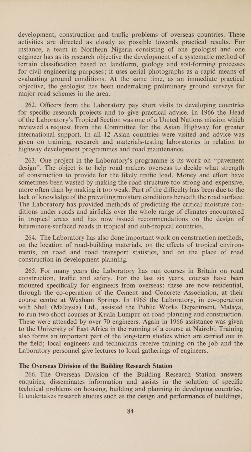 development, construction and traffic problems of overseas countries. These activities are directed as closely as possible towards practical results. For instance, a team in Northern Nigeria consisting of one geologist and one engineer has as its research objective the development of a systematic method of terrain classification based on landform, geology and soil-forming processes for civil engineering purposes; it uses aerial photographs as a rapid means of evaluating ground conditions. At the same time, as an immediate practical objective, the geologist has been undertaking preliminary ground surveys for major road schemes in the area. 262. Officers from the Laboratory pay short visits to developing countries for specific research projects and to give practical advice. In 1966 the Head of the Laboratory’s Tropical Section was one of a United Nations mission which reviewed a request from the Committee for the Asian Highway for greater international support. In all 12 Asian countries were visited and advice was given on training, research and materials-testing laboratories in relation to highway development programmes and road maintenance. 263. One project in the Laboratory’s programme is its work on “‘pavement design”. The object is to help road makers overseas to decide what strength of construction to provide for the likely traffic load. Money and effort have sometimes been wasted by making the road structure too strong and expensive, more often than by making it too weak. Part of the difficulty has been due to the lack of knowledge of the prevailing moisture conditions beneath the road surface. The Laboratory has provided methods of predicting the critical moisture con- ditions under roads and airfields over the whole range of climates encountered in tropical areas and has now issued recommendations on the design of bituminous-surfaced roads in tropical and sub-tropical countries. 264. The Laboratory has also done important work on construction methods, on the location of road-building materials, on the effects of tropical environ- ments, on road and road transport statistics, and on the place of road construction in development planning. 265. For many years the Laboratory has run courses in Britain on road construction, traffic and safety. For the last six years, courses have been mounted specifically for engineers from overseas: these are now residential, through the co-operation of the Cement and Concrete Association, at their course centre at Wexham Springs. in 1965 the Laboratory, in co-operation with Shell (Malaysia) Ltd., assisted the Public Works Department, Malaya, to run two short courses at Kuala Lumpur on road planning and construction. These were attended by over 70 engineers. Again in 1966 assistance was given to the University of East Africa in the running of a course at Nairobi. Training also forms an important part of the long-term studies which are carried out in the field; local engineers and technicians receive training on the job and the Laboratory personnel give lectures to local gatherings of engineers. The Overseas Division of the Building Research Station 266. The Overseas Division of the Building Research Station answers enquiries, disseminates information and assists in the solution of specific technical problems on housing, building and planning in developing countries. It undertakes research studies such as the design and performance of buildings,
