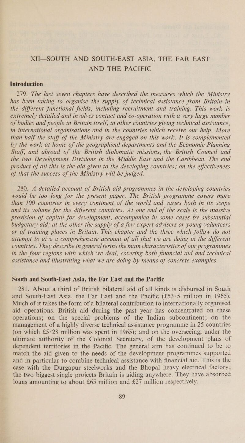 XII—SOUTH AND SOUTH-EAST ASIA, THE FAR EAST AND THE PACIFIC Introduction 279. The last seven chapters have described the measures which the Ministry has been taking to organise the supply of technical assistance from Britain in the different functional fields, including recruitment and training. This work is extremely detailed and involves contact and co-operation with a very large number of bodies and people in Britain itself, in other countries giving technical assistance, in international organisations and in the countries which receive our help. More than half the staff of the Ministry are engaged on this work. It is complemented by the work at home of the geographical departments and the Economic Planning Staff, and abroad of the British diplomatic missions, the British Council and the two Development Divisions in the Middle East and the Caribbean. The end product of all this is the aid given to the developing countries; on the effectiveness of that the success of the Ministry will be judged. 280. A detailed account of British aid programmes in the developing countries would be too long for the present paper. The British programme covers more than 100 countries in every continent of the world and varies both in its scope and its volume for the different countries. At one end of the scale is the massive provision of capital for development, accompanied in some cases by substantial budgetary aid; at the other the supply of a few expert advisers or young volunteers or of training places in Britain. This chapter and the three which follow do not attempt to give a comprehensive account of all that we are doing in the different countries. They describe in general terms the main characteristics of our programmes in the four regions with which we deal, covering both financial aid and technical assistance and illustrating what we are doing by means of concrete examples. South and South-East Asia, the Far East and the Pacific 281. About a third of British bilateral aid of all kinds is disbursed in South and South-East Asia, the Far East and the Pacific (£53-5 million in 1965). Much of it takes the form of a bilateral contribution to internationally organised aid operations. British aid during the past year has concentrated on these operations; on the special problems of the Indian subcontinent; on the management of a highly diverse technical assistance programme in 25 countries (on which £5-28 million was spent in 1965); and on the overseeing, under the ultimate authority of the Colonial Secretary, of the development plans of dependent territories in the Pacific. The general aim has continued to be to match the aid given to the needs of the development programmes supported and in particular to combine technical assistance with financial aid. This is the case with the Durgapur steelworks and the Bhopal heavy electrical factory; the two biggest single projects Britain is aiding anywhere. They have absorbed loans amounting to about £65 million and £27 million respectively.