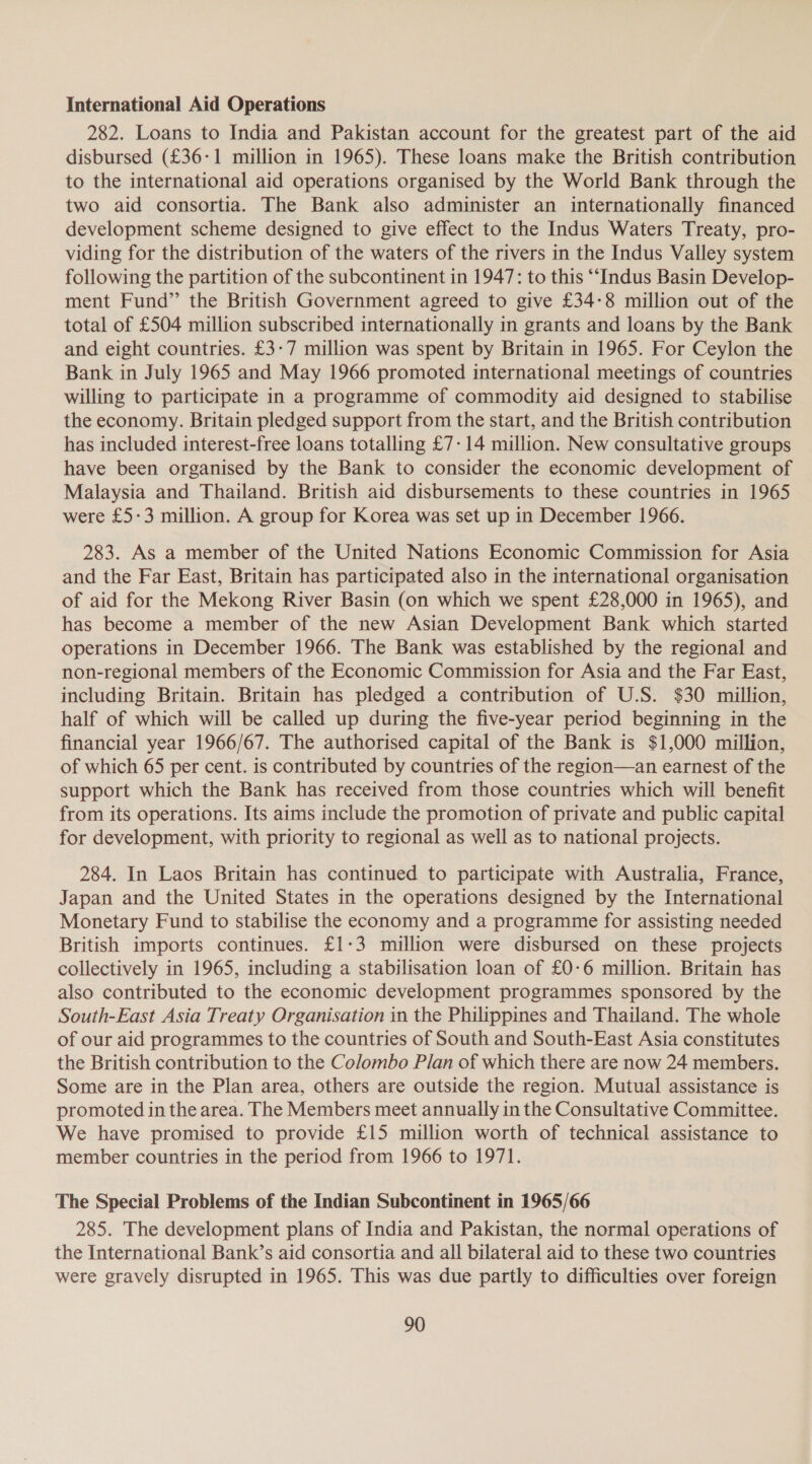 International Aid Operations 282. Loans to India and Pakistan account for the greatest part of the aid disbursed (£36-1 million in 1965). These loans make the British contribution to the international aid operations organised by the World Bank through the two aid consortia. The Bank also administer an internationally financed development scheme designed to give effect to the Indus Waters Treaty, pro- viding for the distribution of the waters of the rivers in the Indus Valley system following the partition of the subcontinent in 1947: to this “Indus Basin Develop- ment Fund” the British Government agreed to give £34-8 million out of the total of £504 million subscribed internationally in grants and loans by the Bank and eight countries. £3-7 million was spent by Britain in 1965. For Ceylon the Bank in July 1965 and May 1966 promoted international meetings of countries willing to participate in a programme of commodity aid designed to stabilise the economy. Britain pledged support from the start, and the British contribution has included interest-free loans totalling £7-14 million. New consultative groups have been organised by the Bank to consider the economic development of Malaysia and Thailand. British aid disbursements to these countries in 1965 were £5-3 million. A group for Korea was set up in December 1966. 283. As a member of the United Nations Economic Commission for Asia and the Far East, Britain has participated also in the international organisation of aid for the Mekong River Basin (on which we spent £28,000 in 1965), and has become a member of the new Asian Development Bank which started operations in December 1966. The Bank was established by the regional and non-regional members of the Economic Commission for Asia and the Far East, including Britain. Britain has pledged a contribution of U.S. $30 million, half of which will be called up during the five-year period beginning in the financial year 1966/67. The authorised capital of the Bank is $1,000 million, of which 65 per cent. is contributed by countries of the region—an earnest of the support which the Bank has received from those countries which will benefit from its operations. Its aims include the promotion of private and public capital for development, with priority to regional as well as to national projects. 284. In Laos Britain has continued to participate with Australia, France, Japan and the United States in the operations designed by the International Monetary Fund to stabilise the economy and a programme for assisting needed British imports continues. £1-3 million were disbursed on these projects collectively in 1965, including a stabilisation loan of £0-6 million. Britain has also contributed to the economic development programmes sponsored by the South-East Asia Treaty Organisation in the Philippines and Thailand. The whole of our aid programmes to the countries of South and South-East Asia constitutes the British contribution to the Colombo Plan of which there are now 24 members. Some are in the Plan area, others are outside the region. Mutual assistance is promoted in the area. The Members meet annually in the Consultative Committee. We have promised to provide £15 million worth of technical assistance to member countries in the period from 1966 to 1971. The Special Problems of the Indian Subcontinent in 1965/66 285. The development plans of India and Pakistan, the normal operations of the International Bank’s aid consortia and all bilateral aid to these two countries were gravely disrupted in 1965. This was due partly to difficulties over foreign