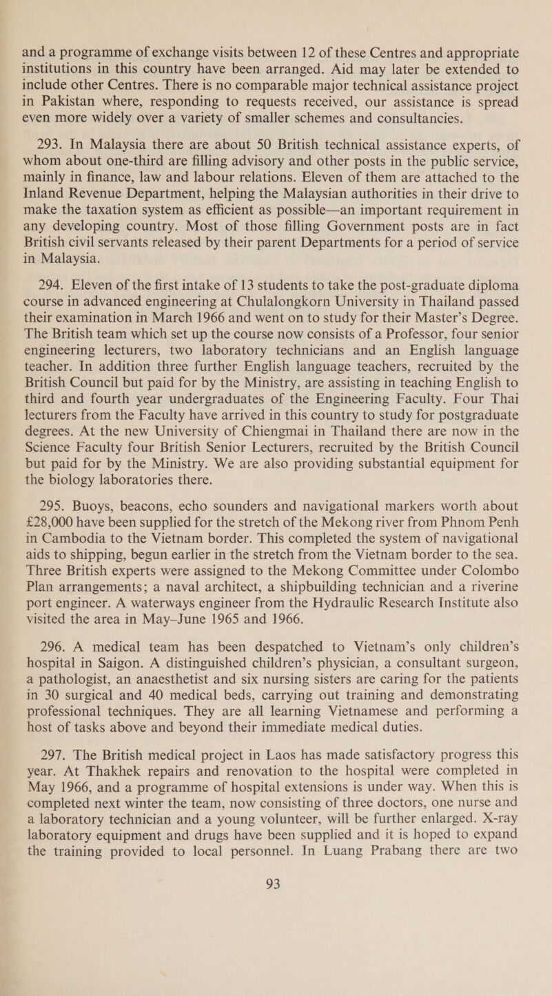and a programme of exchange visits between 12 of these Centres and appropriate institutions in this country have been arranged. Aid may later be extended to include other Centres. There is no comparable major technical assistance project in Pakistan where, responding to requests received, our assistance is spread even more widely over a variety of smaller schemes and consultancies. 293. In Malaysia there are about 50 British technical assistance experts, of whom about one-third are filling advisory and other posts in the public service, mainly in finance, law and labour relations. Eleven of them are attached to the Inland Revenue Department, helping the Malaysian authorities in their drive to make the taxation system as efficient as possible—an important requirement in any developing country. Most of those filling Government posts are in fact British civil servants released by their parent Departments for a period of service in Malaysia. 294. Eleven of the first intake of 13 students to take the post-graduate diploma course in advanced engineering at Chulalongkorn University in Thailand passed their examination in March 1966 and went on to study for their Master’s Degree. The British team which set up the course now consists of a Professor, four senior engineering lecturers, two laboratory technicians and an English language teacher. In addition three further English language teachers, recruited by the British Council but paid for by the Ministry, are assisting in teaching English to third and fourth year undergraduates of the Engineering Faculty. Four Thai lecturers from the Faculty have arrived in this country to study for postgraduate degrees. At the new University of Chiengmai in Thailand there are now in the Science Faculty four British Senior Lecturers, recruited by the British Council but paid for by the Ministry. We are also providing substantial equipment for the biology laboratories there. 295. Buoys, beacons, echo sounders and navigational markers worth about £28,000 have been supplied for the stretch of the Mekong river from Phnom Penh in Cambodia to the Vietnam border. This completed the system of navigational aids to shipping, begun earlier in the stretch from the Vietnam border to the sea. Three British experts were assigned to the Mekong Committee under Colombo Plan arrangements; a naval architect, a shipbuilding technician and a riverine port engineer. A waterways engineer from the Hydraulic Research Institute also visited the area in May-June 1965 and 1966. 296. A medical team has been despatched to Vietnam’s only children’s hospital in Saigon. A distinguished children’s physician, a consultant surgeon, a pathologist, an anaesthetist and six nursing sisters are caring for the patients in 30 surgical and 40 medical beds, carrying out training and demonstrating professional techniques. They are all learning Vietnamese and performing a host of tasks above and beyond their immediate medical duties. 297. The British medical project in Laos has made satisfactory progress this year. At Thakhek repairs and renovation to the hospital were completed in May 1966, and a programme of hospital extensions is under way. When this is completed next winter the team, now consisting of three doctors, one nurse and a laboratory technician and a young volunteer, will be further enlarged. X-ray laboratory equipment and drugs have been supplied and it is hoped to expand the training provided to local personnel. In Luang Prabang there are two