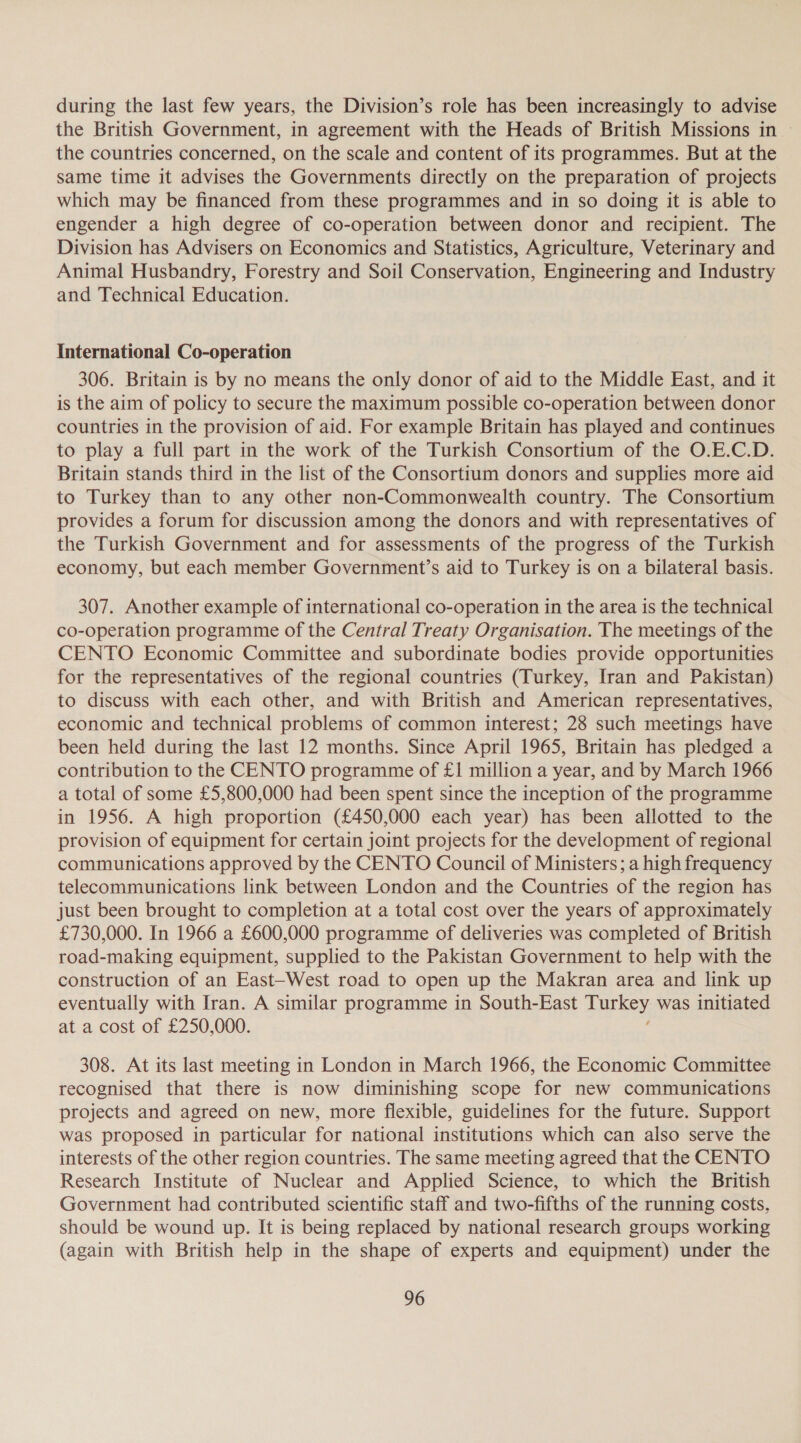 during the last few years, the Division’s role has been increasingly to advise the British Government, in agreement with the Heads of British Missions in | the countries concerned, on the scale and content of its programmes. But at the same time it advises the Governments directly on the preparation of projects which may be financed from these programmes and in so doing it is able to engender a high degree of co-operation between donor and recipient. The Division has Advisers on Economics and Statistics, Agriculture, Veterinary and Animal Husbandry, Forestry and Soil Conservation, Engineering and Industry and Technical Education. International Co-operation 306. Britain is by no means the only donor of aid to the Middle East, and it is the aim of policy to secure the maximum possible co-operation between donor countries in the provision of aid. For example Britain has played and continues to play a full part in the work of the Turkish Consortium of the O.E.C.D. Britain stands third in the list of the Consorttum donors and supplies more aid to Turkey than to any other non-Commonwealth country. The Consortium provides a forum for discussion among the donors and with representatives of the Turkish Government and for assessments of the progress of the Turkish economy, but each member Government’s aid to Turkey is on a bilateral basis. 307. Another example of international co-operation in the area is the technical co-operation programme of the Central Treaty Organisation. The meetings of the CENTO Economic Committee and subordinate bodies provide opportunities for the representatives of the regional countries (Turkey, Iran and Pakistan) to discuss with each other, and with British and American representatives, economic and technical problems of common interest; 28 such meetings have been held during the last 12 months. Since April 1965, Britain has pledged a contribution to the CENTO programme of £1 million a year, and by March 1966 a total of some £5,800,000 had been spent since the inception of the programme in 1956. A high proportion (£450,000 each year) has been allotted to the provision of equipment for certain joint projects for the development of regional communications approved by the CENTO Council of Ministers; a high frequency telecommunications link between London and the Countries of the region has just been brought to completion at a total cost over the years of approximately £730,000. In 1966 a £600,000 programme of deliveries was completed of British road-making equipment, supplied to the Pakistan Government to help with the construction of an East-West road to open up the Makran area and link up eventually with Iran. A similar programme in South-East ay was initiated at a cost of £250,000. 308. At its last meeting in London in March 1966, the Economic Committee recognised that there is now diminishing scope for new communications projects and agreed on new, more flexible, guidelines for the future. Support was proposed in particular for national institutions which can also serve the interests of the other region countries. The same meeting agreed that the CENTO Research Institute of Nuclear and Applied Science, to which the British Government had contributed scientific staff and two-fifths of the running costs, should be wound up. It is being replaced by national research groups working (again with British help in the shape of experts and equipment) under the