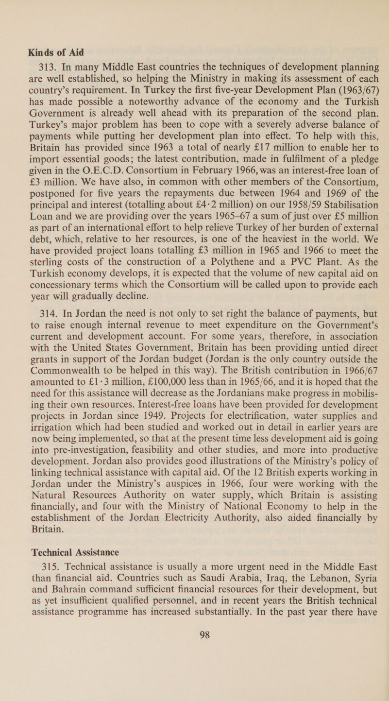 313. In many Middle East countries the techniques of development planning are well established, so helping the Ministry in making its assessment of each country’s requirement. In Turkey the first five-year Development Plan (1963/67) has made possible a noteworthy advance of the economy and the Turkish Government is already well ahead with its preparation of the second plan. Turkey’s major problem has been to cope with a severely adverse balance of payments while putting her development plan into effect. To help with this, Britain has provided since 1963 a total of nearly £17 million to enable her to import essential goods; the latest contribution, made in fulfilment of a pledge given in the O.E.C.D. Consortium in February 1966, was an interest-free loan of £3 million. We have also, in common with other members of the Consortium, postponed for five years the repayments due between 1964 and 1969 of the principal and interest (totalling about £4-2 million) on our 1958/59 Stabilisation Loan and we are providing over the years 1965-67 a sum of just over £5 million as part of an international effort to help relieve Turkey of her burden of external debt, which, relative to her resources, is one of the heaviest in the world. We have provided project loans totalling £3 million in 1965 and 1966 to meet the sterling costs of the construction of a Polythene and a PVC Plant. As the Turkish economy develops, it is expected that the volume of new capital aid on concessionary terms which the Consortium will be called upon to provide each year will gradually decline. 314. In Jordan the need is not only to set right the balance of payments, but to raise enough internal revenue to meet expenditure on the Government’s current and development account. For some years, therefore, in association with the United States Government, Britain has been providing untied direct grants in support of the Jordan budget (Jordan is the only country outside the Commonwealth to be helped in this way). The British contribution in 1966/67 amounted to £1-3 million, £100,000 less than in 1965/66, and it is hoped that the need for this assistance will decrease as the Jordanians make progress in mobilis- ing their own resources. Interest-free loans have been provided for development projects in Jordan since 1949. Projects for electrification, water supplies and irrigation which had been studied and worked out in detail in earlier years are now being implemented, so that at the present time less development aid is going into pre-investigation, feasibility and other studies, and more into productive development. Jordan also provides good illustrations of the Ministry’s policy of linking technical assistance with capital aid. Of the 12 British experts working in Jordan under the Ministry’s auspices in 1966, four were working with the Natural Resources Authority on water supply, which Britain is assisting financially, and four with the Ministry of National Economy to help in the establishment of the Jordan Electricity Authority, also aided financially by Britain. Technical Assistance 315. Technical assistance is usually a more urgent need in the Middle East than financial aid. Countries such as Saudi Arabia, Iraq, the Lebanon, Syria and Bahrain command sufficient financial resources for their development, but as yet insufficient qualified personnel, and in recent years the British technical assistance programme has increased substantially. In the past year there have