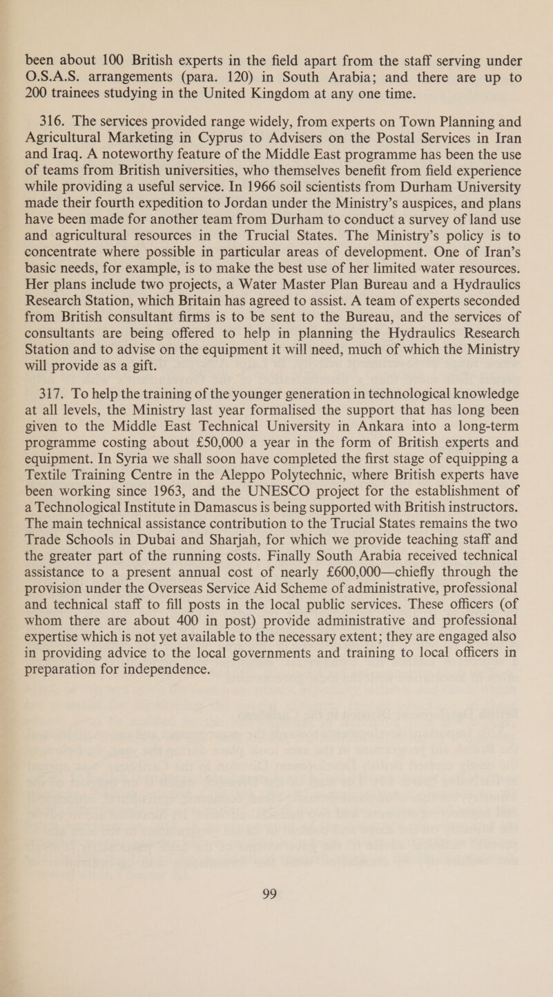 been about 100 British experts in the field apart from the staff serving under O.S.A.S. arrangements (para. 120) in South Arabia; and there are up to 200 trainees studying in the United Kingdom at any one time. 316. The services provided range widely, from experts on Town Planning and Agricultural Marketing in Cyprus to Advisers on the Postal Services in Iran and Iraq. A noteworthy feature of the Middle East programme has been the use of teams from British universities, who themselves benefit from field experience while providing a useful service. In 1966 soil scientists from Durham University made their fourth expedition to Jordan under the Ministry’s auspices, and plans have been made for another team from Durham to conduct a survey of land use and agricultural resources in the Trucial States. The Ministry’s policy is to concentrate where possible in particular areas of development. One of Iran’s basic needs, for example, is to make the best use of her limited water resources. Her plans include two projects, a Water Master Plan Bureau and a Hydraulics Research Station, which Britain has agreed to assist. A team of experts seconded from British consultant firms is to be sent to the Bureau, and the services of consultants are being offered to help in planning the Hydraulics Research Station and to advise on the equipment it will need, much of which the Ministry will provide as a gift. 317. To help the training of the younger generation in technological knowledge at all levels, the Ministry last year formalised the support that has long been given to the Middle East Technical University in Ankara into a long-term programme costing about £50,000 a year in the form of British experts and equipment. In Syria we shall soon have completed the first stage of equipping a Textile Training Centre in the Aleppo Polytechnic, where British experts have been working since 1963, and the UNESCO project for the establishment of a Technological Institute in Damascus is being supported with British instructors. The main technical assistance contribution to the Trucial States remains the two Trade Schools in Dubai and Sharjah, for which we provide teaching staff and the greater part of the running costs. Finally South Arabia received technical assistance to a present annual cost of nearly £600,000—chiefly through the provision under the Overseas Service Aid Scheme of administrative, professional and technical staff to fill posts in the local public services. These officers (of whom there are about 400 in post) provide administrative and professional expertise which is not yet available to the necessary extent; they are engaged also in providing advice to the local governments and training to local officers in preparation for independence.
