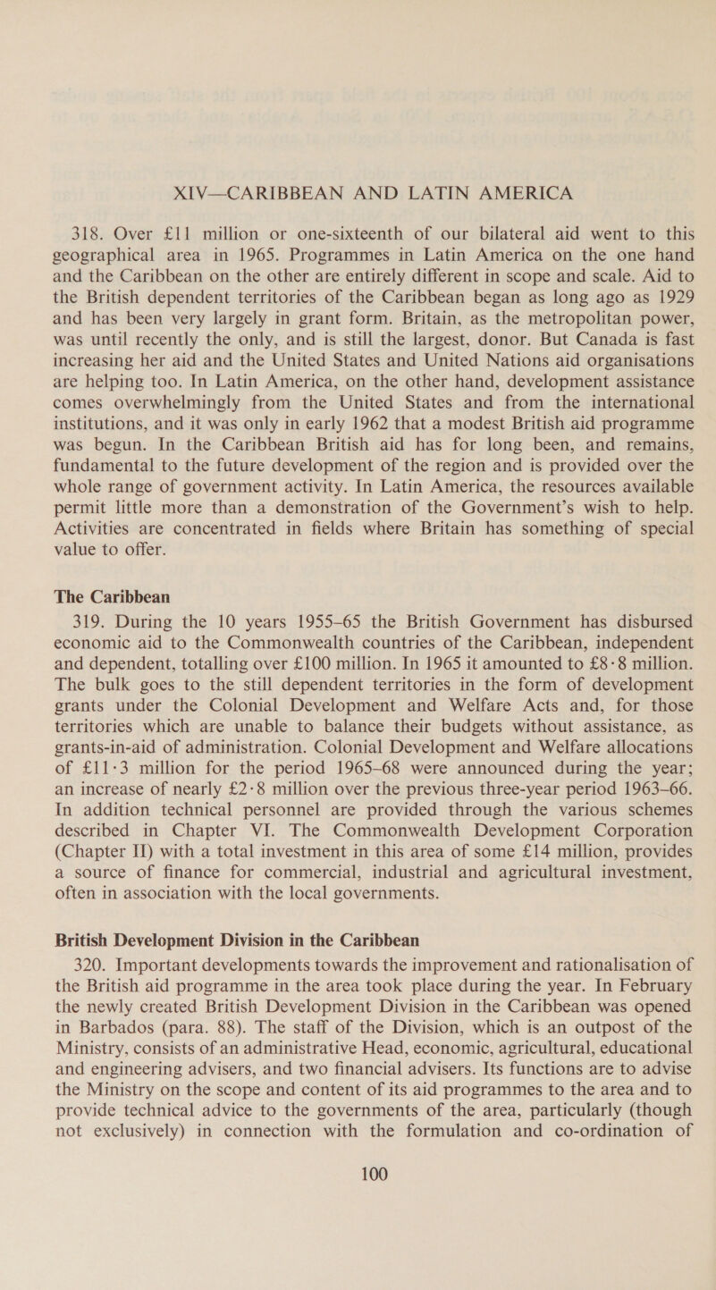 XIV—CARIBBEAN AND LATIN AMERICA 318. Over £11 million or one-sixteenth of our bilateral aid went to this geographical area in 1965. Programmes in Latin America on the one hand and the Caribbean on the other are entirely different in scope and scale. Aid to the British dependent territories of the Caribbean began as long ago as 1929 and has been very largely in grant form. Britain, as the metropolitan power, was until recently the only, and is still the largest, donor. But Canada is fast increasing her aid and the United States and United Nations aid organisations are helping too. In Latin America, on the other hand, development assistance comes overwhelmingly from the United States and from the international institutions, and it was only in early 1962 that a modest British aid programme was begun. In the Caribbean British aid has for long been, and remains, fundamental to the future development of the region and is provided over the whole range of government activity. In Latin America, the resources available permit little more than a demonstration of the Government’s wish to help. Activities are concentrated in fields where Britain has something of special value to offer. The Caribbean 319. During the 10 years 1955-65 the British Government has disbursed economic aid to the Commonwealth countries of the Caribbean, independent and dependent, totalling over £100 million. In 1965 it amounted to £8-8 million. The bulk goes to the still dependent territories in the form of development grants under the Colonial Development and Welfare Acts and, for those territories which are unable to balance their budgets without assistance, as grants-in-aid of administration. Colonial Development and Welfare allocations of £11-3 million for the period 1965-68 were announced during the year; an increase of nearly £2-8 million over the previous three-year period 1963-66. In addition technical personnel are provided through the various schemes described in Chapter VI. The Commonwealth Development Corporation (Chapter II) with a total investment in this area of some £14 million, provides a source of finance for commercial, industrial and agricultural investment, often in association with the local governments. British Development Division in the Caribbean 320. Important developments towards the improvement and rationalisation of the British aid programme in the area took place during the year. In February the newly created British Development Division in the Caribbean was opened in Barbados (para. 88). The staff of the Division, which is an outpost of the Ministry, consists of an administrative Head, economic, agricultural, educational and engineering advisers, and two financial advisers. Its functions are to advise the Ministry on the scope and content of its aid programmes to the area and to provide technical advice to the governments of the area, particularly (though not exclusively) in connection with the formulation and co-ordination of