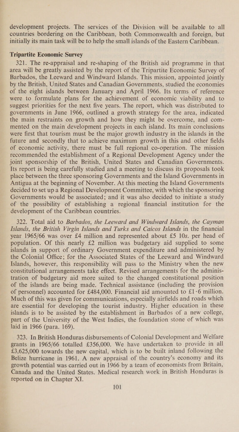 development projects. The services of the Division will be available to all countries bordering on the Caribbean, both Commonwealth and foreign, but initially its main task will be to help the small islands of the Eastern Caribbean. Tripartite Economic Survey 321. The re-appraisal and re-shaping of the British aid programme in that area will be greatly assisted by the report of the Tripartite Economic Survey of Barbados, the Leeward and Windward Islands. This mission, appointed jointly by the British, United States and Canadian Governments, studied the economies of the eight islands between January and April 1966. Its terms of reference were to formulate plans for the achievement of economic viability and to suggest priorities for the next five years. The report, which was distributed to governments in June 1966, outlined a growth strategy for the area, indicated the main restraints on growth and how they might be overcome, and com- mented on the main development projects in each island. Its main conclusions were first that tourism must be the major growth industry in the islands in the future and secondly that to achieve maximum growth in this and other fields of economic activity, there must be full regional co-operation. The mission recommended the establishment of a Regional Development Agency under the joint sponsorship of the British, United States and Canadian Governments. Its report is being carefully studied and a meeting to discuss its proposals took place between the three sponsoring Governments and the Island Governments in Antigua at the beginning of November. At this meeting the Island Governments decided to set up a Regional Development Committee, with which the sponsoring Governments would be associated; and it was also decided to initiate a study of the possibility of establishing a regional financial institution for the development of the Caribbean countries. 322. Total aid to Barbados, the Leeward and Windward Islands, the Cayman Islands, the British Virgin Islands and Turks and Caicos Islands in the financial year 1965/66 was over £4 million and represented about £5 10s. per head of population. Of this nearly £2 million was budgetary aid supplied to some islands in support of ordinary Government expenditure and administered by the Colonial Office; for the Associated States of the Leeward and Windward Islands, however, this responsibility will pass to the Ministry when the new constitutional arrangements take effect. Revised arrangements for the adminis- tration of budgetary aid more suited to the changed constitutional position of the islands are being made. Technical assistance (including the provision of personnel) accounted for £484,000. Financial aid amounted to £1-6 million. Much of this was given for communications, especially airfields and roads which are essential for developing the tourist industry. Higher education in these islands is to be assisted by the establishment in Barbados of a new college, part of the University of the West Indies, the foundation stone of which was laid in 1966 (para. 169). 323. In British Honduras disbursements of Colonial Development and Welfare grants in 1965/66 totalled £356,000. We have undertaken to provide in all £3,625,000 towards the new capital, which is to be built inland following the Belize hurricane in 1961. A new appraisal of the country’s economy and its growth potential was carried out in 1966 by a team of economists from Britain, Canada and the United States. Medical research work in British Honduras is reported on in Chapter XI.