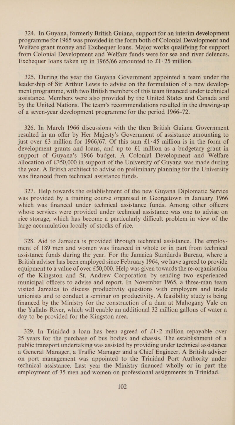 324. In Guyana, formerly British Guiana, support for an interim development programme for 1965 was provided in the form both of Colonial Development and Welfare grant money and Exchequer loans. Major works qualifying for support from Colonial Development and Welfare funds were for sea and river defences. Exchequer loans taken up in 1965/66 amounted to £1-25 million. 325. During the year the Guyana Government appointed a team under the leadership of Sir Arthur Lewis to advise on the formulation of a new develop- ment programme, with two British members of this team financed under technical assistance. Members were also provided by the United States and Canada and by the United Nations. The team’s recommendations resulted in the drawing-up of a seven-year development programme for the period 1966-72. 326. In March 1966 discussions with the then British Guiana Government resulted in an offer by Her Majesty’s Government of assistance amounting to just over £3 million for 1966/67. Of this sum £1-45 million is in the form of development grants and loans, and up to £1 million as a budgetary grant in support of Guyana’s 1966 budget. A Colonial Development and Welfare allocation of £350,000 in support of the University of Guyana was made during the year. A British architect to advise on preliminary planning for the University was financed from technical assistance funds. 327. Help towards the establishment of the new Guyana Diplomatic Service was provided by a training course organised in Georgetown in January 1966 which was financed under technical assistance funds. Among other officers whose services were provided under technical assistance was one to advise on rice storage, which has become a particularly difficult problem in view of the large accumulation locally of stocks of rice. 328. Aid to Jamaica is provided through technical assistance. The employ- ment of 189 men and women was financed in whole or in part from technical assistance funds during the year. For the Jamaica Standards Bureau, where a British adviser has been employed since February 1964, we have agreed to provide equipment to a value of over £50,000. Help was given towards the re-organisation of the Kingston and St. Andrew Corporation by sending two experienced municipal officers to advise and report. In November 1965, a three-man team visited Jamaica to discuss productivity questions with employers and trade unionists and to conduct a seminar on productivity. A feasibility study is being financed by the Ministry for the construction of a dam at Mahogany Vale on the Yallahs River, which will enable an additional 32 million gallons of water a day to be provided for the Kingston area. 329. In Trinidad a loan has been agreed of £1-2 million repayable over 25 years for the purchase of bus bodies and chassis. The establishment of a public transport undertaking was assisted by providing under technical assistance a General Manager, a Traffic Manager and a Chief Engineer. A British adviser on port management was appointed to the Trinidad Port Authority under technical assistance. Last year the Ministry financed wholly or in part the employment of 35 men and women on professional assignments in Trinidad.