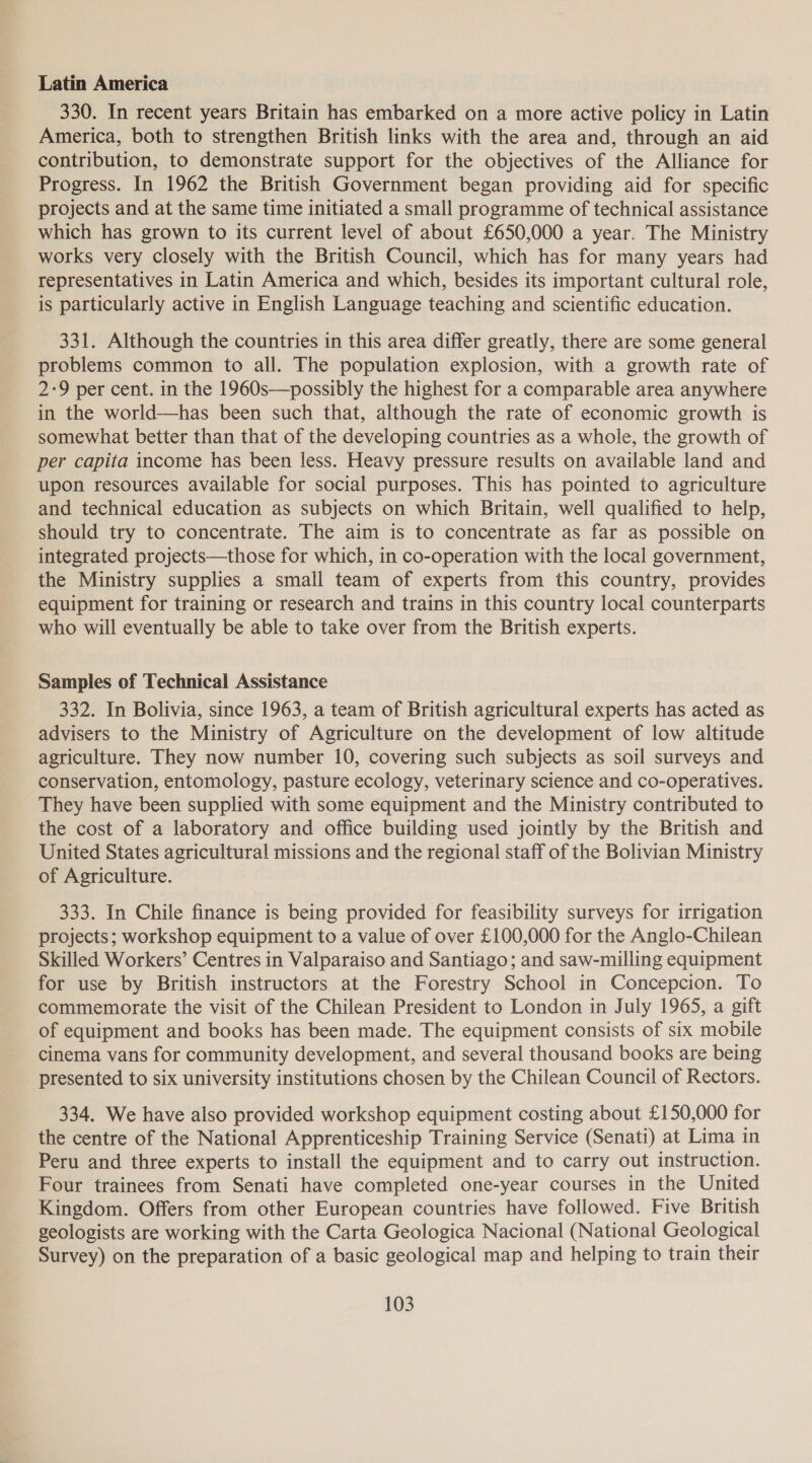 Latin America 330. In recent years Britain has embarked on a more active policy in Latin America, both to strengthen British links with the area and, through an aid contribution, to demonstrate support for the objectives of the Alliance for Progress. In 1962 the British Government began providing aid for specific projects and at the same time initiated a small programme of technical assistance which has grown to its current level of about £650,000 a year. The Ministry works very closely with the British Council, which has for many years had representatives in Latin America and which, besides its important cultural role, is particularly active in English Language teaching and scientific education. 331. Although the countries in this area differ greatly, there are some general problems common to all. The population explosion, with a growth rate of 2-9 per cent. in the 1960s—possibly the highest for a comparable area anywhere in the world—has been such that, although the rate of economic growth is somewhat better than that of the developing countries as a whole, the growth of per capita income has been less. Heavy pressure results on available land and upon resources available for social purposes. This has pointed to agriculture and technical education as subjects on which Britain, well qualified to help, should try to concentrate. The aim is to concentrate as far as possible on integrated projects—those for which, in co-operation with the local government, the Ministry supplies a small team of experts from this country, provides equipment for training or research and trains in this country local counterparts who will eventually be able to take over from the British experts. Samples of Technical Assistance 332. In Bolivia, since 1963, a team of British agricultural experts has acted as advisers to the Ministry of Agriculture on the development of low altitude agriculture. They now number 10, covering such subjects as soil surveys and conservation, entomology, pasture ecology, veterinary science and co-operatives. They have been supplied with some equipment and the Ministry contributed to the cost of a laboratory and office building used jointly by the British and United States agricultural missions and the regional staff of the Bolivian Ministry of Agriculture. 333. In Chile finance is being provided for feasibility surveys for irrigation projects; workshop equipment to a value of over £100,000 for the Anglo-Chilean Skilled Workers’ Centres in Valparaiso and Santiago; and saw-milling equipment for use by British instructors at the Forestry School in Concepcion. To commemorate the visit of the Chilean President to London in July 1965, a gift of equipment and books has been made. The equipment consists of six mobile cinema vans for community development, and several thousand books are being presented to six university institutions chosen by the Chilean Council of Rectors. 334. We have also provided workshop equipment costing about £150,000 for the centre of the National Apprenticeship Training Service (Senati) at Lima in Peru and three experts to install the equipment and to carry out instruction. Four trainees from Senati have completed one-year courses in the United Kingdom. Offers from other European countries have followed. Five British geologists are working with the Carta Geologica Nacional (National Geological Survey) on the preparation of a basic geological map and helping to train their