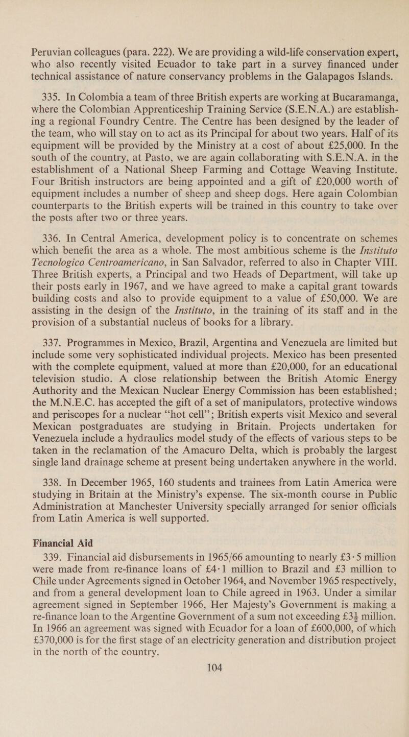 Peruvian colleagues (para. 222). We are providing a wild-life conservation expert, who also recently visited Ecuador to take part in a survey financed under technical assistance of nature conservancy problems in the Galapagos Islands. 335. In Colombia a team of three British experts are working at Bucaramanga, where the Colombian Apprenticeship Training Service (S.E.N.A.) are establish- ing a regional Foundry Centre. The Centre has been designed by the leader of the team, who will stay on to act as its Principal for about two years. Half of its equipment will be provided by the Ministry at a cost of about £25,000. In the south of the country, at Pasto, we are again collaborating with S.E.N.A. in the establishment of a National Sheep Farming and Cottage Weaving Institute. Four British instructors are being appointed and a gift of £20,000 worth of equipment includes a number of sheep and sheep dogs. Here again Colombian counterparts to the British experts will be trained in this country to take over the posts after two or three years. 336. In Central America, development policy is to concentrate on schemes which benefit the area as a whole. The most ambitious scheme is the Jnstituto Tecnologico Centroamericano, in San Salvador, referred to also in Chapter VIII. Three British experts, a Principal and two Heads of Department, will take up their posts early in 1967, and we have agreed to make a capital grant towards building costs and also to provide equipment to a value of £50,000. We are assisting in the design of the /nstituto, in the training of its staff and in the provision of a substantial nucleus of books for a library. 337. Programmes in Mexico, Brazil, Argentina and Venezuela are limited but include some very sophisticated individual projects. Mexico has been presented with the complete equipment, valued at more than £20,000, for an educational television studio. A close relationship between the British Atomic Energy Authority and the Mexican Nuclear Energy Commission has been established; the M.N.E.C. has accepted the gift of a set of manipulators, protective windows and periscopes for a nuclear “hot cell’’; British experts visit Mexico and several Mexican postgraduates are studying in Britain. Projects undertaken for Venezuela include a hydraulics model study of the effects of various steps to be taken in the reclamation of the Amacuro Delta, which is probably the largest single land drainage scheme at present being undertaken anywhere in the world. 338. In December 1965, 160 students and trainees from Latin America were studying in Britain at the Ministry’s expense. The six-month course in Public Administration at Manchester University specially arranged for senior officials from Latin America is well supported. Financial Aid 339. Financial aid disbursements in 1965/66 amounting to nearly £3-5 million were made from re-finance loans of £4-1 million to Brazil and £3 million to Chile under Agreements signed in October 1964, and November 1965 respectively, and from a general development loan to Chile agreed in 1963. Under a similar agreement signed in September 1966, Her Majesty’s Government is making a re-finance loan to the Argentine Government of a sum not exceeding £34 million. In 1966 an agreement was signed with Ecuador for a loan of £600,000, of which £370,000 is for the first stage of an electricity generation and distribution project in the north of the country.
