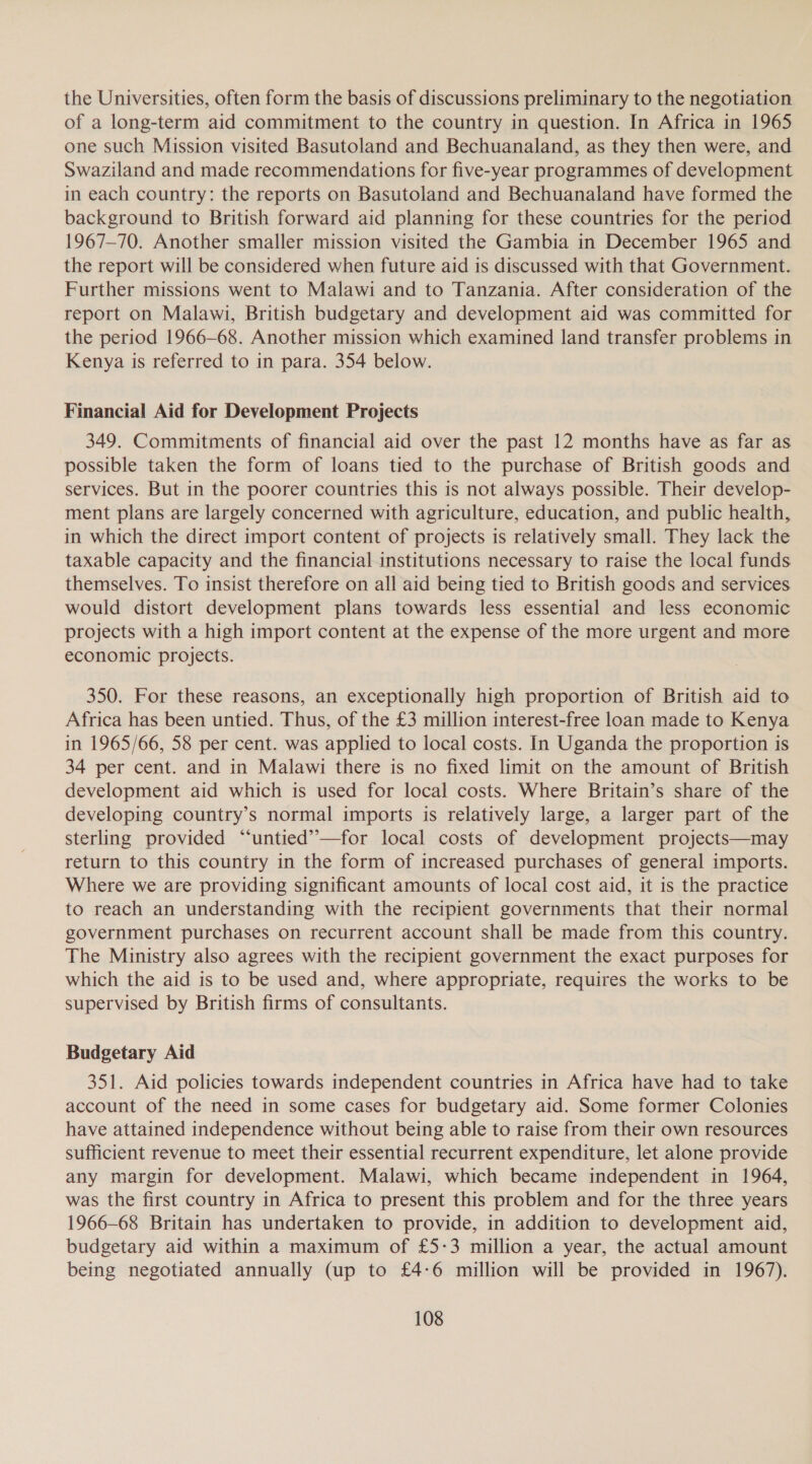 the Universities, often form the basis of discussions preliminary to the negotiation of a long-term aid commitment to the country in question. In Africa in 1965 one such Mission visited Basutoland and Bechuanaland, as they then were, and Swaziland and made recommendations for five-year programmes of development in each country: the reports on Basutoland and Bechuanaland have formed the background to British forward aid planning for these countries for the period 1967-70. Another smaller mission visited the Gambia in December 1965 and the report will be considered when future aid is discussed with that Government. Further missions went to Malawi and to Tanzania. After consideration of the report on Malawi, British budgetary and development aid was committed for the period 1966-68. Another mission which examined land transfer problems in Kenya is referred to in para. 354 below. Financial Aid for Development Projects 349. Commitments of financial aid over the past 12 months have as far as possible taken the form of loans tied to the purchase of British goods and services. But in the poorer countries this is not always possible. Their develop- ment plans are largely concerned with agriculture, education, and public health, in which the direct import content of projects is relatively small. They lack the taxable capacity and the financial institutions necessary to raise the local funds themselves. To insist therefore on all aid being tied to British goods and services would distort development plans towards less essential and less economic projects with a high import content at the expense of the more urgent and more economic projects. 350. For these reasons, an exceptionally high proportion of British aid to Africa has been untied. Thus, of the £3 million interest-free loan made to Kenya in 1965/66, 58 per cent. was applied to local costs. In Uganda the proportion is 34 per cent. and in Malawi there is no fixed limit on the amount of British development aid which is used for local costs. Where Britain’s share of the developing country’s normal imports is relatively large, a larger part of the sterling provided “‘untied’”—for local costs of development projects—may return to this country in the form of increased purchases of general imports. Where we are providing significant amounts of local cost aid, it is the practice to reach an understanding with the recipient governments that their normal government purchases on recurrent account shall be made from this country. The Ministry also agrees with the recipient government the exact purposes for which the aid is to be used and, where appropriate, requires the works to be supervised by British firms of consultants. Budgetary Aid 351. Aid policies towards independent countries in Africa have had to take account of the need in some cases for budgetary aid. Some former Colonies have attained independence without being able to raise from their own resources sufficient revenue to meet their essential recurrent expenditure, let alone provide any margin for development. Malawi, which became independent in 1964, was the first country in Africa to present this problem and for the three years 1966-68 Britain has undertaken to provide, in addition to development aid, budgetary aid within a maximum of £5-3 million a year, the actual amount being negotiated annually (up to £4-6 million will be provided in 1967).