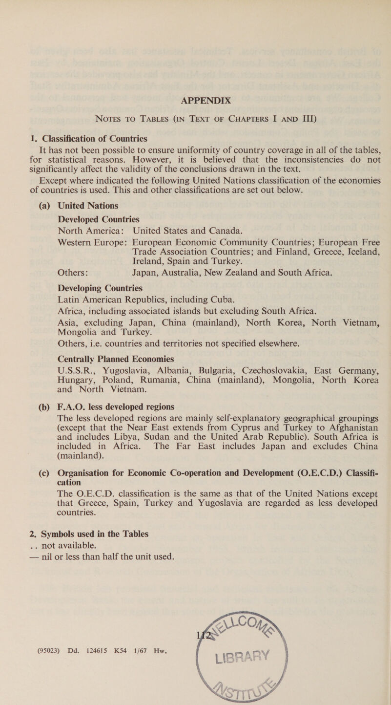 APPENDIX Notes TO TABLES (IN TEXT OF CHAPTERS I AND III) (a) (b) (c) United Nations Developed Countries North America: United States and Canada. Western Europe: European Economic Community Countries; European Free Trade Association Countries; and Finland, Greece, Iceland, Ireland, Spain and Turkey. Others: Japan, Australia, New Zealand and South Africa. Developing Countries Latin American Republics, including Cuba. Africa, including associated islands but excluding South Africa. Asia, excluding Japan, China (mainland), North Korea, North Vietnam, Mongolia and Turkey. Others, i.e. countries and territories not specified elsewhere. Centrally Planned Economies U.S.S.R., Yugoslavia, Albania, Bulgaria, Czechoslovakia, East Germany, Hungary, Poland, Rumania, China (mainland), Mongolia, North Korea and North Vietnam. F.A.O. less developed regions The less developed regions are mainly self-explanatory geographical groupings (except that the Near East extends from Cyprus and Turkey to Afghanistan and includes Libya, Sudan and the United Arab Republic). South Africa is included in Africa. The Far East includes Japan and excludes China (mainland). Organisation for Economic Co-operation and Development (O.E.C.D.) Classifi- cation The O.E.C.D. classification is the same as that of the United Nations except that Greece, Spain, Turkey and Yugoslavia are regarded as less developed countries. 