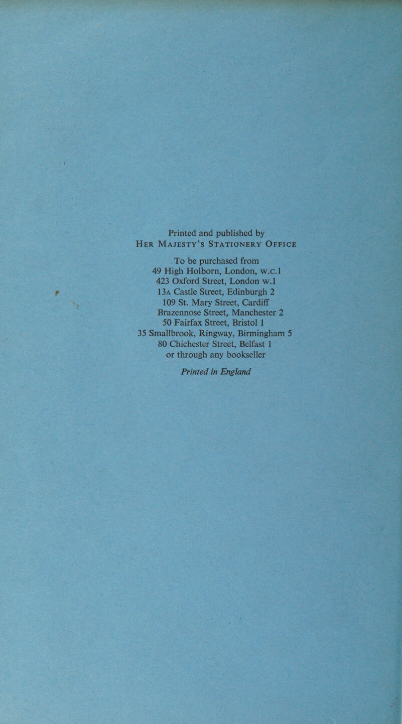 Printed and published by HER MASJESTY’S STATIONERY OFFICE To be purchased from 49 High Holborn, London, w.c.1 423 Oxford Street, London w.1 134A Castle Street, Edinburgh 2 109 St. Mary Street, Cardiff Brazennose Street, Manchester 2 50 Fairfax Street, Bristol 1 35 Smallbrook, Ringway, Birmingham 5 80 Chichester Street, Belfast 1 or through any bookseller Printed in England 