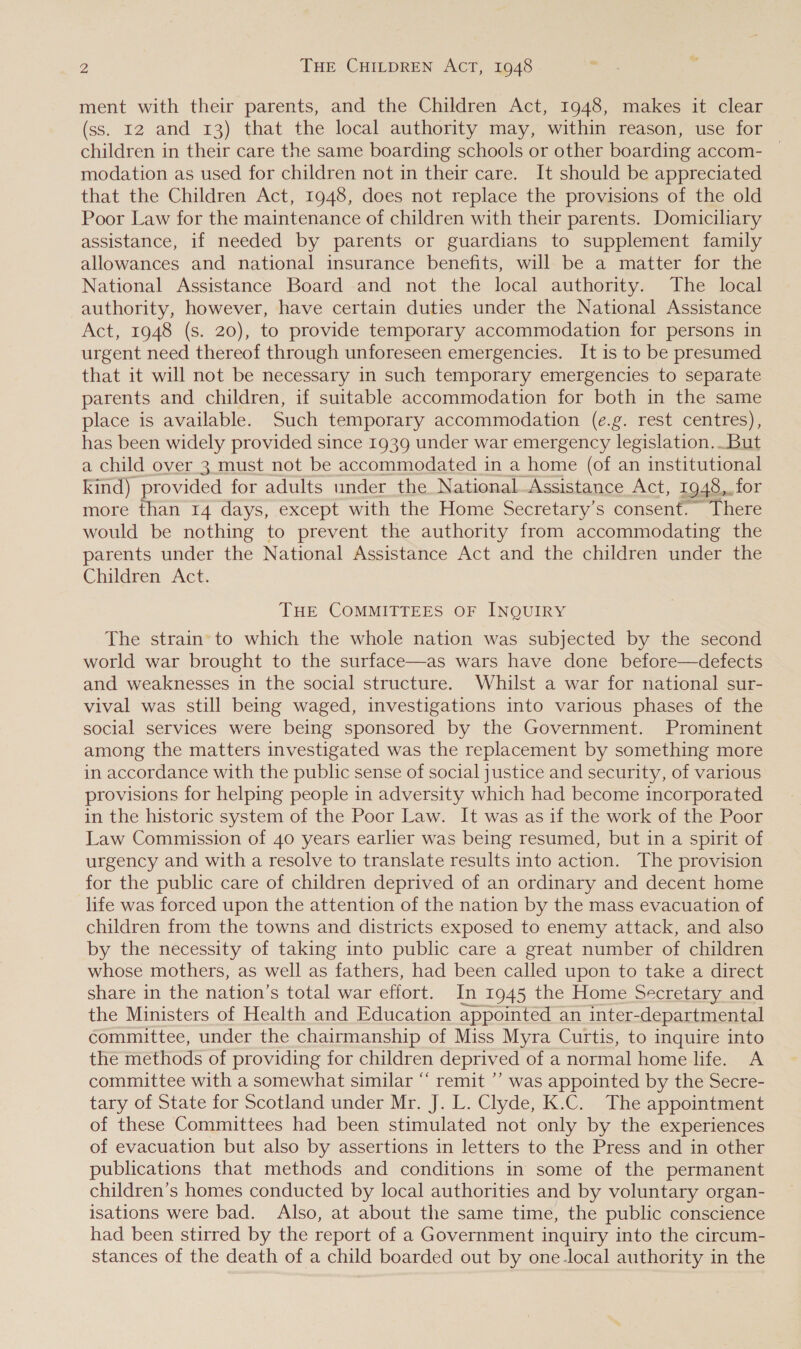 ment with their parents, and the Children Act, 1948, makes it clear (ss. 12 and 13) that the local authority may, within reason, use for children in their care the same boarding schools or other boarding accom- | modation as used for children not in their care. It should be appreciated that the Children Act, 1948, does not replace the provisions of the old Poor Law for the maintenance of children with their parents. Domiciliary assistance, if needed by parents or guardians to supplement family allowances and national insurance benefits, will be a matter for the National Assistance Board and not the local authority. The local authority, however, have certain duties under the National Assistance Act, 1948 (s. 20), to provide temporary accommodation for persons in urgent need thereof through unforeseen emergencies. It is to be presumed that it will not be necessary in such temporary emergencies to separate parents and children, if suitable accommodation for both in the same place is available. Such temporary accommodation (e.g. rest centres), has been widely provided since 1939 under war emergency legislation..But a child over 3 must not be accommodated in a home (of an institutional kind) provided for adults under the National Assistance Act, 1948,. for more than 14 days, except with the Home Secretary’s consent. There would be nothing to prevent the authority from accommodating the parents under the National Assistance Act and the children under the Children Act. THE COMMITTEES OF INQUIRY The strain’ to which the whole nation was subjected by the second world war brought to the surface—as wars have done before—defects and weaknesses in the social structure. Whilst a war for national sur- vival was still being waged, investigations into various phases of the social services were being sponsored by the Government. Prominent among the matters investigated was the replacement by something more in accordance with the public sense of social justice and security, of various provisions for helping people in adversity which had become incorporated in the historic system of the Poor Law. It was as if the work of the Poor Law Commission of 40 years earlier was being resumed, but in a spirit of urgency and with a resolve to translate results into action. The provision for the public care of children deprived of an ordinary and decent home life was forced upon the attention of the nation by the mass evacuation of children from the towns and districts exposed to enemy attack, and also by the necessity of taking into public care a great number of children whose mothers, as well as fathers, had been called upon to take a direct share in the nation’s total war effort. In 1945 the Home Secretary and the Ministers of Health and Education appointed an inter- -departmental committee, under the chairmanship of Miss Myra Curtis, to inquire into the methods of providing for children deprived of a normal home life. A committee with a somewhat similar “ remit ’’ was appointed by the Secre- tary of State for Scotland under Mr. J. L. Clyde, K.C. The appointment of these Committees had been stimulated not only by the experiences of evacuation but also by assertions in letters to the Press and in other publications that methods and conditions in some of the permanent children’s homes conducted by local authorities and by voluntary organ- isations were bad. Also, at about the same time, the public conscience had been stirred by the report of a Government inquiry into the circum- stances of the death of a child boarded out by one-local authority in the