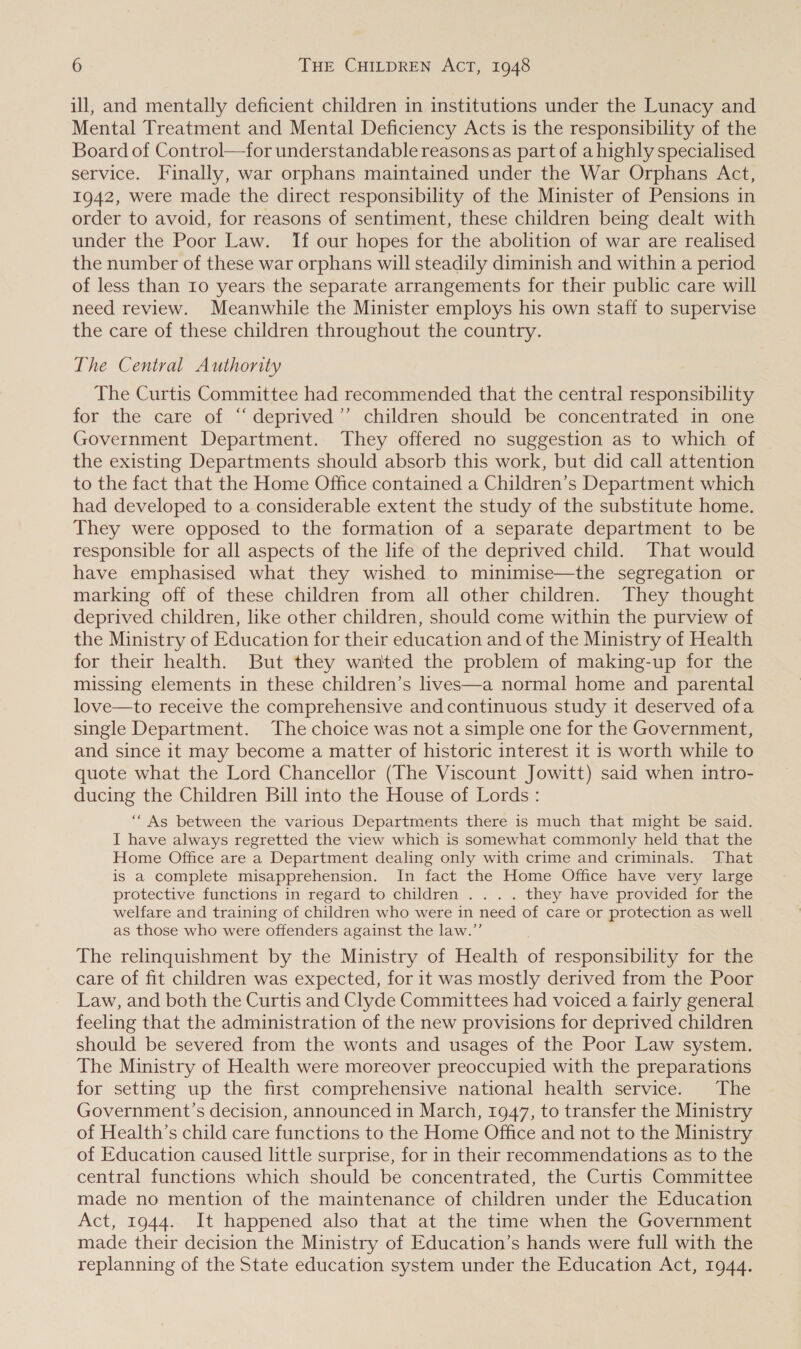 ill, and mentally deficient children in institutions under the Lunacy and Mental Treatment and Mental Deficiency Acts is the responsibility of the Board of Control—for understandable reasons as part of a highly specialised service. Finally, war orphans maintained under the War Orphans Act, 1942, were made the direct responsibility of the Minister of Pensions in order to avoid, for reasons of sentiment, these children being dealt with under the Poor Law. If our hopes for the abolition of war are realised the number of these war orphans will steadily diminish and within a period of less than 10 years the separate arrangements for their public care will need review. Meanwhile the Minister employs his own staff to supervise the care of these children throughout the country. The Central Authority The Curtis Committee had recommended that the central responsibility for the care of “ deprived’”’ children should be concentrated in one Government Department. They offered no suggestion as to which of the existing Departments should absorb this work, but did call attention to the fact that the Home Office contained a Children’s Department which had developed to a considerable extent the study of the substitute home. They were opposed to the formation of a separate department to be responsible for all aspects of the life of the deprived child. That would have emphasised what they wished to minimise—the segregation or marking off of these children from all other children. They thought deprived children, like other children, should come within the purview of the Ministry of Education for their education and of the Ministry of Health for their health. But they wanted the problem of making-up for the missing elements in these children’s lives—a normal home and parental love—to receive the comprehensive andcontinuous study it deserved ofa single Department. The choice was not a simple one for the Government, and since it may become a matter of historic interest it is worth while to quote what the Lord Chancellor (The Viscount Jowitt) said when intro- ducing the Children Bill into the House of Lords : ““As between the various Departments there is much that might be said. I have always regretted the view which is somewhat commonly held that the Home Office are a Department dealing only with crime and criminals. That is a complete misapprehension. In fact the Home Office have very large protective functions in regard to children .. .. they have provided for the welfare and training of children who were in need of care or protection as well as those who were offenders against the law.”’ The relinquishment by the Ministry of Health of responsibility for the care of fit children was expected, for it was mostly derived from the Poor Law, and both the Curtis and Clyde Committees had voiced a fairly general feeling that the administration of the new provisions for deprived children should be severed from the wonts and usages of the Poor Law system. The Ministry of Health were moreover preoccupied with the preparations for setting up the first comprehensive national health service. The Government’s decision, announced in March, 1947, to transfer the Ministry of Health’s child care functions to the Home Office and not to the Ministry of Education caused little surprise, for in their recommendations as to the central functions which should be concentrated, the Curtis Committee made no mention of the maintenance of children under the Education Act, 1944. It happened also that at the time when the Government made their decision the Ministry of Education’s hands were full with the replanning of the State education system under the Education Act, 1944.