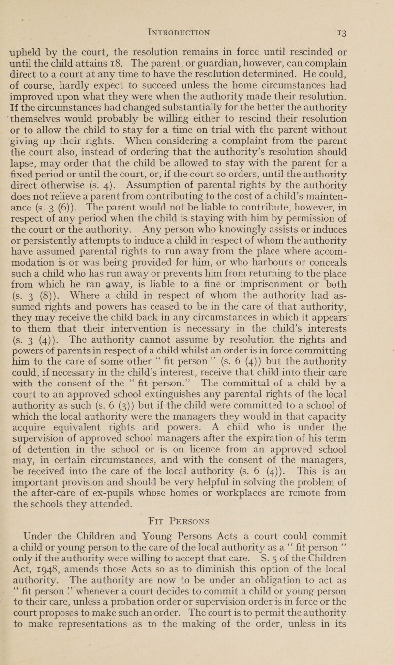 upheld by the court, the resolution remains in force until rescinded or until the child attains 18. The parent, or guardian, however, can complain direct to a court at any time to have the resolution determined. He could, of course, hardly expect to succeed unless the home circumstances had improved upon what they were when the authority made their resolution. If the circumstances had changed substantially for the better the authority ‘themselves would probably be willing either to rescind their resolution or to allow the child to stay for a time on trial with the parent without giving up their rights. When considering a complaint from the parent. the court also, instead of ordering that the authority’s resolution should lapse, may order that the child be allowed to stay with the parent for a fixed period or until the court, or, if the court so orders, until the authority direct otherwise (s. 4). Assumption of parental rights by the authority does not relieve a parent from contributing to the cost of a child’s mainten- ance (s. 3 (6)). The parent would not be liable to contribute, however, in respect of any period when the child is staying with him by permission of the court or the authority. Any person who knowingly assists or induces or persistently attempts to induce a child in respect of whom the authority have assumed parental rights to run away from the place where accom- modation is or was being provided for him, or who harbours or conceals such a child who has run away or prevents him from returning to the place from which he ran away, is liable to a fine or imprisonment or both (s. 3 (8)). Where a child in respect of whom the authority had as- sumed rights and powers has ceased to be in the care of that authority, they may receive the child back in any circumstances in which it appears’ to them that their intervention is necessary in the child’s interests (s. 3 (4)). The authority cannot assume by resolution the rights and powers of parents in respect of a child whilst an order is in force committing him to the care of some other “ fit person”’ (s. 6 (4)) but the authority could, if necessary in the child’s interest, receive that child into their care with the consent of the.“ fit person.” The committal of a child by a court to an approved school extinguishes any parental rights of the local authority as such (s. 6 (3)) but if the child were committed to a school of which the local authority were the managers they would in that capacity acquire equivalent rights and powers. A child who is under the supervision of approved school managers after the expiration of his term of detention in the school or is on licence from an approved school may, in certain circumstances, and with the consent of the managers, be received into the care of the local authority (s. 6 (4)). This is an important provision and should be very helpful in solving the problem of the after-care of ex-pupils whose homes or workplaces are remote from the schools they attended. : Fit PERSONS Under the Children and Young Persons Acts a court could commit a child or young person to the care of the local authority as a “ fit person ”’ only if the authority were willing to accept that care. S. 5 of the Children Act, 1948, amends those Acts so as to diminish this option of the local authority. The authority are now to be under an obligation to act as “fit person ?’ whenever a court decides to commit a child or young person to their care, unless a probation order or supervision order is in force or the court proposes to make such an order. The court is to permit the authority to make representations as to the making of the order, unless in its