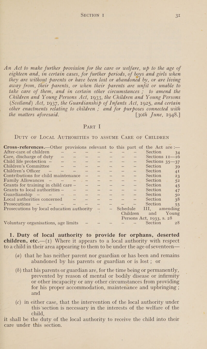 An Act to make further provision for the care or welfare, up to the age of eighteen and, in certain cases, for further periods, of boys and girls when they are without parents or have been lost or abandoned by, or are living away from, their parents, or when their parents are unfit or unable to take care of them, and in certain other circumstances ; to amend the Children and Young Persons Act, 1933, the Children and Young Persons (Scotland) Act, 1937, the Guardianship of Infants Act, 1925, and certain other enactments relating to children ; and for purposes connected with the matters aforesaid. [30th June, 1948.] IPA RaeAL Duty oF LocAL AUTHORITIES TO ASSUME CARE OF CHILDREN Cross-references.—Other provisions relevant to this part of the Act are :— After-care of children ~ ~ - - - ~ - Section 34 Care, discharge of duty —- ~ — — = _ — Sections I1—16 Child life protection — - - ~ - ~ ~ Sections 35—37 Children’s Committee - ~ ~ - - ~ - Section 39 Children’s Officer ~ _ - - - - = _ Section 41 Contributions for child maintenance — ~ - = ~ Section 23 Family Allowances — — ~ _ ~ — ~ - Section 52 Grants for training in child care — - ~ ~ — ~ Section 45 Grants to local authorities — - _ - ~ ~ - Section 47 Guardianship — — - ~ - — = ~ - Section 50 Local authorities concerned — ~ — _ — _ Section 38 Prosecutions — ~ - - ~ _ - - - Section 55 Prosecutions by local education authority —- — . Schedulé-— iii, - amending Children and Young Persons Act, 1933, Ss. 28 Voluntary organisations, age imits — - - = - Section 28 1. Duty of local authority to provide for orphans, deserted children, etc.—(1) Where it appears to a local authority with respect to a child in their area appearing to them to be under the age of seventeen— (a) that he has neither parent nor guardian or has been and remains abandoned by his parents or guardian or is lost ; or (6) that his parents or guardian are, for the time being or permanently, prevented by reason of mental or bodily disease or infirmity or other incapacity or any other circumstances from providing for his proper accommodation, maintenance and upbringing ; and (c) in either case, that the intervention of the local authority under this ‘section is necessary in the interests of the welfare of the child, | it shall be the duty of the local authority to receive the child into their care under this section.