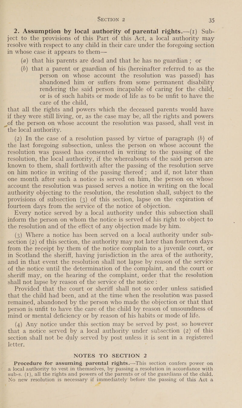 2. Assumption by local authority of parental rights.—(1) Sub- ject to the provisions of this Part of this Act, a local authority may resolve with respect to any child in their care under the foregoing section in whose case it appears to them— (a) that his parents are dead and that he has no guardian ; or (0) that a parent or guardian of his (hereinafter referred to as the person on whose account the resolution was passed) has abandoned him or suffers from some permanent disability rendering the said person incapable of caring for the child, or is of such habits or mode of life as to be unfit to have the care of the child, that all the rights and powers which the deceased parents would have. if they were still living, or, as the case may be, all the rights and powers _of the person on whose account the resolution was passed, shall vest in the local authority. (2) In the case of a resolution passed by virtue of paragraph (0) of the last foregoing subsection, unless the person on whose account the resolution was passed has consented in writing to the passing of the resolution, the local authority, if the whereabouts of the said person are known to them, shall forthwith after the passing of the resolution serve on him notice in writing of the passing thereof; and if, not later than one month after such a notice is served on him, the person on whose account the resolution was passed serves a notice in writing on the local authority objecting to the resolution, the resolution shall, subject to the provisions of subsection (3) of this section, lapse on the expiration of fourteen days from the service of the notice of objection. Every notice served by a local authority under this subsection shall - inform the person on whom the notice is served of his right to object to the resolution and of the effect of any objection made by him. (3) Where a notice has been served on a local authority under sub- section (2) of this section, the authority may not later than fourteen days from the receipt by them of the notice complain to a juvenile court, or in Scotland the sheriff, having jurisdiction in the area of the authority, and in that event the resolution shall not lapse by reason of the service of the notice until the determination of the complaint, and the court or sheriff may, on the hearing of the complaint, order that the resolution shall not lapse by reason of the service of the notice: Provided that the court or sheriff shall not so order unless satisfied that the child had been, and at the time when the resolution was passed remained, abandoned by the person who made the objection or that that person is unfit to have the care of the child by reason of unsoundness of mind or mental deficiency or by reason of his habits or mode of life. (4) Any notice under this section may be served by post, so however that a notice served by a local authority under subsection (2) of this section shall not be duly served by post unless it is sent in a registered letter. . NOTES TO SECTION 2 Procedure for assuming parental rights.—This section confers power on a local authority to vest in themselves, by passing a resolution in accordance with sub-s. (1), all the rights and powers of the parents or of the guardians of the child. No new resolution is necessary if immediately before the passing of this Act a #