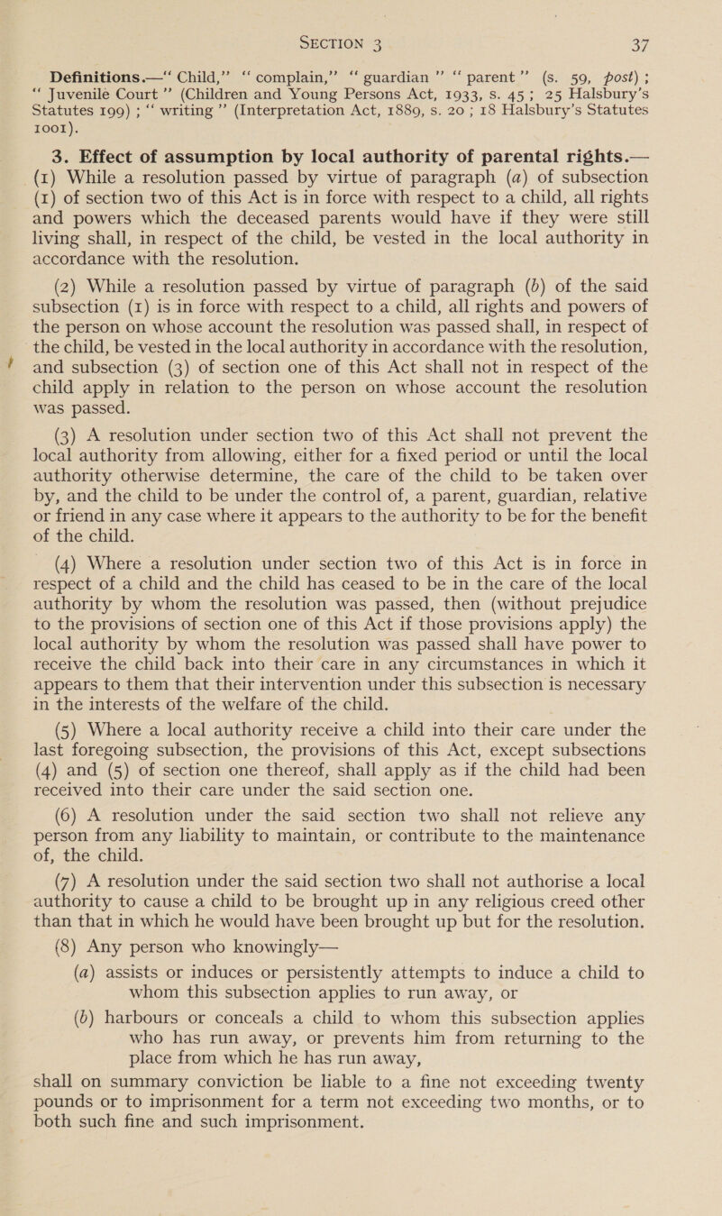 ee Mats Definitions —‘“ Child,” ‘‘ complain,” ‘“ guardian parent’”’ (s. 59, post) ; ““ Juvenile Court ’’ (Children and Young Persons Act, 1933, Ss. 45; 25 Halsbury’s Statutes 199) ; “‘ writing’ (Interpretation Act, 1889, s. 20 ; 18 Halsbury’s Statutes 10ot). 3. Effect of assumption by local authority of parental rights.— (1) While a resolution passed by virtue of paragraph (a) of subsection (x) of section two of this Act is in force with respect to a child, all rights and powers which the deceased parents would have if they were still living shall, in respect of the child, be vested in the local authority in accordance with the resolution. (2) While a resolution passed by virtue of paragraph (b) of the said subsection (1) is in force with respect to a child, all rights and powers of the person on whose account the resolution was passed shall, in respect of the child, be vested in the local authority in accordance with the resolution, and subsection (3) of section one of this Act shall not in respect of the child apply in relation to the person on whose account the resolution was passed. (3) A resolution under section two of this Act shall not prevent the local authority from allowing, either for a fixed period or until the local authority otherwise determine, the care of the child to be taken over by, and the child to be under the control of, a parent, guardian, relative or friend in any case where it appears to the authority to be for the benefit of the child. (4) Where a resolution under section two of this Act is in force in respect of a child and the child has ceased to be in the care of the local authority by whom the resolution was passed, then (without prejudice to the provisions of section one of this Act if those provisions apply) the local authority by whom the resolution was passed shall have power to receive the child back into their care in any circumstances in which it appears to them that their intervention under this subsection is necessary in the interests of the welfare of the child. (5) Where a local authority receive a child into their care under the last foregoing subsection, the provisions of this Act, except subsections (4) and (5) of section one thereof, shall apply as if the child had been received into their care under the said section one. (6) A resolution under the said section two shall not relieve any person from any lability to maintain, or contribute to the maintenance of, the child. (7) A resolution under the said section two shall not authorise a local authority to cause a child to be brought up in any religious creed other than that in which he would have been brought up but for the resolution. (8) Any person who knowingly— (a) assists or induces or persistently attempts to induce a child to whom this subsection applies to run away, or (6) harbours or conceals a child to whom this subsection applies who has run away, or prevents him from returning to the place from which he has run away, shall on summary conviction be liable to a fine not exceeding twenty pounds or to imprisonment for a term not exceeding two months, or to both such fine and such imprisonment.