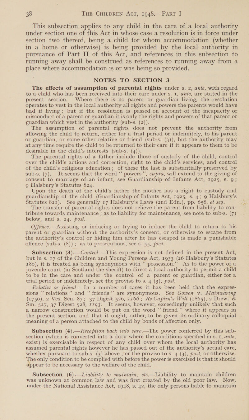 This subsection applies to any child in the care of a local authority under section one of this Act in whose case a resolution is in force under section two thereof, being a child for whom accommodation (whether in a home or otherwise) is being provided by the local authority in pursuance of Part II of this Act, and references in this subsection to running away shall be construed as references to running away from a place where accommodation is or was being so provided. NOTES TO SECTION 3 The effects of assumption of parental rights under s. 2, ante, with regard to a child who has been received into their care under s. 1, ante, are stated in the present section. Where there is no parent or guardian living, the resolution operates to vest in the local authority all rights and powers the parents would have had if living; but if the resolution is passed on account of the incapacity or misconduct of a parent or guardian it is only the rights and powers of that parent or guardian which vest in the authority (sub-s. (2)). The assumption of parental rights does not prevent the authority from allowing the child to return, either for a trial period or indefinitely, to his parent or guardian, or some other relative or friend (sub-s. (3)), but the authority may at any time require the child to be returned to their care if it appears to them to be desirable in the child’s interests (sub-s. (4)). The parental rights of a father include those of custody of the child, control over the child’s actions and correction, right to the child’s services, and control of the child’s religious education ; of these the last is substantially preserved by sub-s. (7). It seems that the word “ powers”’, supra, will extend to the giving of consent to marriage of an infant, see Guardianship of Infants Act, 1925, s. 9; 9g Halsbury’s Statutes 824. Upon the death of the child’s father the mother has a right to custody and guardianship of the child (Guardianship of Infants Act, 1925, s. 4; 9 Halsbury’s Statutes 821). See generally 17 Halsbury’s Laws (2nd Edn.), pp. 658, et seq. The transfer of parental rights does not relieve the parent from liability to con- tribute towards maintenance ; as to liability for maintenance, see note to sub-s. (7) below, and s. 24, post. Offence.—Assisting or inducing or trying to induce the child to return to his parent or guardian without the authority’s consent, or otherwise to escape from the authority’s control or hiding him after he has escaped is made a punishable offence (sub-s. (8)) ; as to prosecutions, see s. 55, post. Subsection (3).—Contvol—tThis expression is not defined in the present Act, but in s. 17 of the Children and Young Persons Act, 1933 (26 Halsbury’s Statutes 180), it is treated as being synonymous with “ possession.’’ As to the power of a juvenile court (in Scotland the sheriff) to direct a local authority to permit a child to be in the care and under the control of a parent on guardian, either fora trial period or indefinitely, see the proviso to s. 4 (3), post. Relative or friend—In a number of cases it has been held that the expres- sions “relations ’’ and ‘“‘ friends’’ are synonymous. See Gowen v. Mainwaring (1750), 2) Ves. Sen. 87; 37 Digest 526;177060; he Caplin s Wil (1805),2 Diew. x Sm. 527, 37 Digest 528, 1793. It seems, however, exceedingly unlikely that such a narrow construction would be put on the word “ friend ’’’ where it appears in the present section, and that it ought, rather, to be given its ordinary colloquial meaning of a person attached to the child by bonds of affection only. Subsection (4).—Reception back into cave.-—The power conferred by this sub- section (which is converted into a duty where the conditions specified in s. 1, ante, exist) is exercisable in respect of any child over whom the local authority has assumed parental rights however he has passed out of the authority’s actual care, whether pursuant to sub-s. (3) above , or the proviso to s. 4 (3), post, or otherwise. The only condition to be complied with before the power is exercised is that it should appear to be necessary to the welfare of the child. Subsection (6).—Liability to maintain, etc.—Liability to maintain children was unknown at common law and was first created by the old poor law. Now, under the National Assistance Act, 1948, s. 42, the only persons liable to maintain