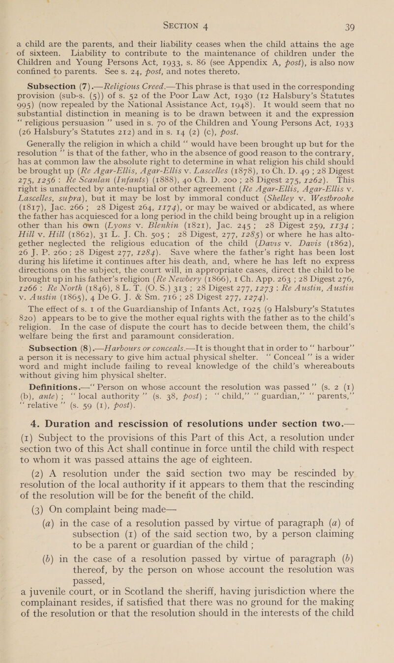 a child are the parents, and their liability ceases when the child attains the age of sixteen. Liability to contribute to the maintenance of children under the Children and Young Persons Act, 1933, s. 86 (see Appendix A, post), is also now confined to parents. Sees. 24, post, and notes thereto. Subsection (7).— Religious Creed.—This phrase is that used in the corresponding provision (sub-s. (5)) of s. 52 of the Poor Law Act, 1930 (12 Halsbury’s Statutes 995) (now repealed by the National Assistance Act, 1948). It would seem that no substantial distinction in meaning is to be drawn between it and the expression “religious persuasion ’’ used in s. 70 of the Children and Young Persons Act, 1933 (26 Halsbury’s Statutes 212) and in s. 14 (2) (c), post. Generally the religion in which a child “‘ would have been brought up but for the resolution ”’ is that of the father, who in the absence of good reason to the contrary, has at common law the absolute right to determine in what religion his child should be brought up (fe Agar-Ellis, Agar-Ellis v. Lascelles (1878), 10 Ch. D. 49 ; 28 Digest 2751250 - ke Scanian (Infants) (18838), 40: Ch. D.-200'; 28 Digest 275; 1262).. This right is unaffected by ante-nuptial or other agreement (Re Agar-Ellis, Agar-Ellis v. Lascelles, supra), but it may be lost by immoral conduct (Shelley v. Westbrooke (1817), Jac. 266; 28 Digest 264, 1174), or may be waived or abdicated, as where the father has acquiesced for a long period in the child being brought up in a religion other than his 6wn (Lyons v. Blenkin (1821), Jac. 245; 28 Digest 259, 1134; Hill v. Hill (1862), 31 L. J. Ch. 505; 28 Digest, 277, 1285) or where he has alto- gether neglected the religious education of the child (Davis v. Davis (1862), Zon 2607,,28 Wigest 277, 1264). - save where the father’s right. has been lost during his lifetime it continues after his death, and, where he has left no express directions on the subject, the court will, in appropriate cases, direct the child to be brought up in his father’s religion (fte Newbery (1866), 1 Ch. App. 263 ; 28 Digest 276, 7200: Re North (1846), 8L. T. (O.S.) 313 ; 28 Digest 277, 1273 : Re Austin, Austin Va ausin (16o5,), 4 De G. |. &amp; sm. 716.; 28 Digest 277, 1274). The effect of s. 1 of the Guardianship of Infants Act, 1925 (9 Halsbury’s Statutes 820) appears to be to give the mother equal rights with the father as to the child’s religion. In the case of dispute the court has to decide between them, the child’s welfare being the first and paramount consideration. Subsection (8).—Harbours or conceals.—It is thought that in order to “ harbour’’ a person it is necessary to give him actual physical shelter. ‘“‘ Conceal ’’ is a wider word and might include failing to reveal knowledge of the child’s whereabouts without giving him physical shelter. Definitions .—‘‘ Person on whose account the resolution was passed”’ (s. 2 (1) (pene). local-authoriiy— (Ss. 33; posi) ; ~~ child,” .“ guardian,”’ “ parents,” Swiclative. .(S. 50-(1)&gt;- post). 4. Duration and rescission of resolutions under section two.— (1) Subject to the provisions of this Part of this Act, a resolution under section two of this Act shall continue in force until the child with respect to whom it was passed attains the age of eighteen. (2) A resolution under the said section two may be rescinded by resolution of the local authority if it appears to them that the rescinding of the resolution will be for the benefit of the child. (3) On complaint being made— (a) in the case of a resolution passed by virtue of paragraph (a) of subsection (1) of the said section two, by a person claiming to be a parent or guardian of the child ; (6) in the case of a resolution passed by virtue of paragraph (6) thereof, by the person on whose account the resolution was passed, a juvenile court, or in Scotland the sheriff, having jurisdiction where the complainant resides, if satisfied that there was no ground for the making of the resolution or that the resolution should in the interests of the child