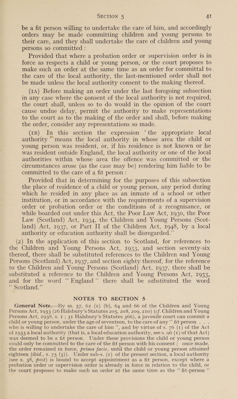 be a fit person willing to undertake the care of him, and accordingly orders may be made committing children and young persons to their care, and they shall undertake the care of children and young persons so committed : Provided that where a probation order or supervision order is in force as respects a child or young person, or the court proposes to make such an order at the same time as an order for committal to. the care of the local authority, the last-mentioned order shall not be made unless the local authority consent to the making thereof. (tA) Before making an order under the last foregoing subsection in any case where the consent of the local authority is not required, the court shall, unless so to do would in the opinion of the court cause undue delay, permit the authority to make representations to the court as to the making of the order and shall, before making the order, consider any representations so made. (tB) In this section the expression ‘the appropriate local authority ~ means the local authority in whose area the child or young person was resident, or, if his residence is not known or he was resident outside England, the local authority or one of the local authorities within whose area the offence was committed or the circumstances arose (as the case may be) rendering him liable to be committed to the care of a fit person : Provided that in determining for the purposes of this subsection the place of residence of a child or young person, any period during which he resided in any place as an inmate of a school or other institution, or in accordance with the requirements of a supervision order or probation order or the conditions of a recognisance, or while boarded out under this Act, the Poor Law Act, 1930, the Poor Law (Scotland) Act, 1934, the Children and Young Persons (Scot- land) Act, 1037, or Part If of the Children Act, 7948, by a local authority or education authority shall be disregarded.” (2) In the application of this section to Scotland, for references to the Children and Young Persons Act, 1933, and section seventy-six thereof, there shall be substituted references to the Children and Young Persons (Scotland) Act, 1937, and section eighty thereof, for the reference to the Children and Young Persons (Scotland) Act, 1937, there shall be substituted a reference to the Children and Young Persons Act, 1933, and for the word “England” there shall be substituted the word “ Scotland.” NOTES TO SECTION 5 General Note.—By ss. 57, 62 (1) (b), 64 and 66 of the Children and Young Persons Act, 1933 (26 Halsbury’s Statutes 205, 208, 209, 210) (cf. Children and Young Persons Act, 1938, s. 1 ; 31 Halsbury’s Statutes 366), a juvenile court can commit a child or young person, under the age of seventeen, to the care of any “‘ fit person . . . who is willing to undertake the care of him ’’, and by virtue of s. 76 (1) of the Act of 1933 a local authority (that is, a local education authority, see s. 96 (1) of that Act) was deemed to be a fit person. Under these provisions the child or young person could only be committed to the care of the fit person with his consent ; once made, the order remained in force, prima facie, until the child or young person attained eighteen (zb7d., s. 75 (3)). Under sub-s. (1) of the present section, a local authority (see s. 38, post) is bound to accept appointment as a fit person, except where a probation order or supervision order is already in force in relation to the child, or the court proposes to make such an order at the same time as the “* fit-person ”’