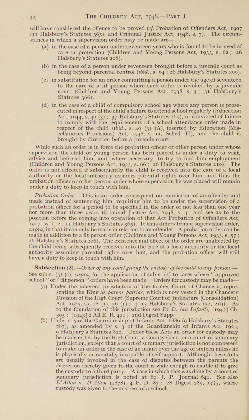 will have considered the offence to be proved (cf. Probation of Offenders Act, 1907 (tx Halsbury’s Statutes 365), and Criminal Justice Act, 1948, s. 7). The circum- stances in which a supervision order may be made are— (a) in the case of a person under seventeen years who is found to be in need of care or protection (Children and Young Persons Ret;-1033,6. 62:7 26 Halsbury’s Statutes 208). (b) in the case of a person under seventeen brought before a juvenile court as being beyond parental control (zb7d., s. 64 ; 26 Halsbury’s Statutes 209). (c) in substitution for an order committing a person under the age of seventeen to the care of a fit person where such order is revoked by a juvenile court (Children and Young Persons Act, 1938, s. 3; 31 Halsbury’s Statutes 366). (d) in the case of a child of compulsory school age where any person is prose- cuted in respect of the child’s failure to attend school regularly (Education Act, 1944, s. 40 (3) ; 37 Halsbury’s Statutes 169), or convicted of failure to comply with the requirements of a school attendance order made in respect of the child (zbid., s. 40 (3) (A), inserted by Education (Mis- cellaneous Provisions) Act, 1948, s. 11, Sched. II), and the child is brought by direction before a juvenile court. . While such an order is in force the probation officer or other person under whose supervision the child or young person has been placed, is under a duty to visit, advise and befriend him, and, where necessary, to try to find him employment (Children and Young Persons Act, 1933, s. 66; 26 Halsbury’s Statutes 210). The order is not affected if subsequently the child is received into the care of a local authority or the local authority assumes parental rights over him, and thus the probation officer or other person under whose supervision he was placed will remain under a duty to keep in touch with him. Probation Ordery.—This is an order consequent on conviction of an offender and made instead of sentencing him, requiring him to be under the supervision of a probation officer for a period to be specified in the order of not less than one year nor more than three years (Criminal Justice Act, 1948, -s..3 ; and see as fo the position before the coming into operation of that Act Probation of Offenders Act, 1907, SS. I, 2; 11 Halsbury’s Statutes 365). It thus differs from a supervision order, supra, in that it can only be made in relation to an offender. A probation order can be made in addition to a fit person order (Children and Young Persons Act, 1933, S. 57; 26 Halsbury’s Statutes 206). The existence and effect of the order are unaffected by the child being subsequently received into the care of a local authority or the local authority assuming parental rights over him, and the probation officer will still have a duty to keep in touch with him. Subsection (2).—Order of any court giving the custody of the child to any person.— See sub-s. (3) (c), supra, for the application of sub-s. (2) to cases where “‘ approved school ”’ or “ fit person ’’ orders have been made. Orders for custody may be made— (a) Under the inherent jurisdiction of the former Court of Chancery, repre- senting the King as parens patriae, which is now vested in the Chancery Division of the High Court (Supreme Court of Judicature (Consolidation) Act, 1925, ss: 18 (1), 56 (1)4 4,13 Halsbury’s Statutes 152, 219). Was to the foundation of this jurisdiction see Re D. (an Infant), [1943] Ch, 305; [1943] 2 ANE. R. 411 ; 2nd Digest Supp. (b) Under s. 5 of the Guardianship of Infants Act, 1886 (9 Halsbury’s Statutes 787), as amended by s. 3 of the Guardianship of Infants Act, 1925, 9 Halsbury’s Statutes 820. Under these Acts an order for custody may be made either by the High Court, a County Court or a court of summary jurisdiction, except that a court of summary jurisdiction is not competent to make an order in the case of an infant over the age of sixteen unless he is physically or mentally incapable of self support. Although these Acts are usually invoked in the case of disputes between the parents the discretion thereby given to the court is wide enough to enable it to give the custody to a third party. A case in which this was done by a court of summary jurisdiction is noted at 89 J. P. Journal 641. See also D' Alton v. D’ Alton (1878), 4 PD. 87= 28 Digest 289, 1435, where custody was given to the mistress of a school.