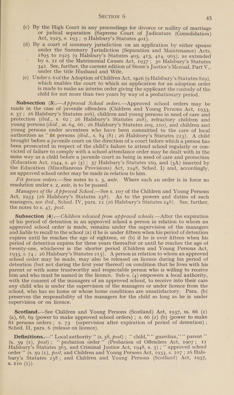 (c) By the High Court in any proceedings for divorce or nullity of marriage or judical separation (Supreme Court of Judicature (Consolidation) Act, 1925, S. 193; 9 Halsbury’s Statutes 4o1). (d) By a court of summary jurisdiction on an application by either spouse under the Summary Jurisdiction (Separation and Maintenance) Acts, 1895 to 1925 (9 Halsbury’s Statutes 405, 413, 414, 965), as extended by s. 11 of the Matrimonial Causes Act, 1937; 30 Halsbury’s Statutes 342. See, further, the current edition of Stone’s Justice’s Manual, Part V., under the title Husband and Wife. (e) Unders.6o0fthe Adoption of Children Act, 1926 (9 Halsbury’s Statutes 820), which enables the court to which an application for an adoption order is made to make an interim order giving the applicant the custody of the child for not more than two years by way of a probationary period. Subsection (3).—Approved School ovders—Approved school orders may be made in the case of juvenile offenders (Children and Young Persons Act, 1933, S. 37; 26 Halsbury’s Statutes 206), children and young persons in need of care and protection (ibid., s. 62; 26 Halsbury’s Statutes 208), refractory children and young persons (2b7d., ss. 64, 66; 26 Halsbury’s Statutes 209, 210), and children and young persons under seventeen who have been committed to the care of local authorities as “ft persons (zb7d., s. 84 (8) ; 26 Halsbury’s Statutes 223). A child brought before a juvenile court on the direction of.a court before which a person has been prosecuted in respect of the child’s failure to attend school regularly or con- victed of failure to comply with a school attendance order may be dealt with in the same way as a child before a juvenile court as being in need of care and protection (Education Act, 1944, s. 40 (3); 37 Halsbury’s Statutes 169, and (3A) inserted by the Education (MisceHaneous Provisions) Act, 1948, Sched. I) and, accordingly, an approved school order may be made in relation to him. Fit person orders.—See notes to s. 5, ante. Where such an order is in force no resolution under s. 2, ante, is to be passed. Managers of the Approved School.—See s. 107 of the Children and Young Persons Act, 1933 (26 Halsbury’s Statutes 238). As to the powers and duties of such managers, see ibid., Sched. IV, para. 12 (26 Halsbury’s Statutes 248}. See, further, the notes tos. 47, post. Subsection (4).—Children released from approved schools.—After the expiration of his period of detention in an approved school a person in relation to whom an approved school order is made, remains under the supervision of the managers and liable to recall to the school (a) if he is under fifteen when his period of detention expires until he reaches the age of eighteen, or (b) if he is over fifteen when his period of detention expires for three years thereafter or until he reaches the age of twenty-one, whichever is the shorter period (Children and Young Persons Act, 1933, S. 74; 26 Halsbury’s Statutes 215). A person in relation to whom an approved school order may be made, may also be released on licence during his period of detention (but not during the first year thereof) on condition that he lives with his parent or with some trustworthy and respectable person who is willing to receive him and who must be named in the licence. Sub-s. (4) empowers a local authority, with the consent of the managers of an approved school, to receive into their care any child who is under the supervision of the managers or under licence from the school, who. has no home or whose home conditions are unsatisfactory. Para. (b) preserves the responsibility of the managers for the child so long as he is under supervision or on licence. Scotland.—See Children and Young Persons (Scotland) Act, 1937, ss. 66 (2) (a), 68, 69 (power to make approved school orders) ; s. 66 (2) (b) (power to make fit persons orders; s. 73 (supervision after expiration of period of detention) ; Sched. II, para. 6 (release on licence). Definitions .—“ Local authority ”’ (s. 38, post) ; “ child,” ‘‘ guardian,”’ ““ parent ”’ (s. 59 (1), post); ‘‘ probation order ’’ (Probation of Offenders Act, 1907; I1 Halsbury’s Statutes 365, and Criminal Justice Act, 1948, s. 3) ; ‘‘ approved school order ”’ (s. 59 (1), post, and Children and Young Persons Act, 1933, Ss. 107 ; 26 Hals- bury’s Statutes 238; and Children and Young Persons (Scotland) Act, 1937, S. IIo (1)). 39 66