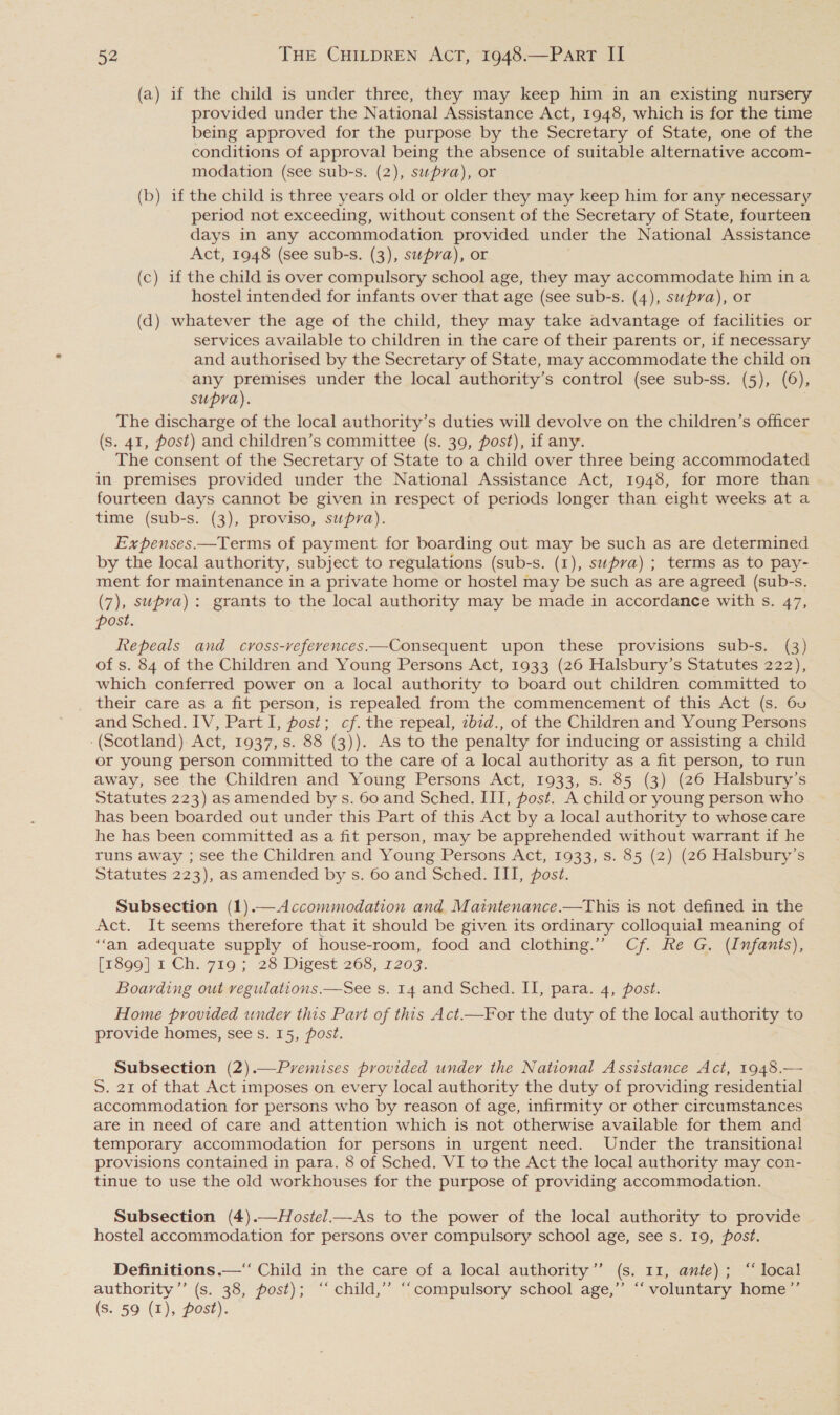 (a) if the child is under three, they may keep him in an existing nursery provided under the National Assistance Act, 1948, which is for the time being approved for the purpose by the Secretary of State, one of the conditions of approval being the absence of suitable alternative accom- modation (see sub-s. (2), supra), or (b) if the child is three years old or older they may keep him for any necessary period not exceeding, without consent of the Secretary of State, fourteen days in any accommodation provided under the National Assistance Act, 1948 (see sub-s. (3), supra), or (c) if the child is over compulsory school age, they may accommodate him in a hostel intended for infants over that age (see sub-s. (4), supra), or (d) whatever the age of the child, they may take advantage of facilities or services available to children in the care of their parents or, if necessary and authorised by the Secretary of State, may accommodate the child on any premises under the local authority’s control (see sub-ss. (5), (6), supra). The discharge of the local authority’s duties will devolve on the children’s officer (s. 41, post) and children’s committee (s. 39, post), if any. The consent of the Secretary of State to a child over three being accommodated in premises provided under the National Assistance Act, 1948, for more than fourteen days cannot be given in respect of periods longer than eight weeks at a time (sub-s. (3), proviso, supra). Expenses.—Terms of payment for boarding out may be such as are determined by the local authority, subject to regulations (sub-s. (1), supra) ; terms as to pay- ment for maintenance in a private home or hostel may be such as are agreed (sub-s. (7), supra): grants to the local authority may be made in accordance with s. 47, post. Repeals and cross-veferences.—Consequent upon these provisions sub-s. (3) of s. 84 of the Children and Young Persons Act, 1933 (26 Halsbury’s Statutes 222), which conferred power on a local authority to board out children committed to their care as a fit person, is repealed from the commencement of this Act (s. 6u and Sched. IV, Part I, post; cf. the repeal, zb7d., of the Children and Young Persons -(Scotland) Act, 1937, s. 88 (3)). As to the penalty for inducing or assisting a child or young person committed to the care of a local authority as a fit person, to run away, see the Children and Young Persons Act, 1933, s. 85 (3) (26 Halsbury’s Statutes 223) as amended by s. 60 and Sched. III, post. A child or young person who has been boarded out under this Part of this Act by a local authority to whose care he has been committed as a fit person, may be apprehended without warrant if he runs away ; see the Children and Young Persons Act, 1933, s. 85 (2) (26 Halsbury’s Statutes 223), as amended by s. 60 and Sched. III, post. Subsection (1).—Accommodation and Matintenance.—This is not defined in the Act. It seems therefore that it should be given its ordinary colloquial meaning of “an adequate supply of house-room, food and clothing.” Cf. Re G. (Infants), (rég9] 1 Ch. 719; 28 Digest 265, 7203. Boarding out vegulations.—See s. 14 and Sched. II, para. 4, post. Home provided under this Part of this Act.—For the duty of the local authority to provide homes, see s. 15, post. Subsection (2).—Pyvemises provided under the National Assistance Act, 1948.— S. 21 of that Act imposes on every local authority the duty of providing residential accommodation for persons who by reason of age, infirmity or other circumstances are in need of care and attention which is not otherwise available for them and temporary accommodation for persons in urgent need. Under the transitional provisions contained in para. 8 of Sched. VI to the Act the local authority may con- tinue to use the old workhouses for the purpose of providing accommodation. Subsection (4).—Hostel—-As to the power of the local authority to provide hostel accommodation for persons over compulsory school age, see s. 19, post. Definitions .—‘ Child in the care of a local authority’’ (s. 11, ante); “ local authority ’’ (s. 38, post); ‘‘ child,’ “‘compulsory school age,” “‘ voluntary home’’ (s. 59 (1), post).