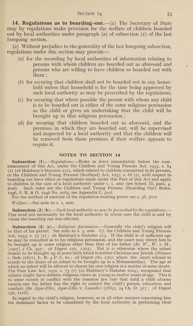 14. Regulations as to boarding-out.—(1z) The Secretary of State may by regulations make provision for the welfare of children boarded out by local authorities under paragraph (a) of subsection (1) of the last foregoing section. (2) Without prejudice to the generality of the last foregoing subsection, regulations under this section may provide— (a) for the recording by local authorities of information relating to persons with whom children are boarded out as aforesaid and persons who are willing to have children so boarded out with them ; (6) for securing that children shall not be boarded out in any house- hold unless that household is for the time being approved by such local authority as may be prescribed by the regulations; (c) for securing that where possible the person with whom any child is to be boarded out is either of the same religious persuasion as the child or gives an undertaking that the child will be brought up in tha t religious persuasion ; (zd) for securing that children boarded out as aforesaid, and the premises in which they are boarded out, will be supervised and inspected by a local authority and that the children will be removed from those premises if their welfare appears to require it. NOTES TO SECTION 14 Subsection (1).—Regulations—Rules in force immediately before the com- mencement of this Act, under the Children and Young Persons Act, 1933, s. 84 (2) (26 Halsbury’s Statutes 222), which related to children committed to fit persons, or the Children and Young Persons (Scotland) Act, 1937, s. 88 (2), with respect to boarding out have effect as regulations made under this Part of this Act and apply to children in the care of a local authority under s. 1, ante (see Sched. II, para. 4, post). Such rules are the Children and Young Persons (Boarding Out) Rules, 1946, S. R. &amp; O. 1946 No. 2083, see Appendix C, Post. For the method of exercise of the regulation-making power see s. 58, post. Welfare.—See note to s. 1, ante. Subsection (2) (b).—Such local authority as may be prescribed by the regulations.— This need not necessarily be the local authority in whose care the. child is and by whom the boarding out was effected. Subsection (2) (c).— Religious persuasion.—Generally the child’s religion will be that of his parent. See note to s. 3, ante. Cf. the Children and Young Persons Act, 1933, S. 75 (1); 26 Halsbury’s Statutes 215. If the child is of sufficient age he may be consulted as to his religious persuasion, and the court may direct him to be brought up in some religion other than that of his father (fe W., W. v. M., [1907] 2 Ch. 557; 28 Digest 279, 1305). But it is otherwise where the infant desires to be brought up in some faith which is neither Christian nor Jewish (Skinner v. Orde (1871), L. R. 4 P. C. 60; 28 Digest 280, 1311, where the court refused to accede to the desire of an infant to be brought up as a Mohammedan). The age at ~ which an infant will be allowed to choose his own religion is a matter of some doubt. The Poor Law Act, 1930, s. 73 (1) (12 Halsbury’s Statutes 1004), recognised that infants might have definite religious views as young as twelve years ofage. This is to some extent in conflict with the common law rule that until a child attains twenty-one the father has the right to control the child’s person, education and conduct (Re Agar-Ellis, Agar-Ellis v. Lascelles (1883), 24 Ch. D. 317; 28 Digest 256, 118). In regard to the child’s religion, however, as in all other matters concerning him the dominant factor to be considered by the local authority in performing their