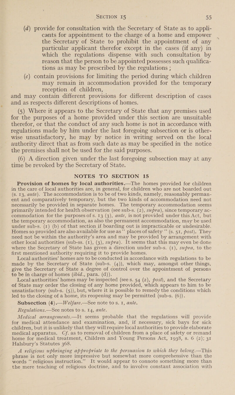 (zd) provide for consultation with the Secretary of State as to appli- cants for appointment to the charge of a home and empower the Secretary of State to prohibit the appointment of any particular applicant therefor except in the cases (if any) in which the regulations dispense with such consultation by reason that the person to be appointed possesses such qualifica- tions as may be prescribed by the regulations ; (e) contain provisions for limiting the period during which children may remain in accommodation provided for the temporary reception of children, and may contain different provisions for different description of cases and as respects different descriptions of homes. (5) Where it appears to the Secretary of State that any premises used for the purposes of a home provided under this section are unsuitable therefor, or that the conduct of any such home is not in accordance with regulations made by him under the last foregoing subsection or is other- wise unsatisfactory, he may by notice in writing served on the local authority direct that as from such date as may be specified in the notice the premises shall not be used for the said purposes. (6) A direction given under the last foregoing subsection may at any time be revoked by the Secretary of State. NOTES TO SECTION 15 Provision of homes by local authorities.—The homes provided for children in the care of local authorities are, in general, for children who are not bearded out (s. 13, ante). The accommodation is to be of two kinds, namely, reasonably perman- ent and comparatively temporary, but the two kinds of accommodation need not necessarily be provided in separate homes. The temporary accommodation seems primarily intended for health observation (see sub-s. (2), supra), since temporary ac- commodation for the purposes of s. 13 (3), ante, isnot provided under this Act, but the temporary accommodation, as also the permanent accommodation, may be used under sub-s. (1) (b) of that section if boarding out is impracticable or undesirable. Homes so provided are also available for use as ““ places of safety ”’ (s. 51, post). They need not be within the authority’s area and may be provided by arrangement with other local authorities (sub-ss. (1), (3), supra). It seems that this may even be done where the Secretary of State has given a direction under sub-s. (1), supra, to the first mentioned authority requiring it to provide homes. Local authorities’ homes are to be conducted in accordance with regulations to be made by the Secretary of State (sub-s. (4)), which may, amongst other things, give the Secretary of State a degree of control over the appointment of persons to be in charge of homes (2b7d., para. (d)). Local authorities’ homes may be inspected (sees. 54 (2), fost), and the Secretary of State may order the closing of any home provided, which appears to him to be unsatisfactory (sub-s. (5)), but, where it is possible to remedy the conditions which led to the closing of a home, its reopening may be permitted (sub-s. (6)). Subsection (4).—Welfave.—See note to s. I, ante. Regulations.—See notes to s. 14, ante. Medical arvangements.—It seems probable that the regulations will provide for medical attendance and examination, and, if necessary, sick bays for sick children, but it is unlikely that they will require local authorities to provide elaborate medical apparatus. Cf. as to removal of children from a place of safety or remand home for medical treatment, Children and Young Persons Act, 1938, s. 6 (2); 31 Halsbury’s Statutes 368. A religious upbringing appropriate to the persuasion to which they belong.—This phrase is not only more impressive but somewhat more comprehensive than the words “‘ religious instruction.’’ It would appear to connote something more than the mere teaching of religious doctrine, and to involve constant association with