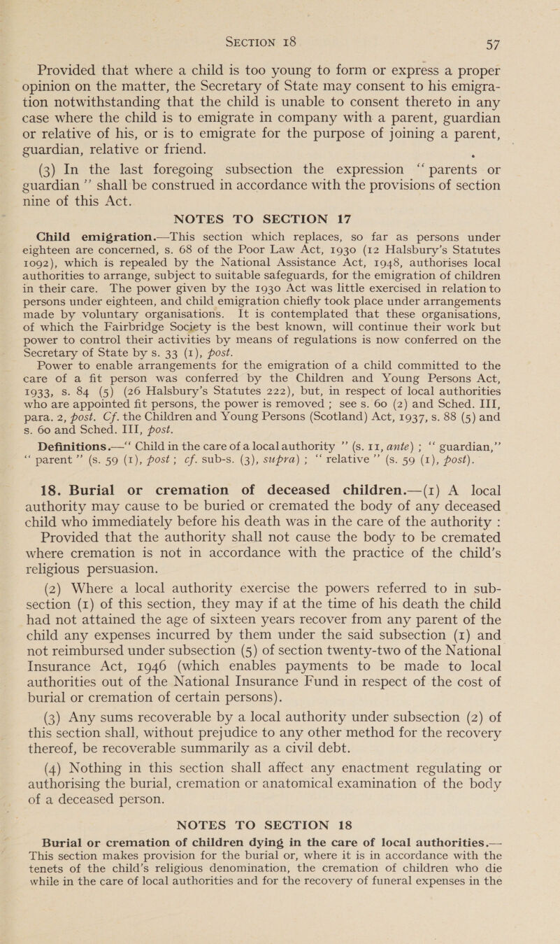 Provided that where a child is too young to form or express a proper opinion on the matter, the Secretary of State may consent to his emigra- tion notwithstanding that the child is unable to consent thereto in any case where the child is to emigrate in company with a parent, guardian or relative of his, or is to emigrate for the purpose of joining a parent, guardian, relative or friend. e (3) In the last foregoing subsection the expression “‘ parents or guardian ”’ shall be construed in accordance with the provisions of section nine of this Act. NOTES TO SECTION 17 Child emigration.—This section which replaces, so far as persons under eighteen are concerned, s. 68 of the Poor Law Act, 1930 (12 Halsbury’s Statutes 1092), which is repealed by the National Assistance Act, 1948, authorises local authorities to arrange, subject to suitable safeguards, for the emigration of children in their care. The power given by the 1930 Act was little exercised in relation to persons under eighteen, and child emigration chiefly took place under arrangements made by voluntary organisations. It is contemplated that these organisations, of which the Fairbridge Society is the best known, will continue their work but power to control their activities by means of regulations is now conferred on the Secretary of State by s. 33 (1), post. Power to enable arrangements for the emigration of a child committed to the care of a fit person was conferred by the Children and Young Persons Act, 1933, Ss. 84 (5) (26 Halsbury’s Statutes 222), but, in respect of local authorities who are appointed fit persons, the power is removed ; see s. 60 (2) and Sched. III, para. 2, post. Cf. the Children and Young Persons (Scotland) Act, 1937, s. 88 (5) and s. 60 and Sched. III, post. Definitions —“‘ Child in the care of a localauthority ”’ (s. 11, ante) ; ‘‘ guardian,” “parent ” (s. 59 (1), post; cf. sub-s. (3), supra) ; “ relative’ (s. 59 (1), post). 18. Burial or cremation of deceased children.—(1) A local authority may cause to be buried or cremated the body of any deceased child who immediately before his death was in the care of the authority : Provided that the authority shall not cause the body to be cremated where cremation is not in accordance with the practice of the child’s religious persuasion. (2) Where a local authority exercise the powers referred to in sub- section (1) of this section, they may if at the time of his death the child had not attained the age of sixteen years recover from any parent of the child any expenses incurred by them under the said subsection (1) and not reimbursed under subsection (5) of section twenty-two of the National Insurance Act, 1946 (which enables payments to be made to local authorities out of the National Insurance Fund in respect of the cost of burial or cremation of certain persons). (3) Any sums recoverable by a local authority under subsection (2) of this section shall, without prejudice to any other method for the recovery thereof, be recoverable summarily as a civil debt. (4) Nothing in this section shall affect any enactment regulating or authorising the burial, cremation or anatomical examination of the body of a deceased person. NOTES TO SECTION 18 Burial or cremation of children dying in the care of local authorities .— This section makes provision for the burial or, where it is in accordance with the tenets of the child’s religious denomination, the cremation of children who die while in the care of local authorities and for the recovery of funeral expenses in the