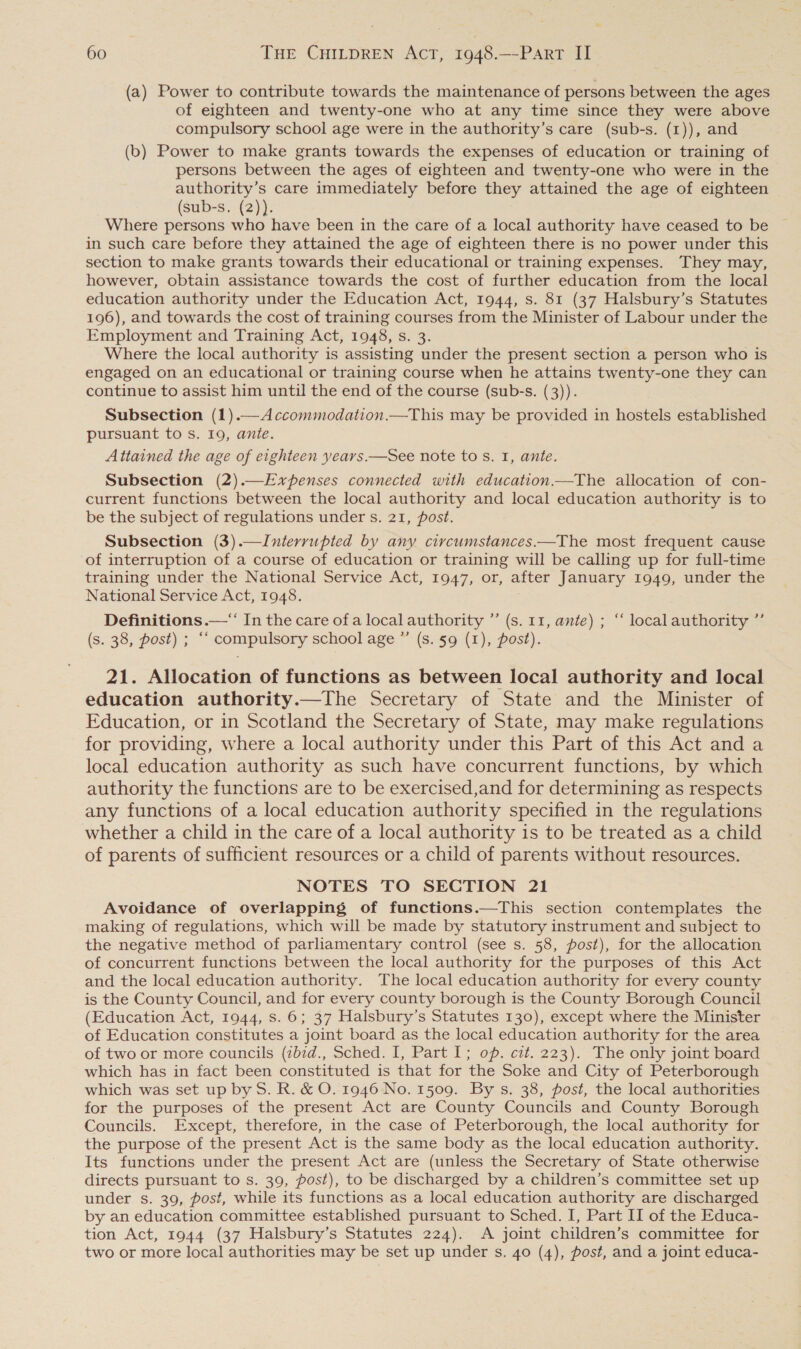 (a) Power to contribute towards the maintenance of persons between the ages of eighteen and twenty-one who at any time since they were above compulsory school age were in the authority’s care (sub-s. (1)), and (b) Power to make grants towards the expenses of education or training of persons between the ages of eighteen and twenty-one who were in the authority’s care immediately before they attained the age of eighteen (sub-s. (2)). Where persons who have been in the care of a local authority have ceased to be in such care before they attained the age of eighteen there is no power under this section to make grants towards their educational or training expenses. They may, however, obtain assistance towards the cost of further education from the local education authority under the Education Act, 1944, s. 81 (37 Halsbury’s Statutes 196), and towards the cost of training courses from the Minister of Labour under the Employment and Training Act, 1948, s. 3. Where the local authority is assisting under the present section a person who is engaged on an educational or training course when he attains twenty-one they can continue to assist him until the end of the course (sub-s. (3)). Subsection (1).—Accommodation.—This may be provided in hostels established pursuant to s. 19, anie. Attained the age of eighteen years —See note to s. 1, ante. Subsection (2).—Evxrpenses connected with education.—The allocation of con- current functions between the local authority and local education authority is to be the subject of regulations under s. 21, post. Subsection (3).—Interrupted by any circumstances——The most frequent cause of interruption of a course of education or training will be calling up for full-time training under the National Service Act, 1947, or, after January 1949, under the National Service Act, 1948. Definitions —‘‘ In the care of a local authority ”’ (s. 11, ante) ; “‘ local authority ”’ (s. 38, post) ; ‘“ compulsory school age ”’ (s. §9 (1), post). 21. Allocation of functions as between local authority and local education authority.—The Secretary of State and the Minister of Education, or in Scotland the Secretary of State, may make regulations for providing, where a local authority under this Part of this Act anda local education authority as such have concurrent functions, by which authority the functions are to be exercised,and for determining as respects any functions of a local education authority specified in the regulations whether a child in the care of a local authority is to be treated as a child of parents of sufficient resources or a child of parents without resources. NOTES TO SECTION 21 Avoidance of overlapping of functions.—This section contemplates the making of regulations, which will be made by statutory instrument and subject to the negative method of parliamentary control (see s. 58, post), for the allocation of concurrent functions between the local authority for the purposes of this Act and the local education authority. The local education authority for every county is the County Council, and for every county borough is the County Borough Council (Education Act, 1944, s. 6; 37 Halsbury’s Statutes 130), except where the Minister of Education constitutes a joint board as the local education authority for the area of two or more councils (ibid., Sched. I, Part I; op. cit. 223). The only joint board which has in fact been constituted is that for the Soke and City of Peterborough which was set up by S. R. &amp; O. 1946 No. 1509. By s. 38, post, the local authorities for the purposes of the present Act are County Councils and County Borough Councils. Except, therefore, in the case of Peterborough, the local authority for the purpose of the present Act is the same body as the local education authority. Its functions under the present Act are (unless the Secretary of State otherwise directs pursuant to s. 39, post), to be discharged by a children’s committee set up under s. 39, post, while its functions as a local education authority are discharged by an education committee established pursuant to Sched. I, Part II of the Educa- tion Act, 1944 (37 Halsbury’s Statutes 224). A joint children’s committee for two or more local authorities may be set up under s. 40 (4), post, and a joint educa-